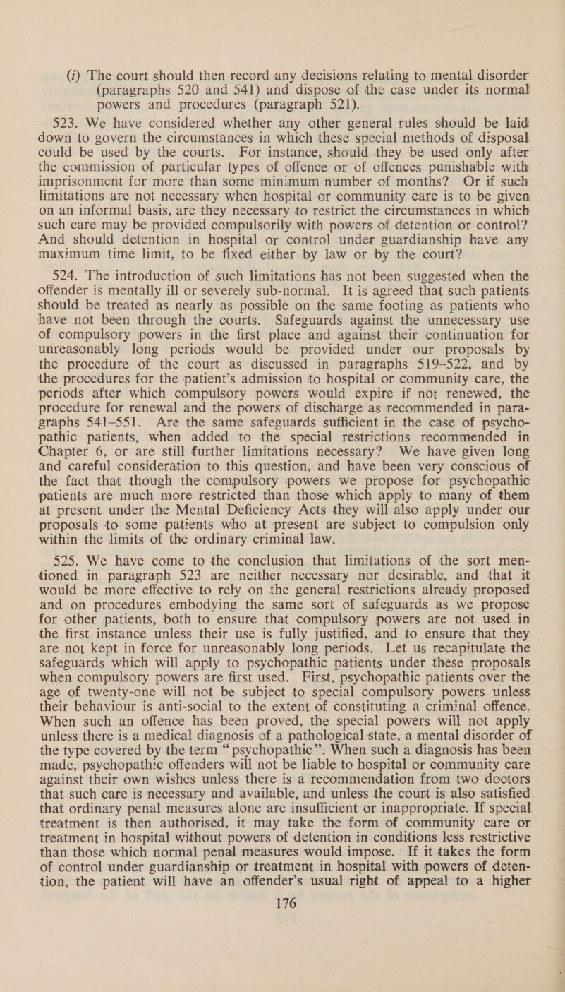 (i) The court should then record any decisions relating to mental disorder (paragraphs 520 and 541) and dispose of the case under its normal powers and procedures (paragraph 521). 523. We have considered whether any other general rules should be laid down to govern the circumstances in which these special methods of disposal could be used by the courts. For instance, should they be used only after the commission of particular types of offence or of offences punishable with imprisonment for more than some minimum number of months? Or if such limitations are not necessary when hospital or community care is to be given on an informal basis, are they necessary to restrict the circumstances in which such care may be provided compulsorily with powers of detention or control? And should detention in hospital or control under guardianship have any maximum time limit, to be fixed either by law or by the court? 524. The introduction of such limitations has not been suggested when the offender is mentally ill or severely sub-normal. It is agreed that such patients should be treated as nearly as possible on the same footing as patients who have not been through the courts. Safeguards against the unnecessary use of compulsory powers in the first place and against their continuation for unreasonably long periods would be provided under our proposals by the procedure of the court as discussed in paragraphs 519-522, and by the procedures for the patient’s admission to hospital or community care, the periods after which compulsory powers would expire if not renewed, the procedure for renewal and the powers of discharge as recommended in para- graphs 541-551. Are the same safeguards sufficient in the case of psycho- pathic patients, when added to the special restrictions recommended in Chapter 6, or are still further limitations necessary? We have given long and careful consideration to this question, and have been very conscious of the fact that though the compulsory powers we propose for psychopathic patients are much more restricted than those which apply to many of them at present under the Mental Deficiency Acts they will also apply under our proposals to some patients who at present are subject to compulsion Re within the limits of the ordinary criminal law. 525. We have come to the conclusion that limitations of the sort men- tioned in paragraph 523 are neither necessary nor desirable, and that it would be more effective to rely on the general restrictions already proposed and on procedures embodying the same sort of safeguards as we propose for other patients, both to ensure that compulsory powers are not used in the first instance unless their use is fully justified, and to ensure that they are not kept in force for unreasonably long periods. Let us recapitulate the safeguards which will apply to psychopathic patients under these proposals when compulsory powers are first used. First, psychopathic patients over the age of twenty-one will not be subject to special compulsory powers unless their behaviour is anti-social to the extent of constituting a criminal offence. When such an offence has been proved, the special powers will not apply unless there is a medical diagnosis of a pathological state, a mental disorder of the type covered by the term “ psychopathic”’. When such a diagnosis has been made, psychopathic offenders will not be liable to hospital or community care against their own wishes unless there is a recommendation from two doctors that such care is necessary and available, and unless the court is also satisfied that ordinary penal measures alone are insufficient or inappropriate. If special treatment is then authorised, it may take the form of community care or treatment in hospital without powers of detention in conditions less restrictive than those which normal penal measures would impose. If it takes the form of control under guardianship or treatment in hospital with powers of deten- tion, the patient will have an offender’s usual right of appeal to a higher