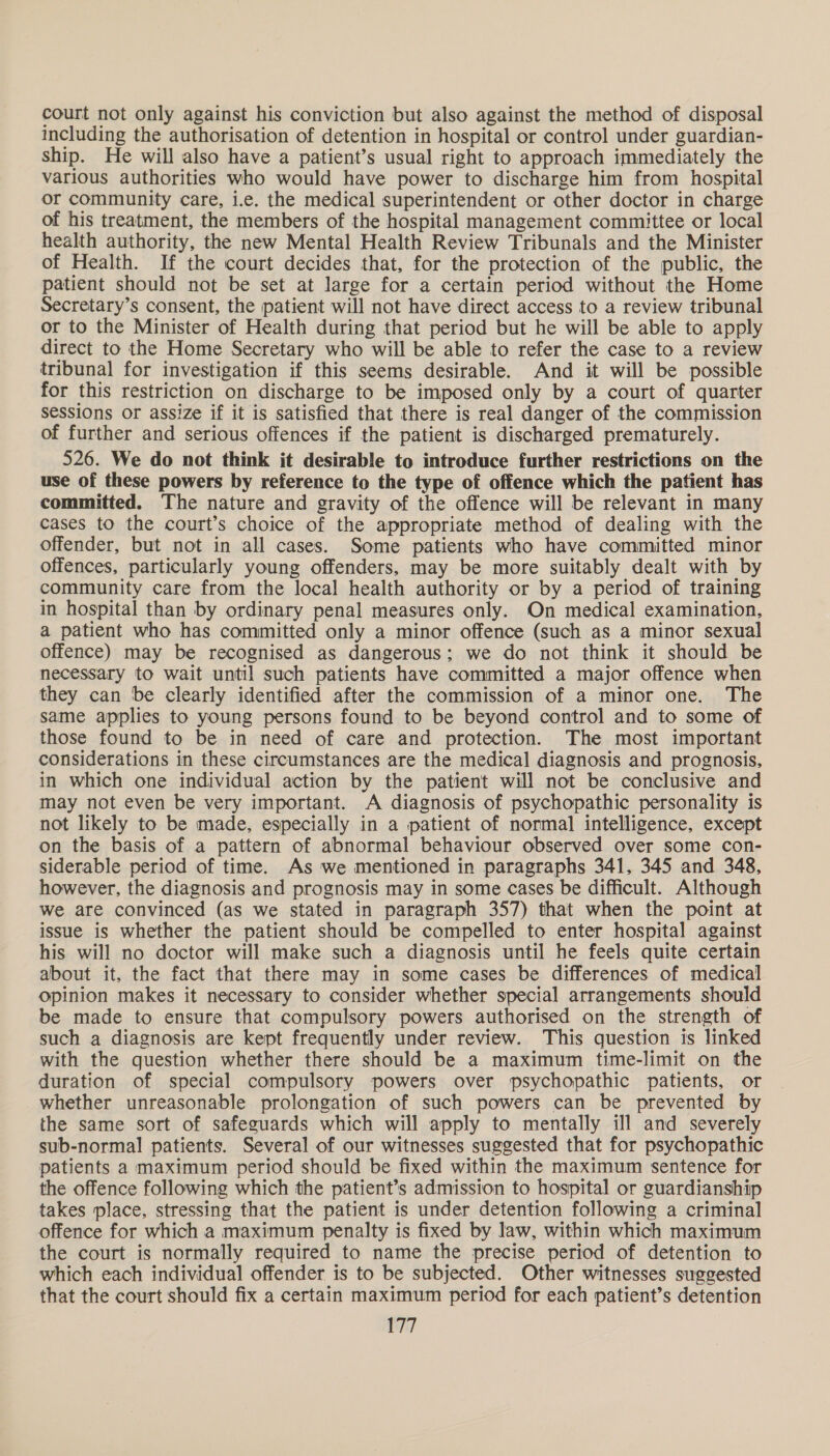 court not only against his conviction but also against the method of disposal including the authorisation of detention in hospital or control under guardian- ship. He will also have a patient’s usual right to approach immediately the various authorities who would have power to discharge him from hospital or community care, i.e. the medical superintendent or other doctor in charge of his treatment, the members of the hospital management committee or local health authority, the new Mental Health Review Tribunals and the Minister of Health. If the court decides that, for the protection of the public, the patient should not be set at large for a certain period without the Home Secretary’s consent, the patient will not have direct access to a review tribunal or to the Minister of Health during that period but he will be able to apply direct to the Home Secretary who will be able to refer the case to a review tribunal for investigation if this seems desirable. And it will be possible for this restriction on discharge to be imposed only by a court of quarter sessions or assize if it is satisfied that there is real danger of the commission of further and serious offences if the patient is discharged prematurely. 526. We do not think it desirable to introduce further restrictions on the use of these powers by reference to the type of offence which the patient has committed. The nature and gravity of the offence will be relevant in many cases to the court’s choice of the appropriate method of dealing with the offender, but not in all cases. Some patients who have committed minor offences, particularly young offenders, may be more suitably dealt with by community care from the local health authority or by a period of training in hospital than by ordinary penal measures only. On medical examination, a patient who has committed only a minor offence (such as a minor sexual offence) may be recognised as dangerous; we do not think it should be necessary to wait until such patients have committed a major offence when they can be clearly identified after the commission of a minor one. The same applies to young persons found to be beyond control and to some of those found to be in need of care and protection. The most important considerations in these circumstances are the medical diagnosis and prognosis, in which one individual action by the patient will not be conclusive and may not even be very important. A diagnosis of psychopathic personality is not likely to be made, especially in a patient of normal intelligence, except on the basis of a pattern of abnormal behaviour observed over some con- siderable period of time. As we mentioned in paragraphs 341, 345 and 348, however, the diagnosis and prognosis may in some cases be difficult. Although we are convinced (as we stated in paragraph 357) that when the point at issue is whether the patient should be compelled to enter hospital against his will no doctor will make such a diagnosis until he feels quite certain about it, the fact that there may in some cases be differences of medical opinion makes it necessary to consider whether special arrangements should be made to ensure that compulsory powers authorised on the strength of such a diagnosis are kept frequently under review. This question is linked with the question whether there should be a maximum time-limit on the duration of special compulsory powers over psychopathic patients, or whether unreasonable prolongation of such powers can be prevented by the same sort of safeguards which will apply to mentally il] and severely sub-normal patients. Several of our witnesses suggested that for psychopathic patients a maximum period should be fixed within the maximum sentence for the offence following which the patient’s admission to hospital or guardianship takes place, stressing that the patient is under detention following a criminal offence for which a maximum penalty is fixed by law, within which maximum the court is normally required to name the precise period of detention to which each individual offender is to be subjected. Other witnesses suggested that the court should fix a certain maximum period for each patient’s detention