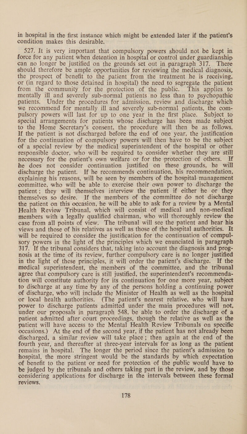 in hospital in the first instance which might be extended later if the patient’s condition makes this desirable. 527. It is very important that compulsory powers should not be kept in force for any patient when detention in hospital or control under guardianship can no longer be justified on the grounds set out in paragraph 317. There should therefore be ample opportunities for reviewing the medical diagnosis, the prospect of benefit to the patient from the treatment he is receiving, or (in regard to those detained in hospital) the need to segregate the patient from the community for the protection of the public. This applies to mentally ill and severely sub-normal patients no less than to psychopathic patients. Under the procedures for admission, review and discharge which we recommend for mentally ill and severely sub-normal patients, the com- pulsory powers will last for up to one year in the first place. Subject to special arrangements for patients whose discharge has been made subject to the Home Secretary’s consent, the procedure will then be as follows. If the patient is not discharged before the end of one year, the justification for the continuation of compulsory powers will then have to be the subject of a special review by the medical superintendent of the hospital or other responsible doctor, who will be required to consider whether they are still necessary for the patient’s own welfare or for the protection of others. If he does not consider continuation justified on these grounds, he will discharge the patient. If he recommends continuation, his recommendation, explaining his reasons, will be seen by members of the hospital management committee, who will be able to exercise their own power to discharge the patient; they will themselves interview the patient if either he or they themselves so desire. If the members of the committee do not discharge the patient on this occasion, he will be able to ask for a review by a Mental Health Review Tribunal, which will consist of medical and non-medical members with a legally qualified chairman, who will thoroughly review the case from all points of view. The tribunal will see the patient and hear his views and those of his relatives as well as those of the hospital authorities. It will be required to consider the justification for the continuation of compul- sory powers in the light of the principles which we enunciated in paragraph 317. If the tribunal considers that, taking into account the diagnosis and prog- nosis at the time of its review, further compulsory care is no longer justified in the light of these principles, it will order the patient’s discharge. If the medical superintendent, the members of the committee, and the tribunal agree that compulsory care is still justified, the superintendent’s recommenda- tion will constitute authority for its continuation for one more year, subject to discharge at any time by any of the persons holding a continuing power of discharge, who will include the Minister of Health as well as the hospital or local health authorities. (The patient’s nearest relative, who will have power to discharge patients admitted under the main procedures will not, under our proposals in paragraph 548, be able to order the discharge of a patient admitted after court proceedings, though the relative as well as the patient will have access to the Mental Health Review Tribunals on specific occasions.) At the end of the second year, if the patient has not already been discharged, a similar review will take place; then again at the end of the fourth year, and thereafter at three-year intervals for as long as the patient remains in hospital. The longer the period since the patient’s admission to hospital, the more stringent would be the standards by which expectation of benefit to the patient or need for protection of the public would have to be judged by the tribunals and others taking part in the review, and by those considering applications for discharge in the intervals between these formal reviews.