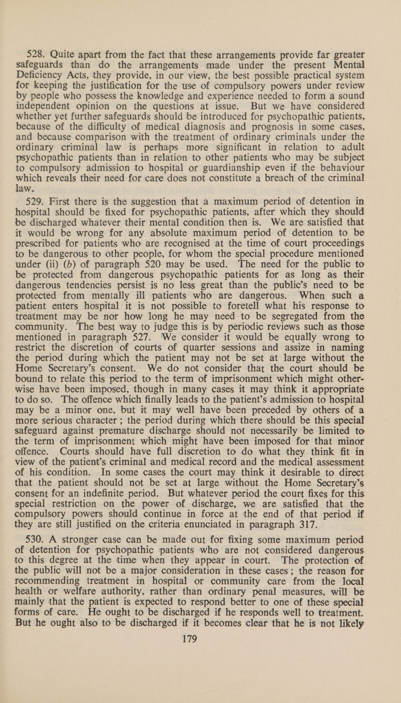 528. Quite apart from the fact that these arrangements provide far greater safeguards than do the arrangements made under the present Mental Deficiency Acts, they provide, in our view, the best possible practical system for keeping the justification for the use of compulsory powers under review by people who possess the knowledge and experience needed to form a sound independent opinion on the questions at issue. But we have considered whether yet further safeguards should be introduced for psychopathic patients, because of the difficulty of medical diagnosis and prognosis in some cases, and because comparison with the treatment of ordinary criminals under the ordinary criminal law is perhaps more significant in relation to adult psychopathic patients than in relation to other patients who may be subject to compulsory admission to hospital or guardianship even if the behaviour which reveals their need for care does not constitute a breach of the criminal law. 529. First there is the suggestion that a maximum period of detention in hospital should be fixed for psychopathic patients, after which they should be discharged whatever their mental condition then is. We are satisfied that it would be wrong for any absolute maximum period of detention to be prescribed for patients who are recognised at the time of court proceedings to be dangerous to other people, for whom the special procedure mentioned under (ii) (b) of paragraph 520 may be used. The need for the public to be protected from dangerous psychopathic patients for as long as their dangerous tendencies persist is no less great than the public’s need to be protected from mentally ill patients who are dangerous. When such a patient enters hospital it is not possible to foretell what his response to treatment may be nor how long he may need to be segregated from the community. The best way to judge this is by periodic reviews such as those mentioned in paragraph 527. ‘We consider it would be equally wrong to restrict the discretion of courts of quarter sessions and assize in naming the period during which the patient may not be set at large without the Home Secretary’s consent. We do not consider that the court should be bound to relate this period to the term of imprisonment which might other- wise have been imposed, though in many cases it may think it appropriate to do so. The offence which finally leads to the patient’s admission to hospital may be a minor one, but it may well have been preceded by others of a more serious character ; the period during which there should be this special safeguard against premature discharge should not necessarily be limited to the term of imprisonment which might have been imposed for that minor offence. Courts should have full discretion to do what they think fit in view of the patient’s criminal and medical record and the medical assessment of his condition. In some cases the court may think it desirable to direct that the patient should not be set at large without the Home Secretary’s consent for an indefinite period. But whatever period the court fixes for this special restriction on the power of discharge, we are satisfied that the compulsory powers should continue in force at the end of that period if they are still justified on the criteria enunciated in paragraph 317. 530. A stronger case can be made out for fixing some maximum period of detention for psychopathic patients who are not considered dangerous to this degree at the time when they appear in court. The protection of the public will not be a major consideration in these cases; the reason for recommending treatment in hospital or community care from the local health or welfare authority, rather than ordinary penal measures, will be mainly that the patient is expected to respond better to one of these special forms of care. He ought to be discharged if he responds well to treatment. But he ought also to be discharged if it becomes clear that he is not likely