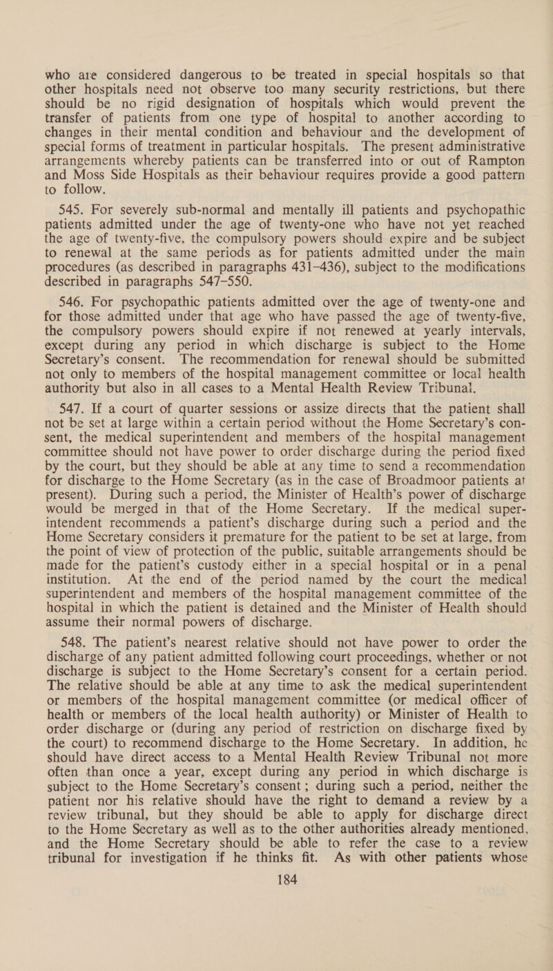 who are considered dangerous to be treated in special hospitals so that other hospitals need not observe too many security restrictions, but there should be no rigid designation of hospitals which would prevent the transfer of patients from one type of hospital to another according to changes in their mental condition and behaviour and the development of special forms of treatment in particular hospitals. The present administrative arrangements whereby patients can be transferred into or out of Rampton and Moss Side Hospitals as their behaviour requires provide a good pattern to follow. 545. For severely sub-normal and mentally ill patients and psychopathic patients admitted under the age of twenty-one who have not yet reached the age of twenty-five, the compulsory powers should expire and be subject to renewal at the same periods as for patients admitted under the main procedures (as described in paragraphs 431-436), subject to the modifications described in paragraphs 547-550. 546. For psychopathic patients admitted over the age of twenty-one and for those admitted under that age who have passed the age of twenty-five, the compulsory powers should expire if not renewed at yearly intervals, except during any period in which discharge is subject to the Home Secretary’s consent. The recommendation for renewal should be submitted not only to members of the hospital management committee or local health authority but also in all cases to a Mental Health Review Tribunal. 547. If a court of quarter sessions or assize directs that the patient shall not be set at large within a certain period without the Home Secretary’s con- sent, the medical superintendent and members of the hospital management committee should not have power to order discharge during the period fixed by the court, but they should be able at any time to send a recommendation for discharge to the Home Secretary (as in the case of Broadmoor patients at present). During such a period, the Minister of Health’s power of discharge would be merged in that of the Home Secretary. If the medical super- intendent recommends a patient’s discharge during such a period and the Home Secretary considers it premature for the patient to be set at large, from the point of view of protection of the public, suitable arrangements should be made for the patient’s custody either in a special hospital or in a penal institution. At the end of the period named by the court the medical superintendent and members of the hospital management committee of the hospital in which the patient is detained and the Minister of Health should assume their normal powers of discharge. 548. The patient’s nearest relative should not have power to order the discharge of any patient admitted following court proceedings, whether or not discharge is subject to the Home Secretary’s consent for a certain period. The relative should be able at any time to ask the medical superintendent or members of the hospital management committee (or medical officer of health or members of the local health authority) or Minister of Health to order discharge or (during any period of restriction on discharge fixed by the court) to recommend discharge to the Home Secretary. In addition, he should have direct access to a Mental Health Review Tribunal not more often than once a year, except during any period in which discharge is subject to the Home Secretary’s consent; during such a period, neither the patient nor his relative should have the right to demand a review by a review tribunal, but they should be able to apply for discharge direct to the Home Secretary as well as to the other authorities already mentioned, and the Home Secretary should be able to refer the case to a review tribunal for investigation if he thinks fit. As with other patients whose