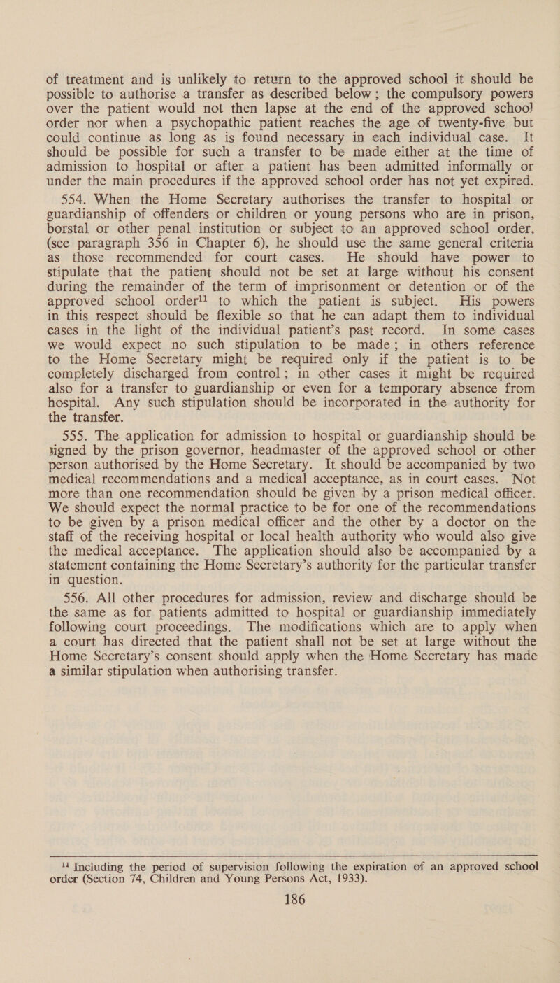 of treatment and is unlikely to return to the approved school it should be possible to authorise a transfer as described below; the compulsory powers over the patient would not then lapse at the end of the approved school order nor when a psychopathic patient reaches the age of twenty-five but could continue as long as is found necessary in each individual case. It should be possible for such a transfer to be made either at the time of admission to hospital or after a patient has been admitted informally or under the main procedures if the approved school order has not yet expired. 554. When the Home Secretary authorises the transfer to hospital or guardianship of offenders or children or young persons who are in prison, borstal or other penal institution or subject to an approved school order, (see paragraph 356 in Chapter 6), he should use the same general criteria as those recommended for court cases. He should have power to stipulate that the patient should not be set at large without his consent during the remainder of the term of imprisonment or detention or of the approved school order! to which the patient is subject. His powers in this respect should be flexible so that he can adapt them to individual cases in the light of the individual patient’s past record. In some cases we would expect no such stipulation to be made; in others reference to the Home Secretary might be required only if the patient is to be completely discharged from control; in other cases it might be required also for a transfer to guardianship or even for a temporary absence from hospital. Any such stipulation should be incorporated in the authority for the transfer. 555. The application for admission to hospital or guardianship should be signed by the prison governor, headmaster of the approved school or other person authorised by the Home Secretary. It should be accompanied by two medical recommendations and a medical acceptance, as in court cases. Not more than one recommendation should be given by a prison medical officer. We should expect the normal practice to be for one of the recommendations to be given by a prison medical officer and the other by a doctor on the staff of the receiving hospital or local health authority who would also give the medical acceptance. The application should also be accompanied by a statement containing the Home Secretary’s authority for the particular transfer in question. 556. All other procedures for admission, review and discharge should be the same as for patients admitted to hospital or guardianship immediately following court proceedings. The modifications which are to apply when a court has directed that the patient shall not be set at large without the Home Secretary’s consent should apply when the Home Secretary has made a similar stipulation when authorising transfer. 44 Including the period of supervision following the expiration of an approved school order (Section 74, Children and Young Persons Act, 1933).