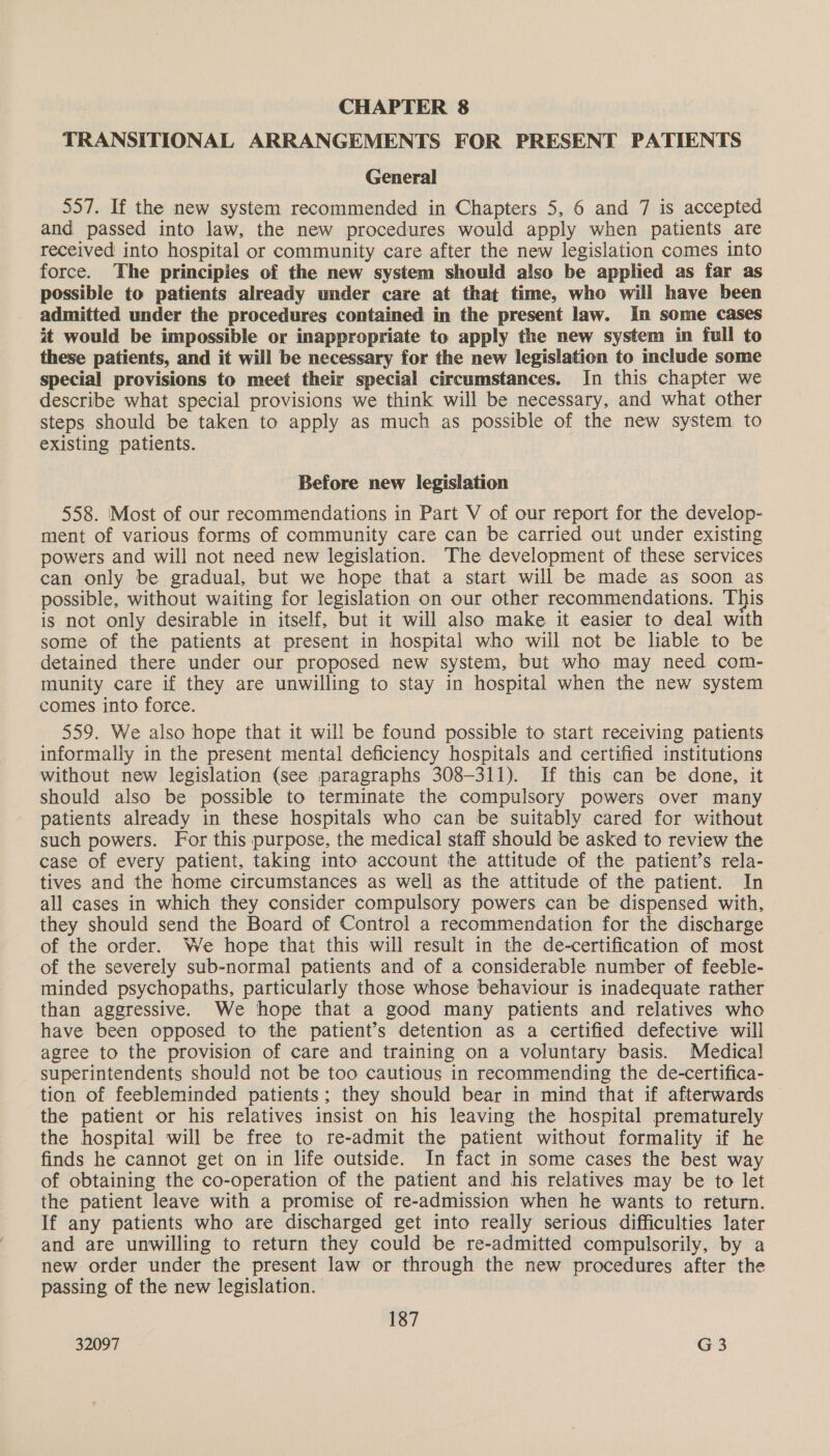 TRANSITIONAL ARRANGEMENTS FOR PRESENT PATIENTS General 557. If the new system recommended in Chapters 5, 6 and 7 is accepted and passed into law, the new procedures would apply when patients are received into hospital or community care after the new legislation comes into force. The principles of the new system should also be applied as far as possible to patients already under care at that time, who will have been admitted under the procedures contained in the present law. In some cases it would be impossible or inappropriate to apply the new system in full to these patients, and it will be necessary for the new legislation to include some special provisions to meet their special circumstances. In this chapter we describe what special provisions we think will be necessary, and what other steps should be taken to apply as much as possible of the new system to existing patients. Before new legislation 558. Most of our recommendations in Part V of our report for the develop- ment of various forms of community care can be carried out under existing powers and will not need new legislation. The development of these services can only be gradual, but we hope that a start will be made as soon as possible, without waiting for legislation on our other recommendations. This is not only desirable in itself, but it will also make it easier to deal with some of the patients at present in hospital who will not be liable to be detained there under our proposed new system, but who may need com- munity care if they are unwilling to stay in hospital when the new system comes into force. 559. We also hope that it will be found possible to start receiving patients informally in the present mental deficiency hospitals and certified institutions without new legislation (see paragraphs 308-311). If this can be done, it should also be possible to terminate the compulsory powers over many patients already in these hospitals who can be suitably cared for without such powers. For this purpose, the medical staff should be asked to review the case of every patient, taking into account the attitude of the patient’s rela- tives and the home circumstances as well as the attitude of the patient. In all cases in which they consider compulsory powers can be dispensed with, they should send the Board of Control a recommendation for the discharge of the order. We hope that this will result in the de-certification of most of the severely sub-normal patients and of a considerable number of feeble- minded psychopaths, particularly those whose behaviour is inadequate rather than aggressive. We hope that a good many patients and relatives who have been opposed to the patient’s detention as a certified defective will agree to the provision of care and training on a voluntary basis. Medical superintendents should not be too cautious in recommending the de-certifica- tion of feebleminded patients; they should bear in mind that if afterwards © the patient or his relatives insist on his leaving the hospital prematurely the hospital will be free to re-admit the patient without formality if he finds he cannot get on in life outside. In fact in some cases the best way of obtaining the co-operation of the patient and his relatives may be to let the patient leave with a promise of re-admission when he wants to return. If any patients who are discharged get into really serious difficulties later and are unwilling to return they could be re-admitted compulsorily, by a new order under the present law or through the new procedures after the passing of the new legislation. 187