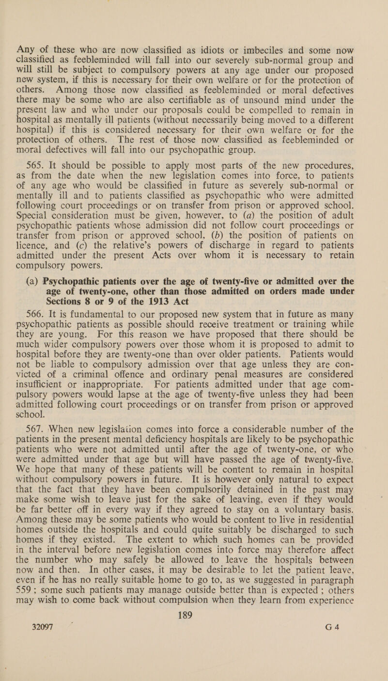 Any of these who are now classified as idiots or imbeciles and some now classified as feebleminded will fall into our severely sub-normal group and will still be subject to compulsory powers at any age under our proposed new system, if this is necessary for their own welfare or for the protection of others. Among those now classified as feebleminded or moral defectives there may be some who are also certifiable as of unsound mind under the present law and who under our proposals could be compelled to remain in hospital as mentally ill patients (without necessarily being moved to a different hospital) if this is considered necessary for their own welfare or for the protection of others. The rest of those now classified as feebleminded or moral defectives will fall into our psychopathic group. 565. It should be possible to apply most parts of the new procedures, as from the date when the new legislation comes into force, to patients of any age who would be classified in future as severely sub-normal or mentally ill and to patients classified as psychopathic who were admitted following court proceedings or on transfer from prison or approved school. Special consideration must be given, however, to (a) the position of adult psychopathic patients whose admission did not follow court proceedings or transfer from prison or approved school, (b) the position of patients on licence, and (c) the relative’s powers of discharge in regard to patients admitted under the present Acts over whom it is necessary to retain compulsory powers. (a) Psychopathic patients over the age of twenty-five or admitted over the age of twenty-one, other than those admitted on orders made under Sections 8 or 9 of the 1913 Act 566. It is fundamental to our proposed new system that in future as many psychopathic patients as possible should receive treatment or training while they are young. For this reason we have proposed that there should be much wider compulsory powers over those whom it is proposed to admit to hospital before they are twenty-one than over older patients. Patients would not be liable to compulsory admission over that age unless they are con- victed of a criminal offence and ordinary penal measures are considered insufficient or inappropriate. For patients admitted under that age com- pulsory powers would lapse at the age of twenty-five unless they had been admitted following court proceedings or on transfer from prison or approved school. 567. ‘When new legislation comes into force a considerable number of the patients in the present mental deficiency hospitals are likely to be psychopathic patients who were not admitted until after the age of twenty-one, or who were admitted under that age but will have passed the age of twenty-five. We hope that many of these patients will be content to remain in hospital without compulsory powers in future. It is however only natural to expect that the fact that they have been compulsorily detained in the past may make some wish to leave just for the sake of leaving, even if they would be far better off in every way if they agreed to stay on a voluntary basis. Among these may be some patients who would be content to live in residential homes outside the hospitals and could quite suitably be discharged to such homes if they existed. The extent to which such homes can be provided in the interval before new legislation comes into force may therefore affect the number who may safely be allowed to leave the hospitals between now and then. In other cases, it may be desirable to let the patient leave, even if he has no really suitable home to go to, as we suggested in paragraph 559; some such patients may manage outside better than is expected; others may wish to come back without compulsion when they learn from experience 189
