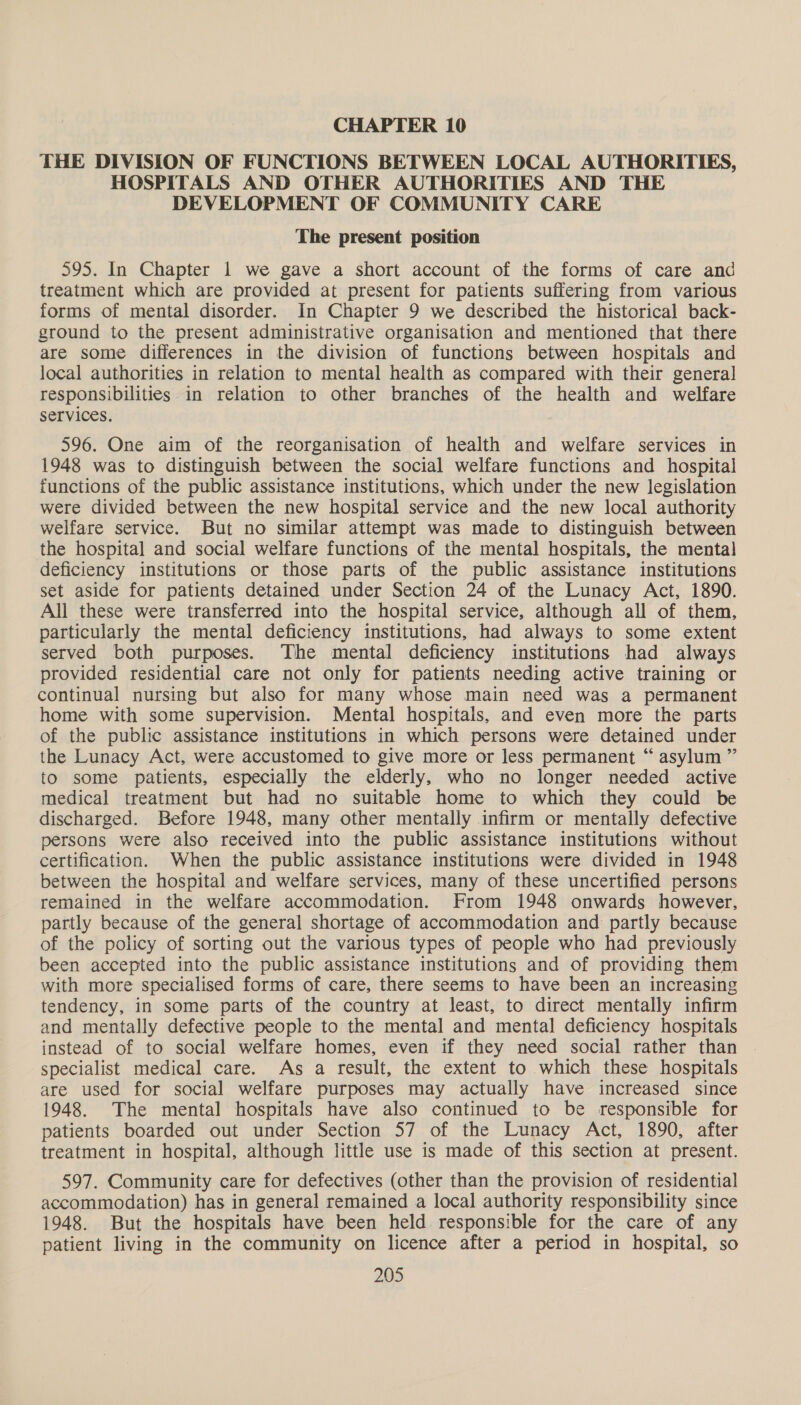 CHAPTER 10 THE DIVISION OF FUNCTIONS BETWEEN LOCAL AUTHORITIES, HOSPITALS AND OTHER AUTHORITIES AND THE DEVELOPMENT OF COMMUNITY CARE The present position 595. In Chapter 1 we gave a short account of the forms of care and treatment which are provided at present for patients suffering from various forms of mental disorder. In Chapter 9 we described the historical back- ground to the present administrative organisation and mentioned that there are some differences in the division of functions between hospitals and local authorities in relation to mental health as compared with their genera] responsibilities in relation to other branches of the health and welfare Services. 596. One aim of the reorganisation of health and welfare services in 1948 was to distinguish between the social welfare functions and hospital functions of the public assistance institutions, which under the new legislation were divided between the new hospital service and the new local authority welfare service. But no similar attempt was made to distinguish between the hospital and social welfare functions of the mental hospitals, the mental deficiency institutions or those parts of the public assistance institutions set aside for patients detained under Section 24 of the Lunacy Act, 1890. All these were transferred into the hospital service, although all of them, particularly the mental deficiency institutions, had always to some extent served both purposes. The mental deficiency institutions had always provided residential care not only for patients needing active training or continual nursing but also for many whose main need was a permanent home with some supervision. Mental hospitals, and even more the parts of the public assistance institutions in which persons were detained under the Lunacy Act, were accustomed to give more or less permanent “ asylum ” to some patients, especially the elderly, who no longer needed active medical treatment but had no suitable home to which they could be discharged. Before 1948, many other mentally infirm or mentally defective persons were also received into the public assistance institutions without certification. When the public assistance institutions were divided in 1948 between the hospital and welfare services, many of these uncertified persons remained in the welfare accommodation. From 1948 onwards however, partly because of the general shortage of accommodation and partly because of the policy of sorting out the various types of people who had previously been accepted into the public assistance institutions and of providing them with more specialised forms of care, there seems to have been an increasing tendency, in some parts of the country at least, to direct mentally infirm and mentally defective people to the mental and mental deficiency hospitals instead of to social welfare homes, even if they need social rather than specialist medical care. As a result, the extent to which these hospitals are used for social welfare purposes may actually have increased since 1948. The mental hospitals have also continued to be responsible for patients boarded out under Section 57 of the Lunacy Act, 1890, after treatment in hospital, although little use is made of this section at present. 597. Community care for defectives (other than the provision of residential accommodation) has in general remained a local authority responsibility since 1948. But the hospitals have been held responsible for the care of any patient living in the community on licence after a period in hospital, so