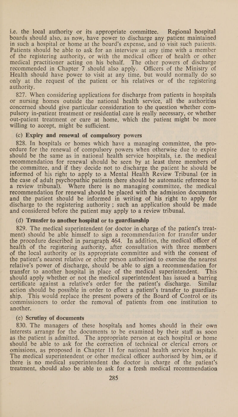 i.e. the local authority or its appropriate committee. Regional hospital boards should also, as now, have power to discharge any patient maintained in such a hospital or home at the board’s expense, and to visit such patients. Patients should be able to ask for an interview at any time with a member of the registering authority, or with the medical officer of health or other medical practitioner acting on his behalf. The other powers of discharge recommended in Chapter 7 should also apply. Officers of the Ministry of Health should have power to visit at any time, but would normally do so only at the request of the patient or his relatives or of the registering authority. 827. When considering applications for discharge from patients in hospitals or nursing homes outside the national health service, all the authorities concerned should give particular consideration to the question whether com- pulsory in-patient treatment or residential care is really necessary, or whether out-patient treatment or care at home, which the patient might be more willing to accept, might be sufficient. (c) Expiry and renewal of compulsory powers 828. In hospitals or homes which have a managing committee, the pro- cedure for the renewal of compulsory powers when otherwise due to expire should be the same as in national health service hospitals, i.e. the medical recommendation for renewal should be seen by at least three members of the committee, and if they decide not to discharge the patient he should be informed of his right to apply to a Mental Health Review Tribunal (or in the case of adult psychopathic patients there should be automatic reference to a review tribunal). Where there is no managing committee, the medical recommendation for renewal should be placed with the admission documents and the patient should be informed in writing of his right to apply for discharge to the registering authority ; such an application should be made and considered before the patient may apply to a review tribunal. (d) Transfer to another hospital or to guardianship 829. The medical superintendent (or doctor in charge of the patient’s treat- ment) should be able himself to sign a recommendation for transfer under the procedure described in paragraph 464. In addition, the medical officer of health of the registering authority, after consultation with three members of the local authority or its appropriate committee and with the consent of the patient’s nearest relative or other person authorised to exercise the nearest relative’s power of discharge, should be able to sign a recommendation for transfer to another hospital in place of the medical superintendent. This should apply whether or not the medical superintendent has issued a barring certificate against a relative’s order for the patient’s discharge. Similar action should be possible in order to effect a patient’s transfer to guardian- ship. This would replace the present powers of the Board of Control or its commissioners to order the removal of patients from one institution to another. (ce) Scrutiny of documents 830. The managers of these hospitals and homes should in their own interests arrange for the documents to be examined by their staff as soon as the patient is admitted. The appropriate person at each hospital or home should be able to ask for the correction of technical or clerical errors or omissions, as proposed in Chapter 11 for national health service hospitals. The medical superintendent or other medical officer authorised by him, or if there is no medical superintendent the doctor in charge of the patient’s treatment, should also be able to ask for a fresh medical recommendation