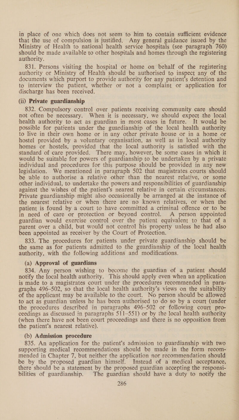 in place of one which does not seem to him to contain sufficient evidence that the use of compulsion is justified. Any general guidance issued by the Ministry of Health to national health service hospitals (see paragraph 760) 5 ee be made available to other hospitals and homes through the registering authority. 831. Persons visiting the hospital or home on behalf of the registering authority or Ministry of Health should be authorised to inspect any of the documents which purport to provide authority for any patient’s detention and to interview the patient, whether or not a complaint or application for discharge has been received. (ii) Private guardianship 832. Compulsory control over patients receiving community care should not often be necessary. When it is necessary, we should expect the local health authority to act as guardian in most cases in future. It would be possible for patients under the guardianship of the local health authority to live in their own home or in any other private house or in a home or hostel provided by a voluntary organisation, as well as in local authority homes or hostels, provided that the local authority is satisfied with the standard of care provided. There may, however, be some cases in which it would be suitable for powers of guardianship to be undertaken by a private individual and procedures for this purpose should be provided in any new legislation. We mentioned in paragraph 502 that magistrates courts should be able to authorise a relative other than the nearest relative, or some other individual, to undertake the powers and responsibilities of guardianship against the wishes of the patient’s nearest relative in certain cizcumstances. Private guardianship might also occasionally be arranged at the instance of the nearest relative or when there are no known relatives, or when the patient is found by a court to have committed a criminal offence or to be in need of care or protection or beyond control. A person appointed guardian would exercise control over the patient equivalent to that of a parent over a child, but would not control his property unless he had also been appointed as receiver by the Court of Protection. 833. The procedures for patients under private guardianship should be the same as for patients admitted to the guardianship of the local health authority, with the following additions and modifications. (a) Approval of guardians 834. Any person wishing to become the guardian of a patient should notify the local health authority. This should apply even when an application is made to a magistrates court under the procedures recommended in para- graphs 496-502, so that the local health authority’s views on the suitability of the applicant may be available to the court. No person should be allowed to act as guardian unless he has been authorised to do so by a court (under the procedures described in paragraphs 496-502 or following court pro- ceedings as discussed in paragraphs 511-551) or by the local health authority (when there have not been court proceedings and there is no opposition from the patient’s nearest relative). (b) Admission procedure 835. An application for the patient’s admission to guardianship with two supporting medical recommendations should be made in the form recom- mended in Chapter 7, but neither the application nor recommendation should be by the proposed guardian himself. Instead of a medical acceptance, there should be a statement by the proposed guardian accepting the responsi- bilities of guardianship. The guardian should have a duty to notify the