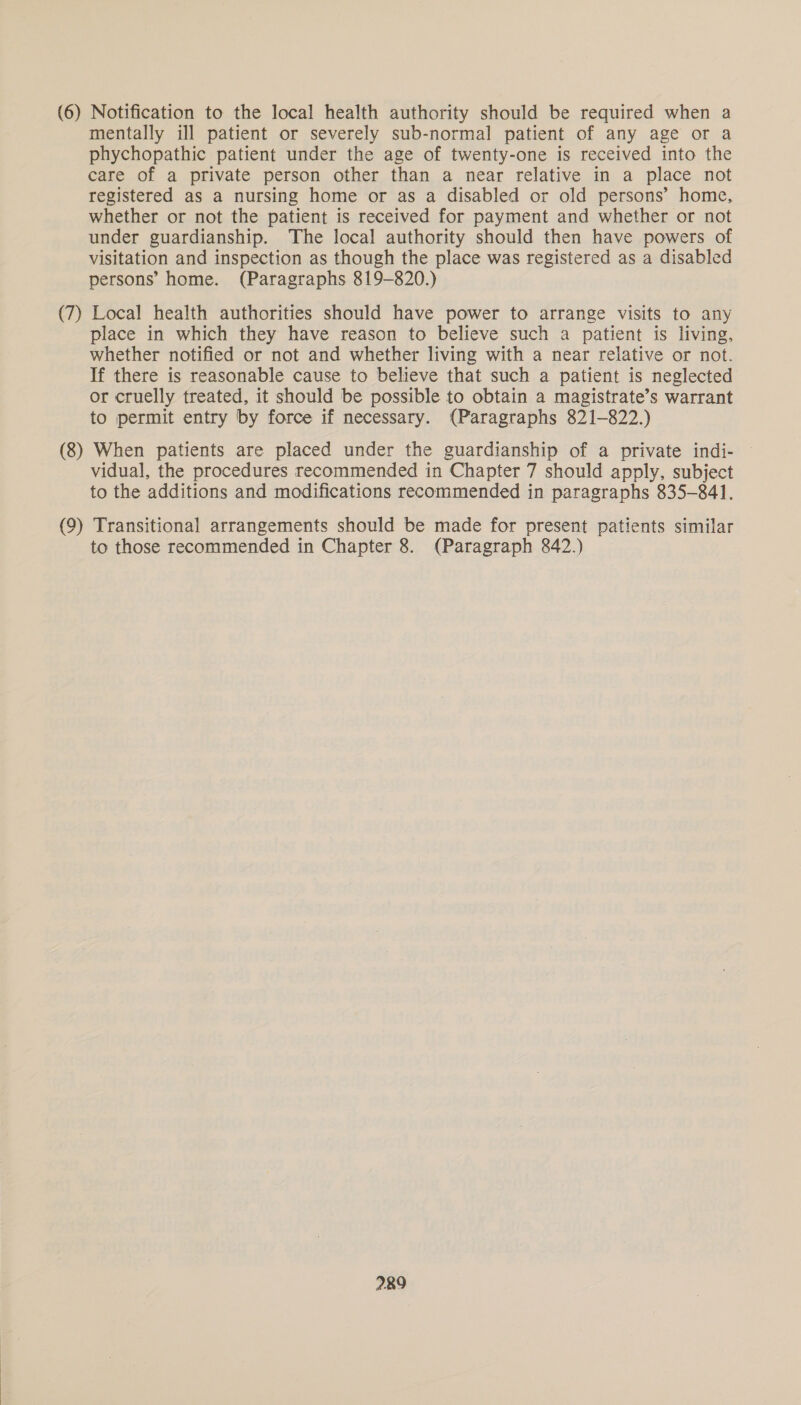 (6) Notification to the local health authority should be required when a mentally ill patient or severely sub-normal patient of any age or a phychopathic patient under the age of twenty-one is received into the care of a private person other than a near relative in a place not registered as a nursing home or as a disabled or old persons’ home, whether or not the patient is received for payment and whether or not under guardianship. The local authority should then have powers of visitation and inspection as though the place was registered as a disabled persons’ home. (Paragraphs 819-820.) (7) Local health authorities should have power to arrange visits to any place in which they have reason to believe such a patient is living, whether notified or not and whether living with a near relative or not. If there is reasonable cause to believe that such a patient is neglected or cruelly treated, it should be possible to obtain a magistrate’s warrant to permit entry by force if necessary. (Paragraphs 821-822.) (8) When patients are placed under the guardianship of a private indi- vidual, the procedures recommended in Chapter 7 should apply, subject to the additions and modifications recommended in paragraphs 835-841. (9) Transitional arrangements should be made for present patients similar to those recommended in Chapter 8. (Paragraph 842.)