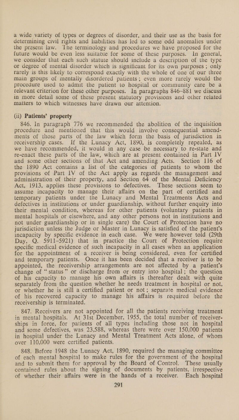 a wide variety of types or degrees of disorder, and their use as the basis for determining civil rights and liabilities has led to some odd anomalies under the present law. The terminology and procedures we have proposed for the future would be even less suitabie for some of these purposes. In general, we consider that each such statute should include a description of the type or degree of mental disorder which is significant for its own purposes ; only rarely is this likely to correspond exactly with the whole of one of our three main groups of mentaliy disordered patients; even more rarely would the procedure used to admit the patient to hospital or community care be a relevant criterion for these other purposes. In paragraphs 846-881 we discuss in more detail some of these present statutory provisions and other related matters to which witnesses have drawn our attention. (ii) Patients’ property 846. In paragraph 776 we recommended the abolition of the inquisition procedure and mentioned that this would involve consequential amend- ments of those parts of the law which form the basis of jurisdiction in receivership cases. If the Lunacy Act, 1890, is completely repealed, as we have recommended, it would in any case be necessary to re-state and re-enact these parts of the law, which are at present contained in Part IV and some other sections of that Act and amending Acts. Section 116 of the 1890 Act contains a list of the categories of patients to whom the provisions of Part IV of the Act apply as regards the management and administration of their property, and Section 64 of the Mental Deficiency Act, 1913, applies these provisions to defectives. These sections seem to assume incapacity to manage their affairs on the part of certified and temporary patients under the Lunacy and Mental Treatments Acts and defectives in institutions or under guardianship, without further enquiry into their mental condition, whereas for other patients (voluntary patients in mental hospitals or elsewhere, and any other persons not in institutions and not under guardianship or in single care) the Court of Protection have no jurisdiction unless the Judge or Master in Lunacy is satisfied of the patient’s incapacity by specific evidence in each case. We were however told (29th Day, Q. 5911-5921) that in practice the Court of Protection require specific medical evidence of such incapacity in all cases when an application for the appointment of a receiver is being considered, even for certified and temporary patients. Once it has been decided that a receiver is to be appointed, the receivership arrangements are not affected by a patient’s change of “status” or discharge from or entry into hospital; the question of his capacity to manage his own affairs is thereafter dealt with quite separately from the question whether he needs treatment in hospital or not, or whether he is still a certified patient or not; separate medical evidence of his recovered capacity to manage his affairs is required before the receivership is terminated. 847. Receivers are not appointed for all the patients receiving treatment . in mental hospitals. At 31st December, 1955, the total number of receiver- ships in force, for patients of all types including those not in hospital and some defectives, was 23,588, whereas there were over 150,000 patients in hospital under the Lunacy and Mental Treatment Acts alone, of whom over 110,000 were certified patients. 848. Before 1948 the Lunacy Act, 1890, required the managing committee of each mental hospital to make rules for the government of the hospital and to submit them for approval by the Board of Control. These usually contained rules about the signing of documents by patients, irrespective of whether their affairs were in the hands of a receiver. Each hospital