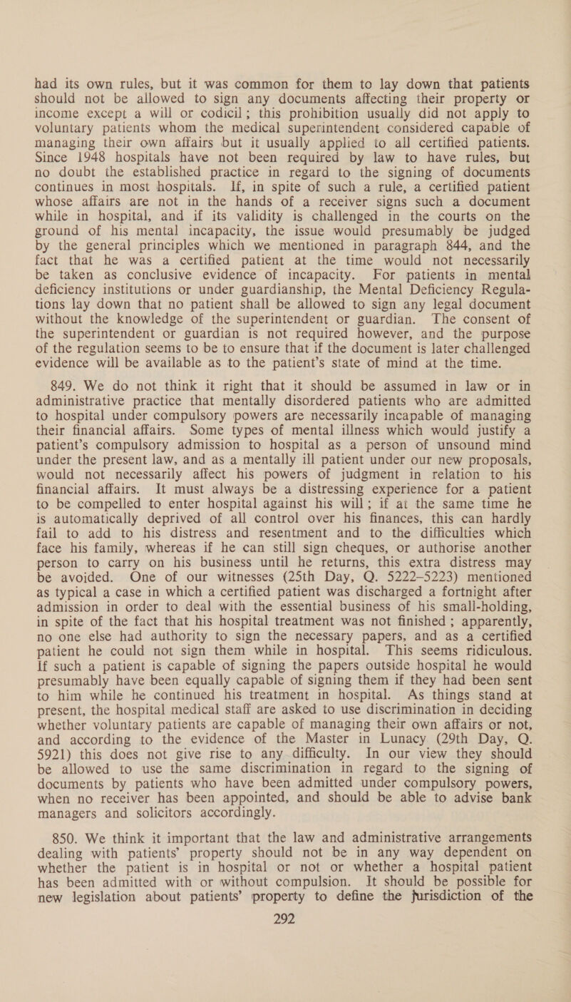 had its own rules, but it was common for them to lay down that patients should not be allowed to sign any documents affecting their property or income except a will or codicil; this prohibition usually did not apply to voluntary patients whom the medical superintendent considered capable of managing their own affairs but it usually applied to all certified patients. Since 1948 hospitals have not been required by law to have rules, but no doubt ihe established practice in regard to the signing of documents continues in most hospitals. If, in spite of such a rule, a certified patient whose affairs are not in the hands of a receiver signs such a document while in hospital, and if its validity is challenged in the courts on the ground of his mental incapacity, the issue would presumably be judged by the general principles which we mentioned in paragraph 844, and the fact that he was a certified patient at the time would not necessarily be taken as conclusive evidence of incapacity. For patients in mental deficiency institutions or under guardianship, the Mental Deficiency Regula- tions lay down that no patient shall be allowed to sign any legal document without the knowledge of the superintendent or guardian. ‘The consent of the superintendent or guardian is not required however, and the purpose of the regulation seems to be to ensure that if the document is later challenged evidence will be available as to the patient’s state of mind at the time. 849. We do not think it right that it should be assumed in law or in administrative practice that mentally disordered patients who are admitted to hospital under compulsory powers are necessarily incapable of managing their financial affairs. Some types of mental illness which would justify a patient’s compulsory admission to hospital as a person of unsound mind under the present law, and as a mentally ill patient under our new proposals, would not necessarily affect his powers of judgment in relation to his financial affairs. It must always be a distressing experience for a patient to be compelled to enter hospital against his will; if at the same time he is automatically deprived of all control over his finances, this can hardly fail to add to his distress and resentment and to the difficulties which face his family, whereas if he can still sign cheques, or authorise another person to carry on his business until he returns, this extra distress may be avoided. One of our witnesses (25th Day, Q. 5222-5223) mentioned as typical a case in which a certified patient was discharged a fortnight after admission in order to deal with the essential business of his small-holding, in spite of the fact that his hospital treatment was not finished ; apparently, no one else had authority to sign the necessary papers, and as a certified patient he could not sign them while in hospital. This seems ridiculous. If such a patient is capable of signing the papers outside hospital he would presumably have been equally capable of signing them if they had been sent to him while he continued his treatment in hospital. As things stand at present, the hospital medical staff are asked to use discrimination in deciding whether voluntary patients are capable of managing their own affairs or not, and according to the evidence of the Master in Lunacy (29th Day, Q. 5921) this does not give rise to any difficulty. In our view they should be allowed to use the same discrimination in regard to the signing of documents by patients who have been admitted under compulsory powers, when no receiver has been appointed, and should be able to advise bank managers and solicitors accordingly. 850. We think it important that the law and administrative arrangements dealing with patients’ property should not be in any way dependent on whether the patient is in hospital or not or whether a hospital patient has been admitted with or without compulsion. It should be possible for new legislation about patients’ property to define the furisdiction of the