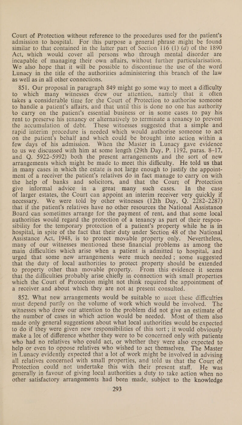Court of Protection without reference to the procedures used for the patient’s admission to hospital. For this purpose a general phrase might be found similar to that contained in the latter part of Section 116 (1) (d) of the 1890 Act, which would cover all persons who through mental disorder are incapable of managing their own affairs, without further particularisation. We also hope that it will be possible to discontinue the use of the word Lunacy in the title of the authorities administering this branch of the law as well as in all other connections. 851. Our proposal in paragraph 849 might go some way to meet a difficulty to which many witnesses drew our attention, namely that it often takes a considerable time for the Court of Protection to authorise someone to handle a patient’s affairs, and that until this is done no one has authority to carry on the patient’s essential business or in some cases to ‘pay his rent to preserve his tenancy or alternatively to terminate a tenancy to prevent the accumulation of debt. These witnesses suggested that a simple and rapid interim procedure is needed which would authorise someone to act on the patient’s behalf and which could be brought into action within a few days of his admission. When the Master in Lunacy gave evidence to us we discussed with him at some length (29th Day, P. 1192, paras. 8-17, and Q. 5922-5992) both the present arrangements and the sort of new arrangements which might be made to meet this difficulty. He told us that in many cases in which the estate is not large enough to justify the appoint- ment of a receiver the patient’s relatives do in fact manage to carry on with the help of banks and solicitors, and that the Court of Protection give informal advice in a great many such cases. In the case of larger estates, the Court can appoint an interim receiver very quickly if necessary. We were told by other witnesses (12th Day, Q. 2282-2287) that if the patient’s relatives have no other resources the National Assistance Board can sometimes arrange for the payment of rent, and that some local authorities would regard the protection of a tenancy as part of their respon- sibility for the temporary protection of a patient’s property while he is in hospital, in spite of the fact that their duty under Section 48 of the National Assistance Act, 1948, is to protect movable property only. Nevertheless, many of our witnesses mentioned these financial problems as among the main difficulties which arise when a patient is admitted to hospital, and urged that some new arrangements were much needed; some suggested that the duty of local authorities to protect property should be extended to property other than movable property. From this evidence it seems that the difficulties probably arise chiefly in connection with small properties which the Court of Protection might not think required the appointment of a receiver and about which they are not at present consulted. 852. What new arrangements would be suitable to meet these difficulties must depend partly on the volume of work which would be involved. The witnesses who drew our attention to the problem did not give an estimate of the number of cases in which action would be needed. Most of them also made only general suggestions about what local authorities would be expected to do if they were given new responsibilities of this sort; it would obviously make a lot of difference whether they were to be concerned only with patients who had no relatives who could act, or whether they were also expected to help or even to oppose relatives who wished to act themselves. The Master in Lunacy evidently expected that a lot of work might be involved in advising all relatives concerned with small properties, and told us that the Court of Protection could not undertake this with their present staff. He was generally in favour of giving local authorities a duty to take action when no other satisfactory arrangements had been made, subject to the knowledge