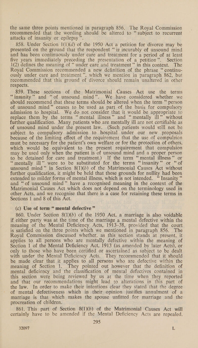 the same three points mentioned in paragraph 856. The Royal Commission recommended that the wording should be altered to “subject to recurrent attacks of insanity or epilepsy ”’. 858. Under Section 1(1)(d) of the 1950 Act a petition for divorce may be presented on the ground that the respondent “is incurably of unsound mind and has been continuously under care and treatment for a period of at least five years immediately preceding the presentation of a petition”. Section 1(2) defines the meaning of “ under care and treatment ” in this context. The Royal Commission recommended a new definition of the phrase “ continu- ously under care and treatment’, which we mention in paragraph 862, but recommended that this ground of divorce should remain unaltered in other respects. 859. These sections of the Matrimonial Causes Act use the terms “insanity” and “of unsound mind”. We have considered whether we should recommend that these terms should be altered when the term “ person of unsound mind” ceases to be used as part of the basis for compulsory admission to hospital. We do not consider that it would be appropriate to replace them by the terms “mental illness” and “mentally ill” without further qualification. Many patients who are mentally ill are not certifiable as of unsound mind under the present law. (Such patients would still not be subject to compulsory admission to hospital under our new _ proposals because of the limiting effect of the requirement that the use of compulsion must be necessary for the patient’s own welfare or for the protection of others, which would be equivalent to the present requirement that compulsion may be used only when the patient is of unsound mind and a proper person to be detained for care and treatment.) If the term “mental illness” or “mentally ill” were to be substituted for the terms “insanity” or “of unsound mind” in Section 8(1)(b) of the Matrimonial Causes Act without further qualification, it might be held that these grounds for nullity had been extended to milder forms of mental illness, which is not intended. “ Insanity ” and “of unsound mind” have a recognised meaning in the context of the Matrimonial Causes Act which does not depend on the terminology used in other Acts, and we recognise that there is a case for retaining these terms in Sections 1 and 8 of this Act. (c) Use of term “ mental defective ” 860. Under Section 8(1)(b) of the 1950 Act, a marriage is also voidable if either party was at the time of the marriage a mental defective within the meaning of the Mental Deficiency Acts, 1913-38, provided that the court is satisfied on the three points which we mentioned in paragraph 856. The Royal Commission discussed whether, as this section stands at present, it applies to all persons who are mentally defective within the meaning of Section 1 of the Mental Deficiency Act, 1913 (as amended by later Acts), or only to those who have been certified or ascertained as subject to be dealt with under the Mental Deficiency Acts. They recommended that it should be made clear that it applies to all persons who are defective within the meaning of Section 1. They pointed out however that the definition of mental deficiency and the classification of mental defectives contained in this section were being reviewed by us at the time when they reported and that our recommendations might lead to alterations in this part of the law. In order to make their intentions clear they stated that the degree of mental defectiveness which in their opinion justifies annulment of a marriage is that which makes the spouse unfitted for marriage and the procreation of children. 861. This part of Section 8(1)(b) of the Matrimonial Causes Act will certainly have to be amended if the Mental Deficiency Acts are repealed. 295