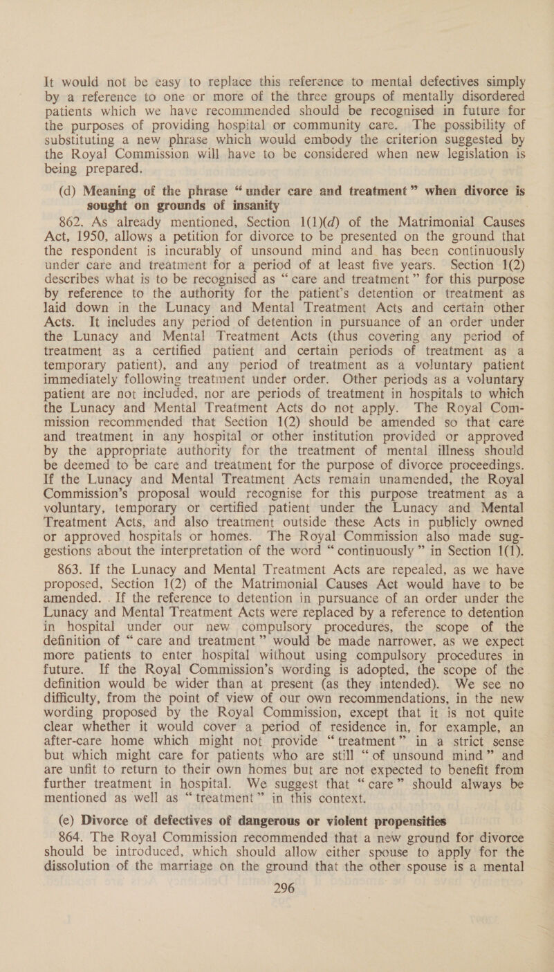 It would not be easy to replace this reference to mental defectives simply by a reference to one or more of the three groups of mentally disordered patients which we have recommended should be recognised in future for the purposes of providing hospital or community care. The possibility of substituting a new phrase which would embody the criterion suggested by the Royal Commission will have to be considered when new legislation is being prepared. (d) Meaning of the phrase “under care and treatment” when divorce is sought on grounds of insanity . 862. As already mentioned, Section 1(1)(d) of the Matrimonial Causes Act, 1950, allows a petition for divorce to be presented on the ground that the respondent is incurably of unsound mind and has been continuously under care and treatment for a period of at least five years. Section 1(2) describes what is to be recognised as “care and treatment” for this purpose by reference to the authority for the patient’s detention or treatment as laid down in the Lunacy and Mental Treatment Acts and certain other Acts. It includes any period of detention in pursuance of an order under the Lunacy and Mental Treatment Acts (thus covering any period of treatment as a certified patient and certain periods of treatment as a temporary patient), and any period of treatment as a voluntary patient immediately following treatment under order. Other periods as a voluntary patient are not included, nor are periods of treatment in hospitals to which the Lunacy and Mental Treatment Acts do not apply. The Royal Com- mission recommended that Section 1(2) should be amended so that care and treatment in any hospital or other institution provided or approved by the appropriate authority for the treatment of mental illness should be deemed to be care and treatment for the purpose of divorce proceedings. If the Lunacy and Mental Treatment Acts remain unamended, the Royal Commission’s proposal would recognise for this purpose treatment as a voluntary, temporary or certified patient under the Lunacy and Mental Treatment Acts, and also treatment outside these Acts in publicly owned or approved hospitals or homes. The Royal Commission also made sug- gestions about the interpretation of the word “continuously ” in Section 1(1). 863. If the Lunacy and Mental Treatment Acts are repealed, as we have proposed, Section 1(2) of the Matrimonial Causes Act would have to be amended. . If the reference to detention in pursuance of an order under the Lunacy and Mental Treatment Acts were replaced by a reference to detention in hospital under our new compulsory procedures, the scope of the definition of “care and treatment’ would be made narrower, as we expect more patients to enter hospital without using compulsory procedures in future. If the Royal Commission’s wording is adopted, the scope of the. definition would be wider than at present (as they intended). We see no difficulty, from the point of view of our own recommendations, in the new wording proposed by the Royal Commission, except that it is not quite clear whether it would cover a period of residence in, for example, an after-care home which might not provide “treatment” in a strict sense but which might care for patients who are still “of unsound mind” and are unfit to return to their own homes but are not expected to benefit from further treatment in hospital. We suggest that “care” should always be mentioned as well as “treatment” in this context. (ec) Divorce of defectives of dangerous or violent propensities 864. The Royal Commission recommended that a new ground for divorce should be introduced, which should allow either spouse to apply for the dissolution of the marriage on the ground that the other spouse is a mental
