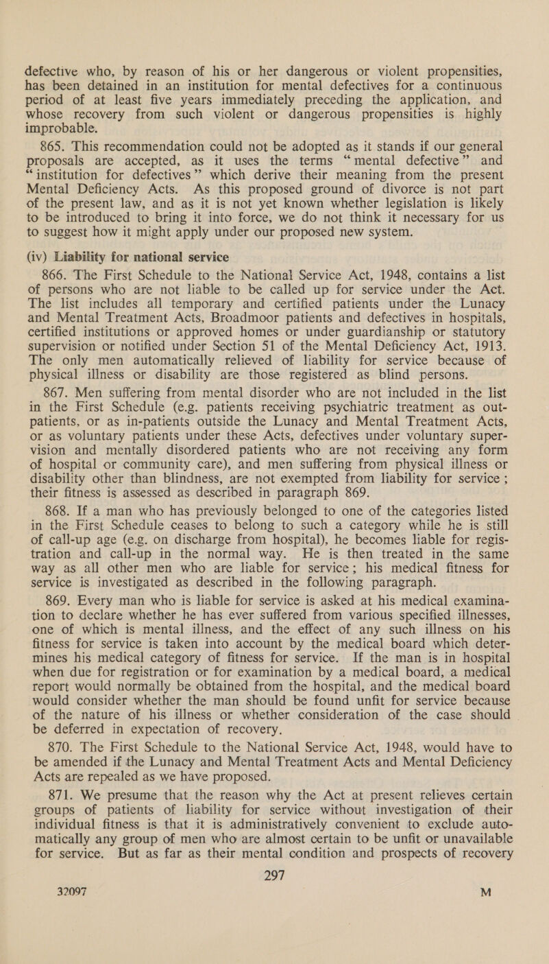 defective who, by reason of his or her dangerous or violent propensities, has been detained in an institution for mental defectives for a continuous period of at least five years immediately preceding the application, and whose recovery from such violent or dangerous propensities is highly improbable. 865. This recommendation could not be adopted as it stands if our general proposals are accepted, as it uses the terms “mental defective” and “institution for defectives”? which derive their meaning from the present Mental Deficiency Acts. As this proposed ground of divorce is not part of the present law, and as it is not yet known whether legislation is likely to be introduced to bring it into force, we do not think it necessary for us to suggest how it might apply under our proposed new system. (iv) Liability for national service 866. The First Schedule to the National Service Act, 1948, contains a list of persons who are not liable to be called up for service under the Act. The list includes all temporary and certified patients under the Lunacy and Mental Treatment Acts, Broadmoor patients and defectives in hospitals, certified institutions or approved homes or under guardianship or statutory supervision or notified under Section 51 of the Mental Deficiency Act, 1913. The only men automatically relieved of liability for service because of physical illness or disability are those registered as blind persons. 867. Men suffering from mental disorder who are not included in the list in the First Schedule (e.g. patients receiving psychiatric treatment as out- patients, or as in-patients outside the Lunacy and Mental Treatment Acts, or as voluntary patients under these Acts, defectives under voluntary super- vision and mentally disordered patients who are not receiving any form of hospital or community care), and men suffering from physical illness or disability other than blindness, are not exempted from liability for service ; their fitness is assessed as described in paragraph 869. 868. If a man who has previously belonged to one of the categories listed in the First Schedule ceases to belong to such a category while he is still of call-up age (e.g. on discharge from hospital), he becomes liable for regis- tration and call-up in the normal way. He is then treated in the same way as all other men who are liable for service; his medical fitness for service is investigated as described in the following paragraph. 869. Every man who is liable for service is asked at his medical examina- tion to declare whether he has ever suffered from various specified illnesses, one of which is mental illness, and the effect of any such illness on his fitness for service is taken into account by the medical board which deter- mines his medical category of fitness for service. If the man is in hospital when due for registration or for examination by a medical board, a medical report would normally be obtained from the hospital, and the medical board would consider whether the man should be found unfit for service because of the nature of his illness or whether consideration of the case should | be deferred in expectation of recovery. 870. The First Schedule to the National Service Act, 1948, sal have to be amended if the Lunacy and Mental Treatment Acts and Mental Deficiency Acts are repealed as we have proposed. 871. We presume that the reason why the Act at present relieves certain groups of patients of liability for service without investigation of their individual fitness is that it is administratively convenient to exclude auto- matically any group of men who are almost certain to be unfit or unavailable for service. But as far as their mental condition and prospects of recovery 297