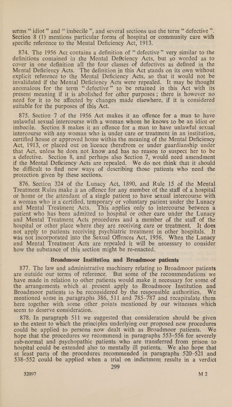 terms “ idiot ” and “ imbecile ”, and several sections use the term “ defective ” Section 8 (1) mentions particular forms of hospital or community care with specific reference to the Mental Deficiency Act, 1913. 874. The 1956 Act contains a definition of “defective” very similar to the definitions contained in the Mental Deffciency Acts, but so worded as to cover in one definition all the four classes of defectives as defined in the Mental Deficiency Acts. The definition in this Act stands on its own without explicit reference to the Mental Deficiency Acts, so that it would not be invalidated if the Mental Deficiency Acts were repealed. It may be thought anomalous for the term “defective” to be retained in this Act with its present meaning if it is abolished for other purposes; there is however no need for it to be affected by changes made elsewhere, if it is considered suitable for the purposes of this Act. 875. Section 7 of the 1956 Act makes it an offence for a man to have unlawful sexual intercourse with a woman whom he knows to be an idiot or imbecile. Section 8 makes it an offence for a man to have unlawful sexual intercourse with any woman who is under care or treatment in an institution, certified house or approved home within the meaning of the Mental Deficiency Act, 1913, or placed out on licence therefrom or under guardianship under that Act, unless he does not know and has no reason to suspect her to be a defective. Section 8, and perhaps also Section 7, would need amendment if the Mental Deficiency Acts are repealed. We do not think that it should be difficult to find new ways of describing those patients who need the protection given by these sections. 876. Section 324 of the Lunacy Act, 1890, and Rule 15 of the Mental Treatment Rules make it an offence for any member of the staff of a hospital or home or the attendant of a single patient to have sexual intercourse with a woman who is a certified, temporary or voluntary patient under the Lunacy and Mental Treatment Acts. This applies only to intercourse between a patient who has been admitted to hospital or other care under the Lunacy and Mental Treatment Acts procedures and a member of the staff of the hospital or other place where they are receiving care or treatment. It does not apply to patients receiving psychiatric treatment in other hospitals. It was not incorporated into the Sexual Offences Act, 1956. When the Lunacy and Mental Treatment Acts are repealed it will be necessary to consider how the substance of this section might be re-enacted. Broadmoor Institution and Broadmoor patients 877. The law and administrative machinery relating to Broadmoor patients are outside our terms of reference. But some of the recommendations we have made in relation to other patients would make it necessary for some. of the arrangements which at present apply to Broadmoor Institution and Broadmoor patients to be reconsidered by the responsible authorities. We mentioned some in paragraphs 386, 511 and 785-787 and recapitulate them here together with some other points mentioned by our witnesses which - seem to deserve consideration. 878. In paragraph 511 we suggested that consideration should be given to the extent to which the principles underlying our proposed new procedures could be applied to persons now dealt with as Broadmoor patients. We hope that the procedures we recommend in paragraphs 553-556 for severely sub-normal and psychopathic patients who are transferred from prison to hospital could be extended also to mentally ill patients. We also hope that at least parts of the procedures recommended in paragraphs 520-521 and 538-552 could be applied when a trial on indictment results in a verdict 299