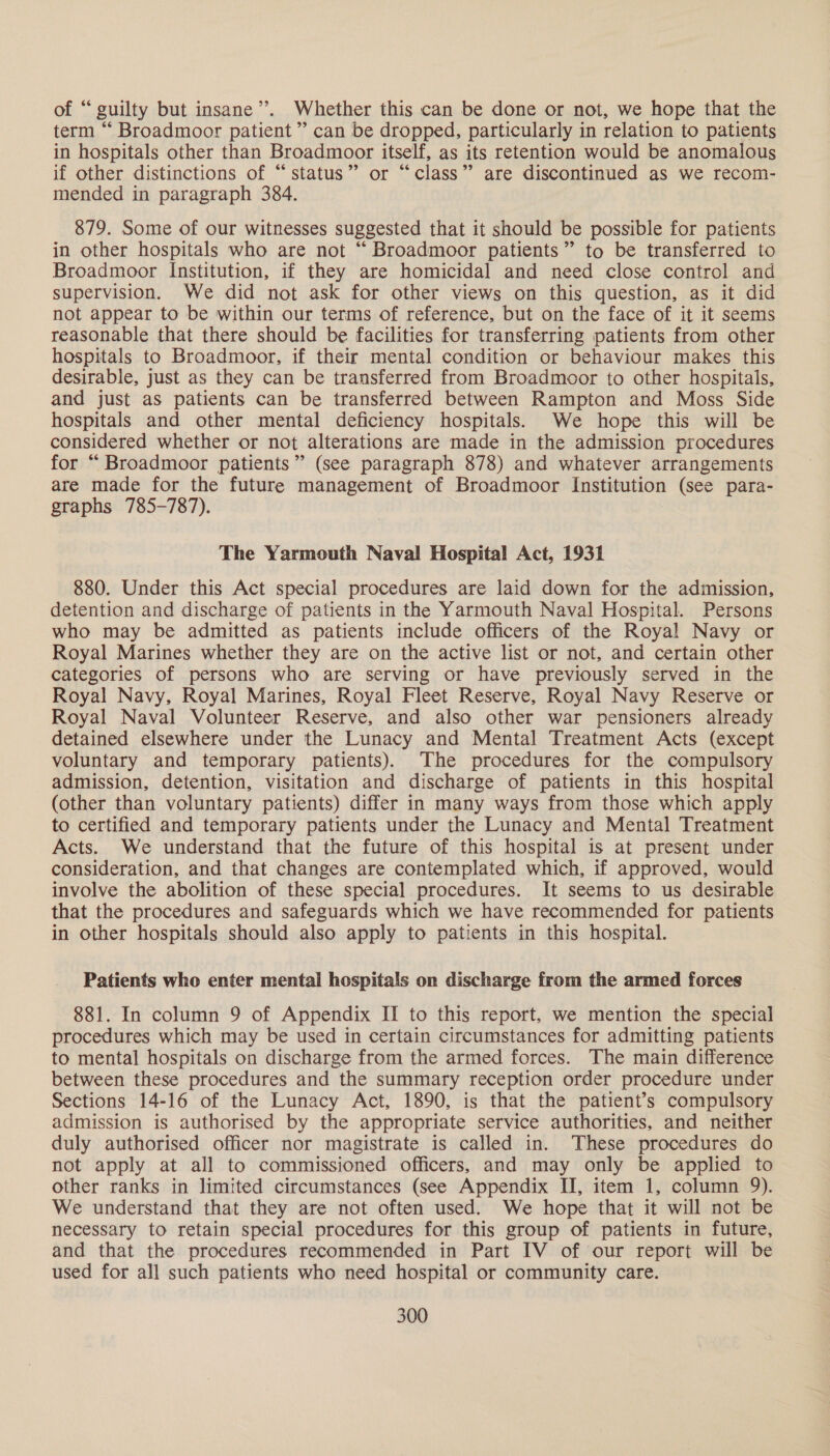 of “guilty but insane’. Whether this can be done or not, we hope that the term “ Broadmoor patient” can be dropped, particularly in relation to patients in hospitals other than Broadmoor itself, as its retention would be anomalous if other distinctions of “status” or “class” are discontinued as we recom- mended in paragraph 384. 879. Some of our witnesses suggested that it should be possible for patients in other hospitals who are not “ Broadmoor patients” to be transferred to Broadmoor Institution, if they are homicidal and need close control and supervision. We did not ask for other views on this question, as it did not appear to be within our terms of reference, but on the face of it it seems reasonable that there should be facilities for transferring patients from other hospitals to Broadmoor, if their mental condition or behaviour makes this desirable, just as they can be transferred from Broadmoor to other hospitals, and just as patients can be transferred between Rampton and Moss Side hospitals and other mental deficiency hospitals. We hope this will be considered whether or not alterations are made in the admission procedures for “ Broadmoor patients” (see paragraph 878) and whatever arrangements are made for the future management of Broadmoor Institution (see para- graphs 785-787). The Yarmouth Naval Hospital Act, 1931 880. Under this Act special procedures are laid down for the admission, detention and discharge of patients in the Yarmouth Naval Hospital. Persons who may be admitted as patients include officers of the Royal Navy or Royal Marines whether they are on the active list or not, and certain other categories of persons who are serving or have previously served in the Royal Navy, Royal Marines, Royal Fleet Reserve, Royal Navy Reserve or Royal Naval Volunteer Reserve, and also other war pensioners already detained elsewhere under the Lunacy and Mental Treatment Acts (except voluntary and temporary patients). The procedures for the compulsory admission, detention, visitation and discharge of patients in this hospital (other than voluntary patients) differ in many ways from those which apply to certified and temporary patients under the Lunacy and Mental Treatment Acts. We understand that the future of this hospital is at present under consideration, and that changes are contemplated which, if approved, would involve the abolition of these special procedures. It seems to us desirable that the procedures and safeguards which we have recommended for patients in other hospitals should also apply to patients in this hospital. Patients who enter mental hospitals on discharge from the armed forces 881. In column 9 of Appendix II to this report, we mention the special procedures which may be used in certain circumstances for admitting patients to mental hospitals on discharge from the armed forces. The main difference between these procedures and the summary reception order procedure under Sections 14-16 of the Lunacy Act, 1890, is that the patient’s compulsory admission is authorised by the appropriate service authorities, and neither duly authorised officer nor magistrate is called in. These procedures do not apply at all to commissioned officers, and may only be applied to other ranks in limited circumstances (see Appendix IJ, item 1, column 9). We understand that they are not often used. We hope that it will not be necessary to retain special procedures for this group of patients in future, and that the procedures recommended in Part IV of our report will be used for all such patients who need hospital or community care.