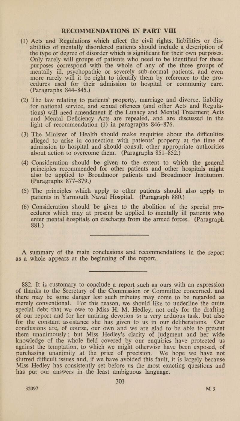 (1) Acts and Regulations which affect the civil rights, liabilities or dis- abilities of mentally disordered patients should include a description of the type or degree of disorder which is significant for their own purposes. Only rarely will groups of patients who need to be identified for these purposes correspond with the whole of any of the three groups of mentally ill, psychopathic or severely sub-normal patients, and even more rarely will it be right to identify them by reference to the pro- cedures used for their admission to hospital or community care. (Paragraphs 844-845.) (2) The law relating to patients’ property, marriage and divorce, liability for national service, and sexual offences (and other Acts and Regula- tions) will need amendment if the Lunacy and Mental Treatment Acts and Mental Deficiency Acts are repealed, and are discussed in the light of recommendation (1) in paragraphs 846-876. (3) The Minister of Health should make enquiries about the difficulties alleged to arise in connection with patients’ property at the time of admission to hospital and should consult other appropriate authorities about action to overcome them. (Paragraphs 851-852.) (4) Consideration should be given to the extent to which the general principles recommended for other patients and other hospitals might also be applied to Broadmoor patients and Broadmoor Institution. (Paragraphs 877-879.) (5) The principles which apply to other patients should also apply to patients in Yarmouth Naval Hospital. (Paragraph 880.) (6) Consideration should be given to the abolition of the special pro- cedures which may at present be applied to mentally ill patients who enter mental hospitals on discharge from the armed forces. (Paragraph 881.) A summary of the main conclusions and recommendations in the report as a whole appears at the beginning of the report. 882. It is customary to conclude a report such as ours with an expression of thanks to the Secretary of the Commission or Committee concerned, and there may be some danger lest such tributes may come to be regarded as merely conventional. For this reason, we should like to underline the quite special debt that we owe to Miss H. M. Hedley, not only for the drafting of our report and for her untiring devotion to a very arduous task, but also’ for the constant assistance she has given to us in our deliberations. Our conclusions are, of course, our own and we are glad to be able to present them unanimously; but Miss Hedley’s clarity of judgment and her wide knowledge of the whole field covered by our enquiries have protected us against the temptation, to which we might otherwise have been exposed, of purchasing unanimity at the price of precision. We hope we have not slurred difficult issues and, if we have avoided this fault, it is largely because Miss Hedley has consistently set before us the most exacting questions and has put our answers in the least ambiguous language. 301
