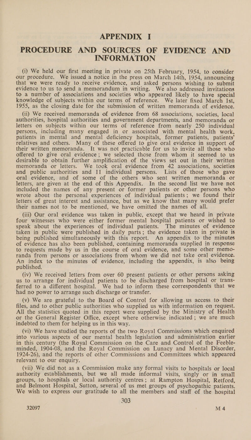 PROCEDURE AND SOURCES OF EVIDENCE AND INFORMATION (1) We held our first meeting in private on 25th February, 1954, to consider our procedure. We issued a notice in the press on March 14th, 1954, announcing that we were ready to receive evidence, and asked persons wishing to submit evidence to us to send a memorandum in writing. We also addressed invitations to a number of associations and societies who appeared likely to have special knowledge of subjects within our terms of reference. We later fixed March Ist, 1955, as the closing date for the submission of written memoranda of evidence. (ii) We received memoranda of evidence from 68 associations, societies, local authorities, hospital authorities and government departments, and memoranda or letters on subjects within our terms of reference from nearly 250 individual persons, including many engaged in or associated with mental health work, patients in mental and mental deficiency hospitals, former patients, patients’ relatives and others. Many of these offered to give oral evidence in support of their written memoranda. It was not practicable for us to invite all those who offered to give oral evidence; we selected those from whom it seemed to us desirable to obtain further amplification of the views set out in their written memoranda or letters. We took oral evidence from 42 associations, societies and public authorities and 11 individual persons. Lists of those who gave oral evidence, and of some of the others who sent written memoranda or letters, are given at the end of this Appendix. In the second list we have not included the names of any present or former patients or other persons who wrote about the personal experiences of individual patients; we found their letters of great interest and assistance, but as we know that many would prefer their names not to be mentioned, we have omitted the names of all. (iii) Our oral evidence was taken in public, except that we heard in private four witnesses who were either former mental hospital patients or wished to speak about the experiences of individual patients. The minutes of evidence taken in public were published in daily parts; the evidence taken in private is being published simultaneously with this report. An appendix to the minutes of evidence has also been published, containing memoranda supplied in response to requests made by us in the course of oral evidence, and some other memo- randa from persons or associations from whom we did not take ora] evidence. An index to the minutes of evidence, including the appendix, is also being published, (iv) We received letters from over 60 present patients or other persons asking us to arrange for individual patients to be discharged from hospital or trans- ferred to a different hospital. We had to inform these correspondents that we had no power to arrange such discharge or transfer. (v) We are grateful to the Board of Control for allowing us access to their files, and to other public authorities who supplied us with information on request. All the statistics quoted in this report were supplied by the Ministry of Health or the General Register Office, except where otherwise indicated ; we are much indebted to them for helping us in this way. (vi) We have studied the reports of the two Royal Commissions which enquired | into various aspects of our mental health legislation and administration earlier in this century (the Royal Commission on the Care and Control of the Feeble- minded, 1904-08, and the Royal Commission on Lunacy and Mental Disorder, 1924-26), and the reports of other Commissions and Committees which appeared relevant to our enquiry. (vii) We did not as a Commission make any formal visits to hospitals or local authority establishments, but we all made informal visits, singly or in small groups, to hospitals or local authority centres; at Rampton Hospital, Retford, and Belmont Hospital, Sutton, several of us met groups of psychopathic patients. We wish to express our gratitude to all the members and staff of the hospital 303