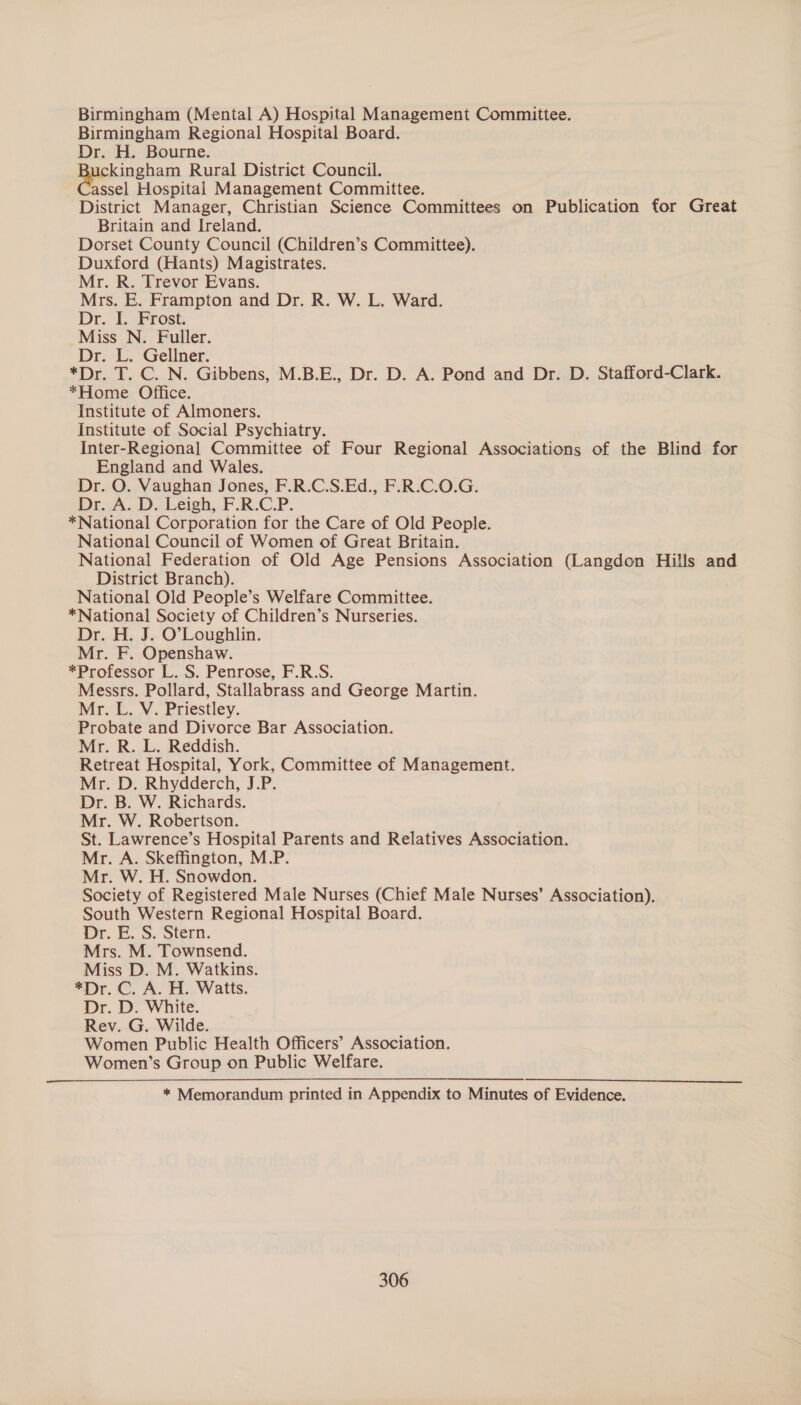 Birmingham (Mental A) Hospital Management Committee. Birmingham Regional Hospital Board. Dr. H. Bourne. ickingham Rural District Council. assel Hospital Management Committee. District Manager, Christian Science Committees on Publication for Great Britain and Ireland. Dorset County Council (Children’s Committee). Duxford (Hants) Magistrates. Mr. R. Trevor Evans. Mrs. E. Frampton and Dr. R. W. L. Ward. Dr. I. Frost. Miss N. Fuller. Dr. L. Gellner. *Dr. T. C. N. Gibbens, M.B.E., Dr. D. A. Pond and Dr. D. Stafford-Clark. *Home Office. Institute of Almoners. Institute of Social Psychiatry. Inter-Regional Committee of Four Regional Associations of the Blind for England and Wales. Dr. O. Vaughan Jones, F.R.C.S.Ed., F.R.C.O.G. Dr. A. D.Leigh, F.R:C-P. *National Corporation for the Care of Old People. National Council of Women of Great Britain. National Federation of Old Age Pensions Association (Langdon Hills and District Branch). National Old People’s Welfare Committee. *National Society of Children’s Nurseries. Dr. H. J. O’Loughlin. Mr. F. Openshaw. *Professor L. S. Penrose, F.R.S. Messrs. Pollard, Stallabrass and George Martin. Mr. L. V. Priestley. Probate and Divorce Bar Association. Mr. R. L. Reddish. Retreat Hospital, York, Committee of Management. Mr. D. Rhydderch, J.P. Dr. B. W. Richards. Mr. W. Robertson. St. Lawrence’s Hospital Parents and Relatives Association. Mr. A. Skeffington, M.P. Mr. W. H. Snowdon. Society of Registered Male Nurses (Chief Male Nurses’ Association). South Western Regional Hospital Board. or. FS, Steen. Mrs. M. Townsend. Miss D. M. Watkins. *Dr. C. A. H. Watts. Dr. D. White. Rev. G. Wilde. Women Public Health Officers’ Association. Women’s Group on Public Welfare. * Memorandum printed in Appendix to Minutes of Evidence.