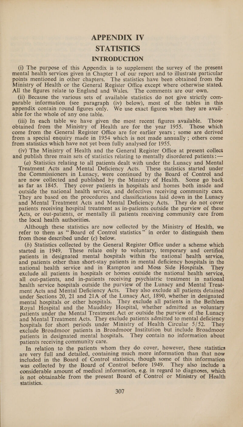 APPENDIX IV STATISTICS INTRODUCTION (i) The purpose of this Appendix is to supplement the survey of the present mental health services given in Chapter 1 of our report and to illustrate particular points mentioned in other chapters. The statistics have been obtained from the Ministry of Health or the General Register Office except where otherwise stated. All the figures relate to England and Wales. The comments are our own. (ii) Because the various sets of available statistics do not give strictly com- parable information (see paragraph (iv) below), most of the tables in this appendix contain round figures only. We use exact figures when they are avail- able for the whole of any one table. (iii) In each table we have given the most recent figures available. Those obtained from the Ministry of Health are for the year 1955. Those which come from the General Register Office are for earlier years; some are derived from a special enquiry made in 1954 which is not made annually ; others come from statistics which have not yet been fully analysed for 1955. (iv) The Ministry of Health and the General Register Office at present collect and publish three main sets of statistics relating to mentally disordered patients : — (a) Statistics relating to all patients dealt with under the Lunacy and Mental Treatment Acts and Mental Deficiency Acts. These statistics started under the Commissioners in Lunacy, were continued by the Board of Control and are now collected and published by the Ministry of Health. Some go back as far as 1845. They cover patients in hospitals and homes both inside and outside the national health service, and defectives receiving community care. They are based on the procedures and classifications laid down in the Lunacy and Mental Treatment Acts and Mental Deficiency Acts. They do not cover patients receiving hospital treatment as in-patients outside the purview of these Acts, or out-patients, or mentally ili patients receiving community care from the local health authorities. Although these statistics are now collected by the Ministry of Health, we refer to them as “ Board of Control statistics” in order to distinguish them from those described under (c) below. (b) Statistics collected by the General Register Office under a scheme which started in 1949. These relate only to voluntary, temporary and certified patients in designated mental hospitals within the national health service, and patients other than short-stay patients in mental deficiency hospitals in the national health service and in Rampton and Moss Side Hospitals. They exclude all patients in hospitals or homes outside the national health service, all out-patients, and in-patients receiving psychiatric treatment in national health service hospitals outside the purview of the Lunacy and Mental Treat- ment Acts and Mental Deficiency Acts. They also exclude all patients detained under Sections 20, 21 and 21A of the Lunacy Act, 1890, whether in designated mental hospitals or other hospitals. They exclude all patients in the Bethlem Royal Hospital and the Maudsley Hospital, whether admitted as voluntary patients under the Mental Treatment Act or outside the purview of the Lunacy and Mental Treatment Acts. They exclude patients admitted to mental deficiency hospitals for short periods under Ministry of Health Circular 5/52. They exclude Broadmoor patients in Broadmoor Institution but include Broadmoor patients in designated mental hospitals. ‘They contain no information about patients receiving community care. In relation to the patients whom they do cover, however, these statistics are very full and detailed, containing much more information than that now included in the Board of Control statistics, though some of this information was collected by the Board of Control before 1949. They also include a considerable amount of medical information, e.g. in regard to diagnoses, which is not obtainable from the present Board of Control or Ministry of Health statistics.