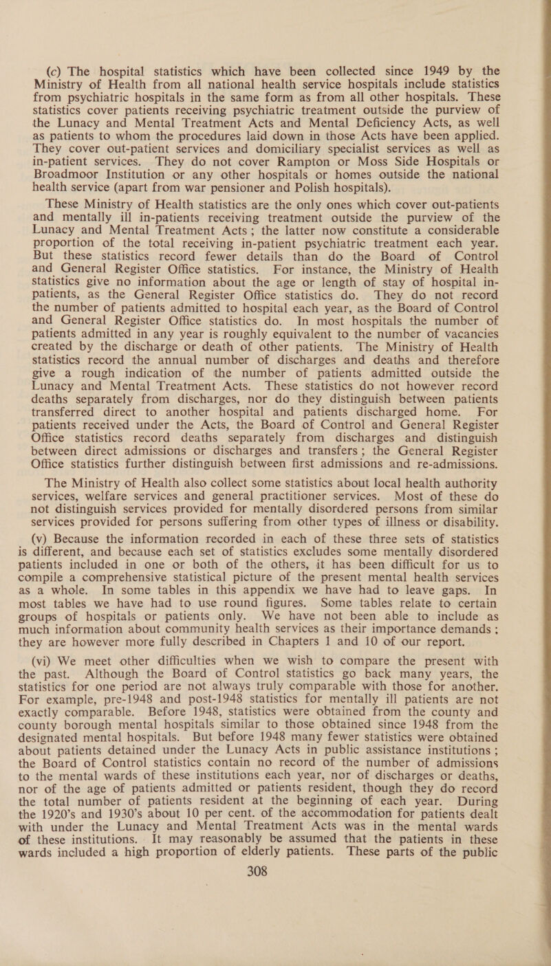(c) The hospital statistics which have been collected since 1949 by the Ministry of Health from all national health service hospitals include statistics from psychiatric hospitals in the same form as from all other hospitals. These statistics cover patients receiving psychiatric treatment outside the purview of the Lunacy and Mental Treatment Acts and Mental Deficiency Acts, as well as patients to whom the procedures laid down in those Acts have been applied. They cover out-patient services and domiciliary specialist services as well as in-patient services. They do not cover Rampton or Moss Side Hospitals or Broadmoor Institution or any other hospitals or homes outside the national health service (apart from war pensioner and Polish hospitals). These Ministry of Health statistics are the only ones which cover out-patients and mentally ill in-patients receiving treatment outside the purview of the Lunacy and Mental Treatment Acts; the latter now constitute a considerable proportion of the total receiving in-patient psychiatric treatment each year. But these statistics record fewer details than do the Board of Control and General Register Office statistics. For instance, the Ministry of Health Statistics give no information about the age or length of stay of hospital in- patients, as the General Register Office statistics do. They do not record the number of patients admitted to hospital each year, as the Board of Control and General Register Office statistics do. In most hospitals the number of patients admitted in any year is roughly equivalent to the number of vacancies created by the discharge or death of other patients. The Ministry of Health statistics record the annual number of discharges and deaths and therefore give a rough indication of the number of patients admitted outside the Lunacy and Mental Treatment Acts. These statistics do not however record deaths separately from discharges, nor do they distinguish between patients transferred direct to another hospital and patients discharged home. For patients received under the Acts, the Board of Control and General Register Office statistics record deaths separately from discharges and distinguish between direct admissions or discharges and transfers; the General Register Office statistics further distinguish between first admissions and re-admissions. The Ministry of Health also collect some statistics about local health authority services, welfare services and general practitioner services. Most of these do not distinguish services provided for mentally disordered persons from similar services provided for persons suffering from other types of illness or disability. (v) Because the information recorded in each of these three sets of statistics is different, and because each set of statistics excludes some mentally disordered patients included in one or both of the others, it has been difficult for us to compile a comprehensive statistical picture of the present mental health services as a whole. In some tables in this appendix we have had to leave gaps. In most tables we have had to use round figures. Some tables relate to certain groups of hospitals or patients only. We have not been able to include as much information about community health services as their importance demands ; they are however more fully described in Chapters 1 and 10 of our report. (vi) We meet other difficulties when we wish to compare the present with the past. Although the Board of Control statistics go back many years, the statistics for one period are not always truly comparable with those for another. For example, pre-1948 and post-1948 statistics for mentally ill patients are not exactly comparable. Before 1948, statistics were obtained from the county and county borough mental hospitals similar to those obtained since 1948 from the designated mental hospitals. But before 1948 many fewer statistics were obtained about patients detained under the Lunacy Acts in public assistance institutions ; the Board of Control statistics contain no record of the number of admissions to the mental wards of these institutions each year, nor of discharges or deaths, nor of the age of patients admitted or patients resident, though they do record the total number of patients resident at the beginning of each year. During the 1920’s and 1930’s about 10 per cent. of the accommodation for patients dealt with under the Lunacy and Mental Treatment Acts was in the mental wards of these institutions. It may reasonably be assumed that the patients in these wards included a high proportion of elderly patients. These parts of the public 