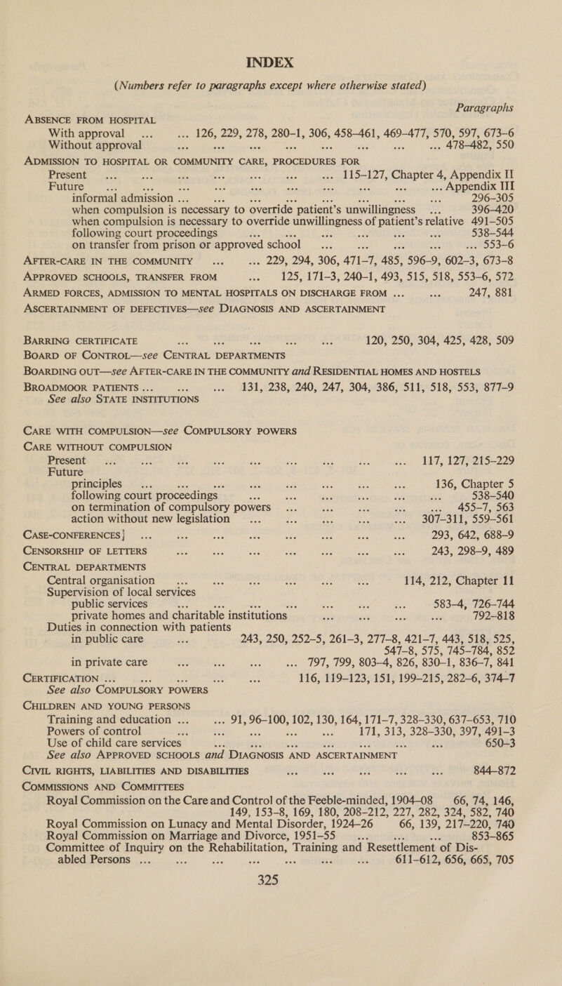 INDEX (Numbers refer to paragraphs except where otherwise stated) Paragraphs ABSENCE FROM HOSPITAL With approval... . 126, 229, 278, 280-1, 306, 458-461, 469-477, 570, 597, 673-6 Without approval ae . 478-482, 550 ADMISSION TO HOSPITAL OR COMMUNITY CARE, PROCEDURES FOR Present. <.. ile wi age ee i: soe» LAO-L2T, Chaptarite Appendix fT Future Se : abe xa its ne .. Appendix III informal admission . see 296-305 when compulsion is necessary to override ‘patient? S unwillingness a 396-420 when compulsion is necessary to override unwillingness of patient’s relative 491-505 following court proceedings ba ee oe #5 538-544 on transfer from prison or approved school ee a . 553-6 AFTER-CARE IN THE COMMUNITY ... . 229, 294, 306, ani-T, 485, 596-9, 602-3, 673-8 APPROVED SCHOOLS, TRANSFER FROM oy; 125, 171-3, 240-1, 493, 515, 518, 553-6, 572 ARMED FORCES, ADMISSION TO MENTAL HOSPITALS ON DISCHARGE FROM ... Le 247, 881 ASCERTAINMENT OF DEFECTIVES—see DIAGNOSIS AND ASCERTAINMENT BARRING CERTIFICATE e oe se 120, 250, 304, 425, 428, 509 BOARD OF CONTROL—see Crit DEPARTMENTS BOARDING OUT—see AFTER-CARE IN THE COMMUNITY and RESIDENTIAL HOMES AND HOSTELS BROADMOOR PATIENTS ... ae ... 131, 238, 240, 247, 304, 386, 511, 518, 553, 877-9 See also STATE INSTITUTIONS CARE WITH COMPULSION—see COMPULSORY POWERS CARE WITHOUT COMPULSION Present. .. <4 nae a ae 2 ee res is ae ALT, 1275-213-229 Future principles... ee bok ee usa oe 136, Chapter 5 following court proceedings — a oe Ags — a6 ee 538-540 on termination of compulsory powers... ge. a ae ... 455-7, 563 action without new legislation... a he ae ... 307-311, 559-561 CASE-CONFERENCES} ... iso ak “ae es see che oa 293, 642, 688-9 CENSORSHIP OF LETTERS ae ids Ga ae aes gas Are 243, 298-9, 489 CENTRAL DEPARTMENTS Central organisation Ds me — fe ‘ia 114, 212, Chapter 11 Supervision of local services public services os re aa se 583-4, 726-744 private homes and charitable institutions a bas ae a 792-818 Duties in connection with patients in public care re 243, 250, 252-5, 261-3, 277-8, 421-7, 443, 518, 525, 547-8, 575, 745-784, 852 in private care fe es a ... 797, 799, 803-4, 826, 830-1, 836-7, 841 CERTIFICATION . i ee 116, 119-123, 151, 199-215, 282-6, 374-7 See also COMPULSORY POWERS ~ CHILDREN AND YOUNG PERSONS Training and education ... . 91, 96-100, 102, 130, 164, 171-7, 328-330, 637-653, 710 Powers of control Be) 4: ee 171, 313, 328-330, 397, 491- 3 Use of child care services 4 see 650-3 See also APPROVED SCHOOLS and DIAGNOSIS ‘AND ASCERTAINMENT CIVIL RIGHTS, LIABILITIES AND DISABILITIES as oe see ahs 4 844-872 COMMISSIONS AND COMMITTEES Royal Commission on the Care and Control of the Feeble-minded, 1904-08 _— 66, 74, 146, 149, 153-8, 169, 180, 208-212, 227, 282, 324, 582, 740 Royal Commission on Lunacy and Mental Disorder, 1924-26 66, 139, 217-220, 740 Royal Commission on Marriage and Divorce, 1951-55 oe si 853-865 Committee of Inquiry on the Rehabilitation, Training and Resettlement of Dis- abled Persons ... ate ee a Me ee be 611-612, 656, 665, 705