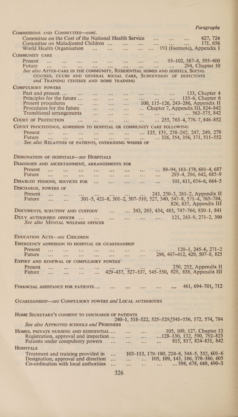COMMISSIONS AND COMMITTEES—cont. Committee on the Cost of the National Health Service a ae ie 627, 724 Committee on Maladjusted Children ... bef ay he 171, 656 World Health Organisation... eee ae Sots vt 193 (footnote), Appendix I COMMUNITY CARE Present’. <.. oe me <a = ne a = 95-102, 587-8, 595-600 Future “et me ele 294, Chapter 10 See also AFTER-CARE IN THE COMMUNITY, RESIDENTIAL. HOMES AND HOSTELS, SOCIAL CENTRES, CLUBS AND GENERAL SOCIAL CARE, SUPERVISION OF DEFECTIVES and TRAINING CENTRES AND HOME TRAINING COMPULSORY POWERS Past and present . dis -* ta Ng id is 133, Chapter 4 Principles for the future .. as ~ “ish 500 WSS 6, Chapter 6 Present procedures — n= as T, 100, 115- 126, 243-286, Appendix II Procedures for the future — oe ous hy . Chapter ae ‘Appendix III, 824-842 Transitional arrangements a an es ee . 563-575, 842 CouRT OF PROTECTION Sais ae 255, 163- yi 716-1, 846-852 COURT PROCEEDINGS, ADMISSION TO HOSPITAL OR COMMUNITY CARE FOLLOWING Present *.-'3!; ae $3, Pt SH ma . 125, 131, 238-242, 247, 249, 279 Future ae re . 326, 354, 356, 371, 511-552 See also RELATIVES OF PATIENTS, “OVERRIDING WISHES OF DESIGNATION OF HOSPITALS—see HOSPITALS DIAGNOSIS AND ASCERTAINMENT, ARRANGEMENTS FOR Present’—s:; on we sie a oe aes ... 89-94, 163-178, 681-4, 687 Future ie sue iets Sis se sf ae ae 293-4, 296, 642, 685-9 DISABLED PERSONS, SERVICES FOR... on ye we es 101, 611, 654-6, 664-5 DISCHARGE, POWERS OF Presents: - .2.; ae . 243, 250-3, 261-2, Appendix II Future a an 301 2; Ye 8, 501-2, 507-510, a2 /, 540, 547- 8, 571-4, 765-784, 826, 837, Appendix Il DOCUMENTS, SCRUTINY AND CUSTODY 3 ... 243, 263, 434, 483, 747-764, 830-1, 841 DULY AUTHORISED OFFICER ...  ae we ree kn 121, 243-9, 271-2, 390 See also MENTAL WELFARE OFFICER EDUCATION AcCTs—see CHILDREN EMERGENCY ADMISSION TO HOSPITAL OR GUARDIANSHIP in) state re = ses ne — 120-1, 245-6, 271-2 Future ve = : AG ee ae 296, 407-412, 429, 507-8, 825 EXPIRY AND RENEWAL OF COMPULSORY POWERS’ Present. ... as on ve 250, 252, Appendix II Future lw Aci ae ae 429-437, 527-537, 545-550, 828, 838, ’ Appendix Hl FINANCIAL ASSISTANCE FOR PATIENTS... a a iy aie ... 461, 694-701, 712 GUARDIANSHIP—see COMPULSORY POWERS and LOCAL AUTHORITIES HOME SECRETARY’S CONSENT TO DISCHARGE OF PATIENTS 240-1, 518-522, 525-529,§541-556, 572, 574, 784 See also APPROVED SCHOOLS and PRISONERS HOMES, PRIVATE NURSING AND RESIDENTIAL ... ae oh 105, 109, 127, Chapter 12 Registration, approval and inspection ... Me re ... 128-130, 132, 590, 792-823 Patients under compulsory powers ... = a aive 815, 817, 824-831, 842 HOspPITALS Treatment and training provided in... 103-113, 179-180, 224-6, 344-5, 352, 601-6 Designation, approval and direction... 1 te EOS; 109, 143, 186, 378-380, 605 Co-ordination with local authorities... eo Bi ach 598, 678, 688, 690-3 326  ae ff ee ee ee x a 7 — eS ae ee eS Tee fee ee ee eee ee ae ee Lee oe ed nit ls Pe ee eS eee
