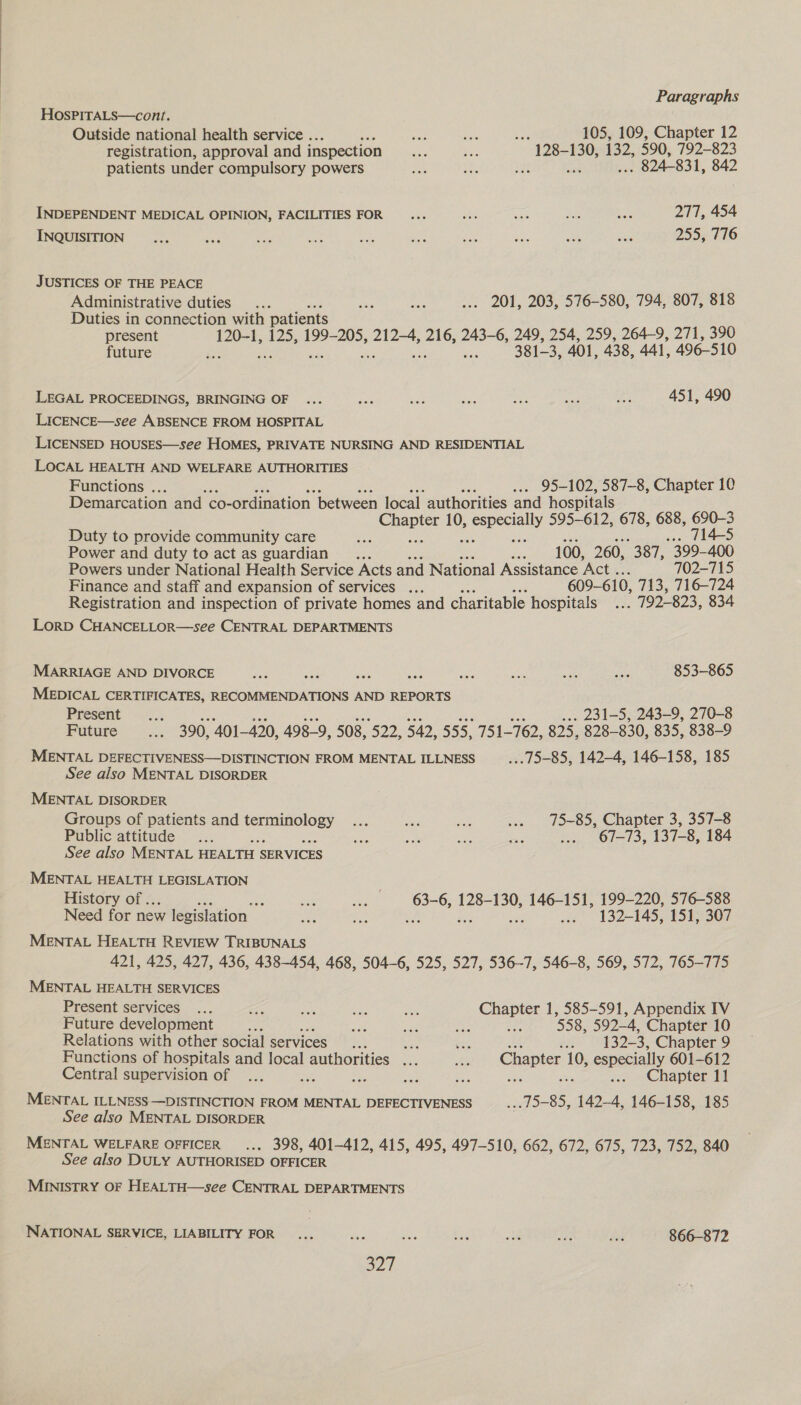 HosPITALS—cont. Outside national health service . ce ee awe 105, 109, Chapter 12 registration, approval and inspection aes be “A282 130, 132, 590, 792-823 patients under compulsory powers ae i cs ” 824-831, 842 INDEPENDENT MEDICAL OPINION, FACILITIES FOR 277, 454 INQUISITION 255, 776 JUSTICES OF THE PEACE Administrative duties... oh oar ... 201, 203, 576-580, 794, 807, 818 Duties in connection with patients present 120-1, 125, 199-205, 212-4, 216, 243-6, 249, 254, 259, 264-9, 271, 390 future Ma 381-3, 401, 438, 441, 496-510 LEGAL PROCEEDINGS, BRINGING OF 451, 490 LICENCE—see ABSENCE FROM HOSPITAL LICENSED HOUSES—see HOMES, PRIVATE NURSING AND RESIDENTIAL LOCAL HEALTH AND WELFARE AUTHORITIES Functions . ... 95-102, 587-8, Chapter 10 Demarcation and co- -ordination between local authorities and hospitals ats 10, apoly 595-612, 678, 688, nT ee Duty to provide community care Pie 5 4-5 Power and duty to act as guardian .... nee 100, 260, 387, 399- 400 Powers under National Health Service Acts and National Assistance ‘Act .. 702-715 Finance and staff and expansion of services ... r 609-610, 713, 716-724 Registration and inspection of private homes and charitable hospitals. 792-823, 834 LorD CHANCELLOR—see CENTRAL DEPARTMENTS MARRIAGE AND DIVORCE s cats 853-865 MEDICAL CERTIFICATES, RECOMMENDATIONS AND REPORTS Present .... . 231-5, 243-9, 270-8 Future ae 390, 401-420, 498-9, 508, 522, 542, 555, 751-762, 825, 828-— 830, 835, 838-9 MENTAL DEFECTIVENESS—DISTINCTION FROM MENTAL ILLNESS ... 75-85, 142-4, 146-158, 185 See also MENTAL DISORDER MENTAL DISORDER Groups of patients and terminology ... wee ae ... 75-85, Chapter 3, 357-8 Public attitude ... 2 ste % sige vem ... 67-73, 137-8, 184 See also MENTAL HEALTH SERVICES MENTAL HEALTH LEGISLATION History of... oe ee ee 63-6, 128-130, 146-151, 199-220, 576-588 Need for new legislation rss aa ... 132-145, 151, 307 MENTAL HEALTH REVIEW TRIBUNALS 421, 425, 427, 436, 438-454, 468, 504-6, 525, 527, 536-7, 546-8, 569, 572, 765-775 MENTAL HEALTH SERVICES Present services ... a nae oe ae ica 585-591, Appendix IV Future development BS ei cae ae w 558, 592-4, Chapter 10 Relations with other social services... oe a .. 132-3, Chapter 9 Functions of hospitals and local authorities ... te Chapter 10, especially 601-612 Central supervision of ... se ee are Ae .. Chapter lf MENTAL ILLNESS —DISTINCTION FROM MENTAL DEFECTIVENESS 15-85, 142-4, 146-158, 185 See also MENTAL DISORDER MENTAL WELFARE OFFICER... 398, 401-412, 415, 495, 497-510, 662, 672, 675, 723, 752, 840 See also DULY AUTHORISED OFFICER MINISTRY OF HEALTH—see CENTRAL DEPARTMENTS NATIONAL SERVICE, LIABILITY FOR... Ny , ee ik ee tee 866-872 a2,