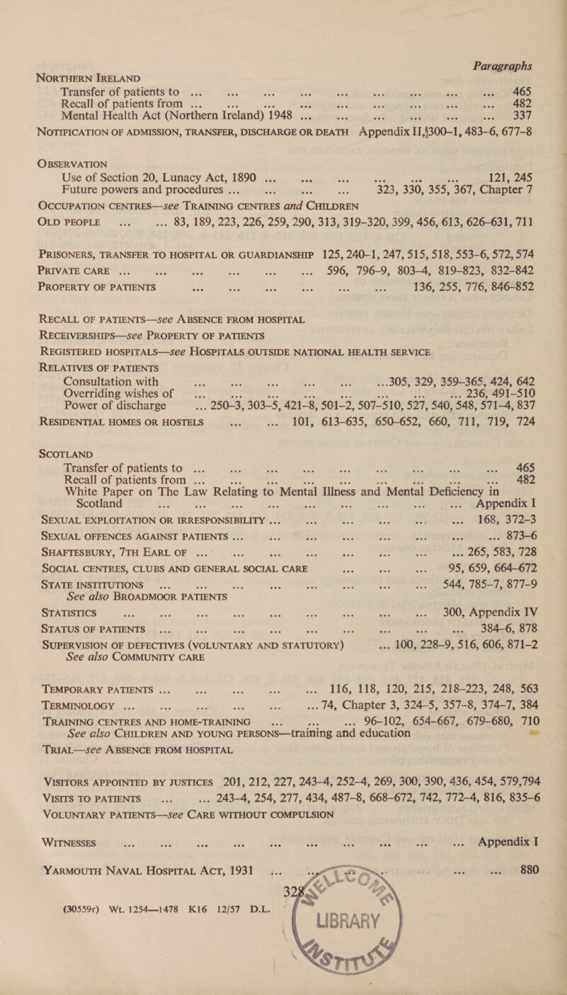 NORTHERN IRELAND Transfer of patients to... Bad awe Ls Rie ib hed tye agent ¥oR6S Recall of patients from ... ts 8 Sais ee sae sty ee Mental Health Act (Northern Ireland) 1948 . wae - “snegey NOTIFICATION OF ADMISSION, TRANSFER, DISCHARGE OR DEATH Anat I, (300-1, 483-6, 677-8 OBSERVATION Use of Section 20, Lunacy Act, 1890 ... ie a 121, 245 Future powers and procedures .. ve gee we 423, 330, 355, 367, Chapter 7 OCCUPATION CENTRES—see Tui: CENTRES and CHILDREN OLD PEOPLE... ... 83, 189, 223, 226, 259, 290, 313, 319-320, 399, 456, 613, 626-631, 711 PRISONERS, TRANSFER TO HOSPITAL OR GUARDIANSHIP 125, 240-1, 247, 515, 518, 553-6, 572, 574 PRIVATE CARE ... va bay os wh ... 596, 796-9, 803-4, 819-823, 832-842 PROPERTY OF PATIENTS Sey eat bie a mee a 136, 255, 776, 846-852 RECALL OF PATIENTS—see ABSENCE FROM HOSPITAL RECEIVERSHIPS—see PROPERTY OF PATIENTS REGISTERED HOSPITALS—see HOSPITALS OUTSIDE NATIONAL HEALTH SERVICE RELATIVES OF PATIENTS Consultation with i a bn ee lis ..305, 329, 359-365, 424, 642 Overriding wishes of _. . 236, 491-5 10 Power of discharge . 250-3, 303-5, 421-8, 501-2, 507-510, 527, 540, 548, 571-4, 837 RESIDENTIAL HOMES OR HOSTELS as ... 101, 613-635, 650-652, 660, 711, 719, 724 SCOTLAND Transfer of patients to... sas bi — bog ee a es wee: aD Recall of patients from ... eee eee White Paper on The Law y Relating t to Mental Illness and Mental Deficiency in Scotland be : : ... Appendix I SEXUAL EXPLOITATION OR IRRESPONSIBILITY ... es Ai eed at ... 168, 372-3 SEXUAL OFFENCES AGAINST PATIENTS ... AX bi tap 7% ied ra ... 873-6 SHAFTESBURY, 7TH EARL OF ...'... as he - at Ses if. 265, Sesto SOCIAL CENTRES, CLUBS AND GENERAL SOCIAL CARE oe see Me 95, 659, 664-672 STATE INSTITUTIONS)... “A = tid ae # ... 544, 785-7, 877-9 See also BROADMOOR PATIENTS _ STATISTICS site a a a ae ok sux a3 ... 300, Appendix IV STATUS OF PATIENTS... ‘ ise :  nah ... 384-6, 878 SUPERVISION OF DEFECTIVES esau AND coritcinee - 100, 228-9, 516, 606, 871-2 See also COMMUNITY CARE TEMPORARY PATIENTS ... ee oN te ... 116, 118, 120, 215, 218-223, 248, 563 TERMINOLOGY ... xg = 2 ... 44, Chapter 3, 324-5, 357-8, 374-7, 384 TRAINING CENTRES AND HOME-TRAINING a : ..- 96-102, 654-667, 679-680, bok See also CHILDREN AND YOUNG PERSONS—training and education TRIAL—see ABSENCE FROM HOSPITAL VISITORS APPOINTED BY JUSTICES 201, 212, 227, 243-4, 252-4, 269, 300, 390, 436, 454, 579,794 VISITS TO PATIENTS... ... 243-4, 254, 277, 434, 487-8, 668-672, 742, 772-4, 816, 835-6 VOLUNTARY PATIENTS—see CARE WITHOUT COMPULSION WITNESSES mat sity 4 i of it Bla kt Week ... Appendix I YARMOUTH NAVAL Hosprrat Act, 1931 880 (30559r) Wt. 1254—1478 Ki6 12/57 D.L. 