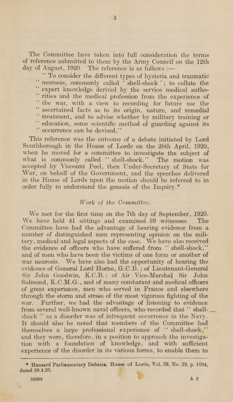 The Committee have taken into full consideration the terms of reference submitted to them by the Army Council on the 12th day of August, 1920. The reference is as follows :— ‘ To consider the different types of hysteria and traumatic neurosis, commonly called ‘ shell-shock ’; to collate the expert knowledge derived by the service medical autho- ‘rities and the medical profession from the experience of ‘the war, with a view to recording for future use the ‘‘ ascertained facts as to its origin, nature, and remedial ‘ treatment, and to advise whether by military training or education, some scientific method of guarding against its occurrence can be devised.”’ 66 66 ‘ oe 66 This reference was the outcome of a debate initiated by Lord Southborough in the House of Lords on the 28th April, 1920, when he moved for a committee to investigate the subject of what is commonly called ‘“ shell-shock.’’ The motion was accepted by Viscount Peel, then Under-Secretary of State for War, on behalf of the Government, and the speeches delivered in the House of Lords upon the motion should be referred to in order fully to understand the genesis of the Inquiry.* Work of the Committee. We met for the first time on the 7th day of September, 1920. We have held 41 sittings and examined 59 witnesses The Committee have had the advantage of hearing evidence from a number of distinguished men representing opinion on the mili- tary, medical and legal aspects of the case. We have also received the evidence of officers who have suffered from ‘‘ shell-shock,’’ and of men who have been the victims of one form or another of war neurosis. We have also had the opportunity of hearing the evidence of General Lord Horne, G.C.B. ; of Lieutenant-General Sir John Goodwin, K.C.B.; of Air Vice-Marshal Sir John Salmond, K.C.M.G., and of many combatant and medical officers of great experience, men who served in France and elsewhere through the storm and stress of the most vigorous fighting of the war. Further, we had the advantage of listening to evidence shock ’’ as a disorder was of infrequent occurrence in the Navy. It should also be noted that members of the Committee had themselves a large professional experience of ‘‘ shell-shock,”’ and they were, therefore, in a position to approach the investiga- tion with a foundation of knowledge, and with sufficient experience of the disorder in its various forms, to enable them to  * Hansard Parliamentary Debates, House of Lords, Vol. 39, No. 29, p. 1094, dated 28.4.20. = 5 36369 . FF a