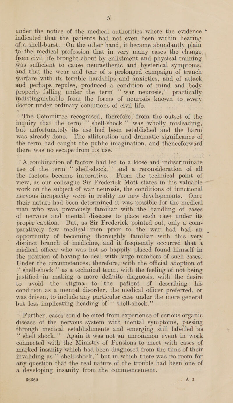 under the notice of the medical authorities where the evidence * indicated that the patients had not even been within hearing ofa shell-burst. On the other hand, it became abundantly plain to the medical profession that in very many cases the change from civil life brought about by enlistment and physical training was: sufficient to cause neurasthenic and hysterical symptoms, and. that the wear and tear of a prolonged campaign of trench warfare with its terrible hardships and anxieties, and of attack and perhaps repulse, produced a condition of mind and body properly falling under the term ‘‘ war neurosis,’’ practically indistinguishable from the forms of neurosis known to. every- doctor. under ordinary conditions of civil life. The Committee recognised, dneerarél from ‘hb outset af the inquiry that the term ‘‘ shell-shock ’’ was wholly misleading, but unfortunately its use had been established and the harm was already done. The alliteration and dramatic significance of the term had caught the public imagination, and thenceforward there was no escape from its use. A combination of factors had led to a loose and indiscriminate use of the term ‘‘ shell-shock,’’ and a reconsideration of all the factors became imperative. From the technical point of view, as our colleague Sir Frederick Mott states in his valuable ~ work on the subject of war neurosis, the conditions of functional nervous incapacity were in reality no new developments. Once their nature had been determined it was possible for the medical man who was previously familiar with the handling of cases of nervous and mental diseases to place each case under its proper caption. But, as Sir Frederick pointed out, only a com- paratively few medical men prior to the war had had. an opportunity of becoming thoroughly familiar with this very distinct branch of medicine, and it frequently occurred that a medical officer who was not so happily placed found himself in the position of having to deal with large numbers of such cases. Under the circumstances; therefore, with the official adoption. of ‘* shell-shock ’’ as a technical term, with the feeling of not being justified: in making a more definite diagnosis, with the desire to avoid the stigma to the patient of describing his condition as a mental disorder, the medical officer preferred, or was driven, to include any particular case under the more general but less implicating heading of ‘‘ shell-shock. Further, cases could be cited from experience of serious organic disease of the nervous system with mental symptoms, passing through medical establishments and emerging still labelled as ‘* shell shock.’’ Again it was not an uncommon event in work connected with the Ministry of Pensions to meet with cases of marked insanity which had been diagnosed from the time of their invaliding as ‘‘ shell-shock,’’ but in which there was no room for any question that the real nature of the trouble had been one of a developing insanity from the commencement.