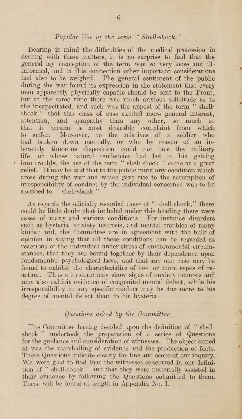 Popular Use of the term ** Shell-shock.’’ dealing with these matters, it is no surprise to find that the general lay conception of the term was so very loose and ill- informed, and in this connection other important considerations had also to be weighed. The general sentiment of the public during the war found its expression in the statement that every man apparently physically capable should be sent to the Front, the incapacitated, and such was the appeal of the term “ shell- shock *’ that this class of case excited more general interest, attention, and sympathy than any other, so much so that it became a most desirable complaint from which to suffer. Moreover, to the relatives of a soldier who had broken down mentally, or who by reason of an in- herently timorous disposition could not face the military life, or whose natural tendencies had led to his getting into trouble, the use of the term ‘‘ shell-shock ’’ came as a great relief. It may be said that to the public mind any condition which arose during the war and which gave rise to the assumption of irresponsibility of conduct by the individual concerned was to be ascribed to ‘‘ shell-shock.’’ As regards the officially recorded cases of ‘* shell-shock,’’ there could be little doubt that included under this heading there were cases of many and various conditions. For instance disorders such as hysteria, anxiety neurosis, and mental troubles of many kinds; and, the Committee are in agreement with the bulk of opinion in saying that all these conditions can be regarded as reactions of the individual under stress of environmental circum- stances, that they are bound together by their dependence upon fundamental psychological laws, and that any one case may be found to exhibit the characteristics of two or more types of re- action. Thus a hysteric may show signs of anxiety neurosis and may also exhibit evidence of congenital mental defect, while his irresponsibility in any specific conduct may be due more to his degree of mental defect than to his hysteria. Questions asked by the Committee. The Committee having decided upon the definition of ‘‘ shell- shock ’’ undertook the preparation of a series of Questions for the guidance and consideration of witnesses. The object aimed at was the marshalling of evidence and the production of facts. These Questions indicate clearly the line and scope of our inquiry. We were glad to find that the witnesses concurred in our defini- tion of ‘‘ shell-shock ’’ and that they were materially assisted in their evidence by following the Questions submitted to them. These will be found at length in Appendix No. 1.