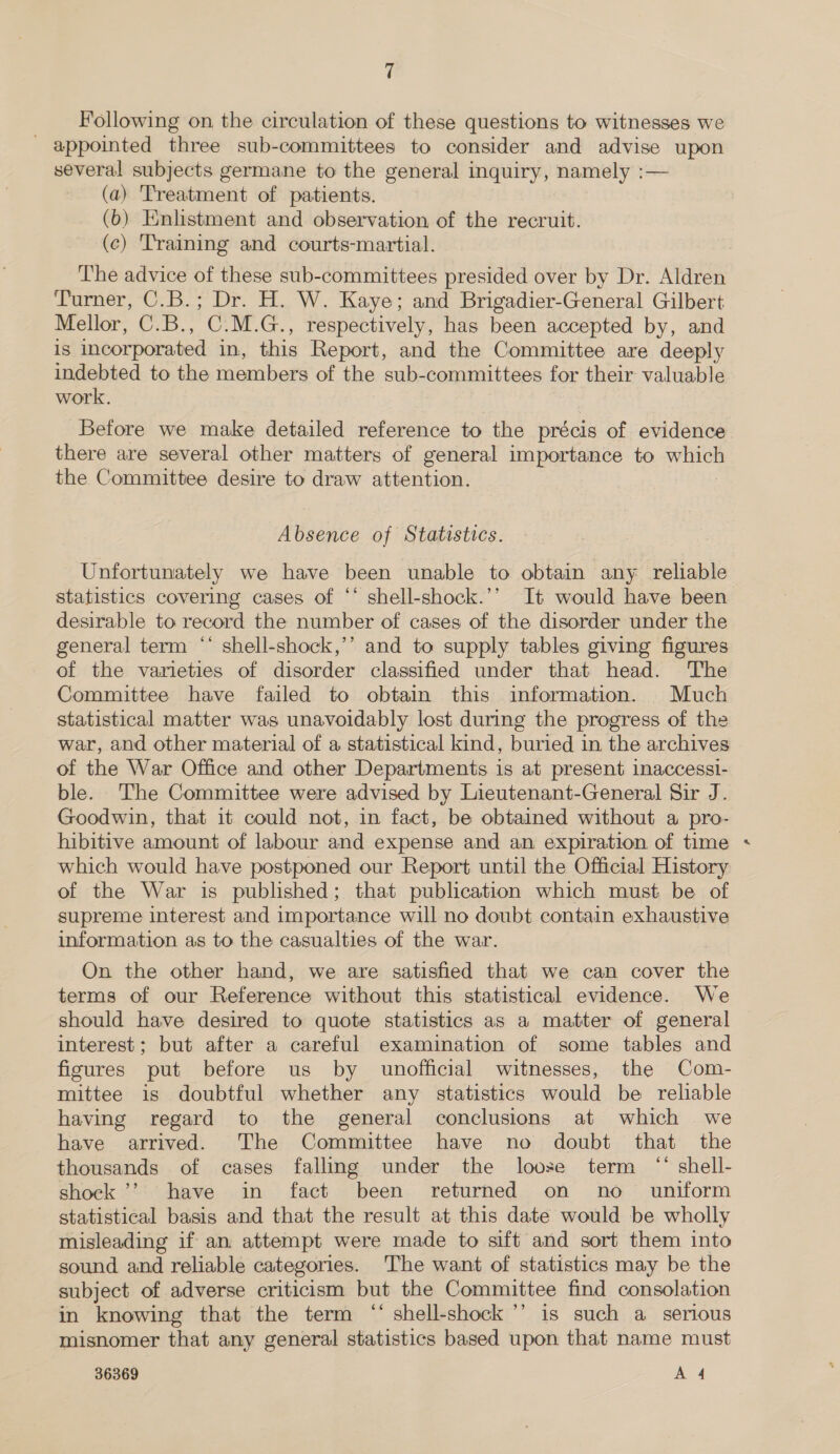 Following on the circulation of these questions to witnesses we _ appointed three sub-committees to consider and advise upon several subjects germane to the general inquiry, namely :— (a) Treatment of patients. (6) Enlistment and observation of the recruit. (c) Training and courts-martial. The advice of these sub-committees presided over by Dr. Aldren Turner, C.B.; Dr. H. W. Kaye; and Brigadier-General Gilbert Mellor, C.B., C.M.G., respectively, has been accepted by, and is incorporated in, this Report, and the Committee are deeply indebted to the members of the sub-committees for their valuable work. Before we make detailed reference to the précis of evidence there are several other matters of general importance to wach the Committee desire to draw attention. Absence of Statistics. Unfortunately we have been unable to obtain any reliable statistics covering cases of ** shell-shock.’’ It would have been desirable to record the number of cases of the disorder under the general term “‘ shell-shock,’’ and to supply tables giving figures of the varieties of disorder classified under that head. The Committee have failed to obtain this information. _ Much statistical matter was unavoidably lost during the progress of the war, and other material of a statistical kind, buried in the archives of the War Office and other Departments is at present inaccessi- ble. The Committee were advised by Lieutenant-General Sir J. Goodwin, that it could not, in fact, be obtained without a pro- hibitive amount of labour and expense and an expiration of time which would have postponed our Report until the Official History of the War is published; that publication which must be of supreme interest and importance will no doubt contain exhaustive information as to the casualties of the war. On the other hand, we are satisfied that we can cover the terms of our Reference without this statistical evidence. We should have desired to quote statistics as a matter of general interest; but after a careful examination of some tables and figures put before us by unofficial witnesses, the Com- mittee is doubtful whether any statistics would be reliable having regard to the general conclusions at which we have arrived. The Committee have no doubt that the thousands of cases falling under the loose term “* shell- shock ’’ have in fact been returned on no _ uniform statistical basis and that the result at this date would be wholly misleading if an attempt were made to sift and sort them into sound and reliable categories. The want of statistics may be the subject of adverse criticism but the Committee find consolation in knowing that the term “‘ shell-shock’’ is such a serious misnomer that any general statistics based upon that name must