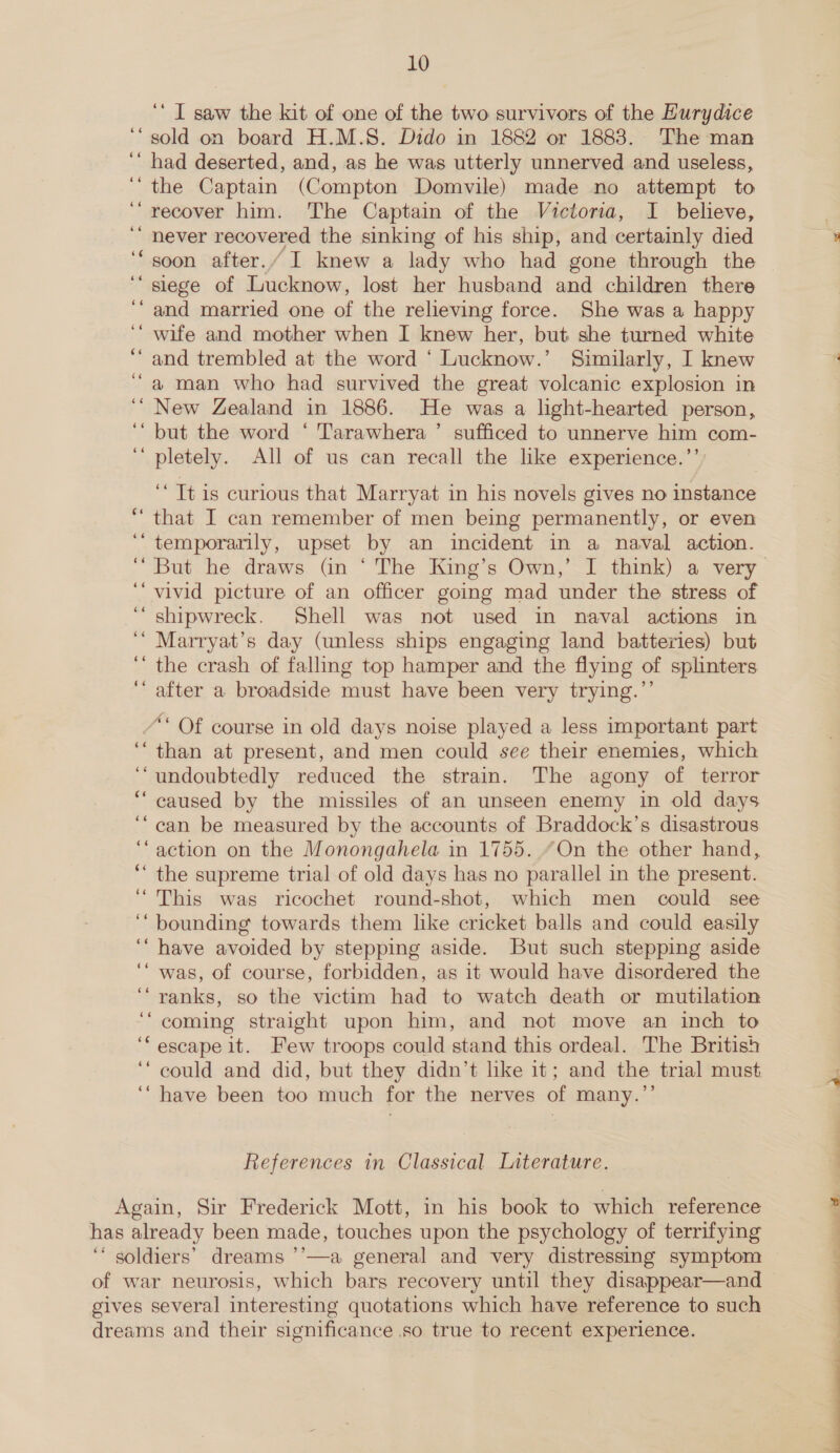 ‘‘ I saw the kit of one of the two survivors of the Hurydice sold on board H.M.S. Dido in 1882 or 1883. The man had deserted, and, as he was utterly unnerved and useless, the Captain (Compton Domvile) made no attempt to recover him. The Captain of the Victoria, I believe, never recovered the sinking of his ship, and certainly died soon after./ I knew a lady who had gone through the siege of Lucknow, lost her husband and children there and married one of the relieving force. She was a happy wife and mother when I knew her, but she turned white and trembled at the word ‘ Lucknow.’ Similarly, I knew a man who had survived the great volcanic explosion in ‘“ New Zealand in 1886. He was a light-hearted person, but the word ‘ Tarawhera ’ sufficed to unnerve him com- pletely. All of us can recall the like experience.’’) 66 na -~ “Tt is curious that Marryat in his novels gives no instance ‘ that I can remember of men being permanently, or even ‘“ temporarily, upset by an incident in a naval action. ¢6é c¢ vivid picture of an officer going mad under the stress of shipwreck. Shell was not used in naval actions in Marryat’s day (unless ships engaging land batteries) but the crash of fallmg top hamper and the flying of splinters after a broadside must have been very trying.”’ oe ee 66 66 /* Of course in old days noise played a less important part ‘than at present, and men could see their enemies, which undoubtedly reduced the strain. The agony of terror caused by the missiles of an unseen enemy in old days can be measured by the accounts of Braddock’s disastrous action on the Monongahela in 1755. “On the other hand, the supreme trial of old days has no parallel in the present. This was ricochet round-shot, which men could see bounding towards them like cricket balls and could easily have avoided by stepping aside. But such stepping aside was, of course, forbidden, as it would have disordered the ranks, so the victim had to watch death or mutilation coming straight upon him, and not move an inch to escape it. Few troops could stand this ordeal. The British could and did, but they didn’t like it; and the trial must. ‘“ have been too much for the nerves of many.’’ cé 6 ce 66 66 ‘ wn 66 66 Cm; 66 66 6e¢ ce References in Classical Literature. Again, Sir Frederick Mott, in his book to which reference has already been made, touches upon the psychology of terrifying ‘‘ soldiers’ dreams ’’—a general and very distressing symptom of war neurosis, which bars recovery until they disappear—and gives several interesting quotations which have reference to such dreams and their significance .so true to recent experience. LS se c~ 7 ,