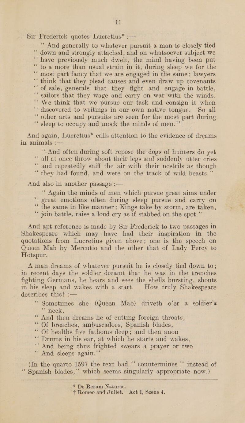 Sir Frederick quotes Lucretius* :— ‘‘ And generally to whatever pursuit a man is closely tied ‘‘ down and strongly attached, and on whatsoever subject we ‘“ have previously much dwelt, the mind having been put “to a more than usual strain in it, during sleep we for the ‘“ most part fancy that we are engaged in the same; lawyers ‘‘ think that they plead causes and even draw up covenants ‘of sale, generals that they fight and engage in battle, ‘‘ sailors that they wage and carry on war with the winds. ‘“ We think that we pursue our task and consign it when ‘‘ discovered to writings in our own native tongue. So all ‘ other arts and pursuits are seen for the most part during ‘“ sleep to occupy and mock the minds of men.”’ And again, Lucretius* calls attention to the evidence of dreams in animals :— ‘‘ And often during soft repose the dogs of hunters do yet ‘all at once throw about their legs and suddenly utter cries “and repeatedly sniff the air with their nostrils as though ‘‘ they had found, and were on the track of wild beasts.’’ And also in another passage :— ‘* Again the minds of men which pursue great aims under ‘‘ great emotions often during sleep pursue and carry on ‘“ the same in like manner; Kings take by storm, are taken, ‘* join battle, raise a loud cry as if stabbed on the spot.”’ And apt reference is made by Sir Frederick to two passages in Shakespeare which may have had their inspiration in the quotations from Lucretius given above; one is the speech on Queen Mab by Mercutio and ne other that of Lady Percy to Hotspur. A man dreams of whatever pursuit he is closely tied down to; im recent days the soldier dreamt that he was in the trenches fighting Germans, he hears and sees the shells bursting, shouts in his sleep and wakes with a start. How truly Shakespeare describes thist :— 6s Sometimes she (Queen Mab) driveth o’er a soldier’s ** neck, ‘* And then dreams he of cutting foreign throats, ‘“ Of breaches, ambuscadoes, Spanish blades, ‘* Of healths five fathoms deep; and then anon ‘* Drums in his ear, at which he starts and wakes, ‘“ And being thus frighted swears a prayer or two ‘‘ And sleeps again. 9” (In the quarto 1597 the text had “* countermines ’’ instead of ‘‘ Spanish blades,’’ which seems singularly appropriate now.)  * De Rerum Naturae. + Romeo and Juliet. Act I, Scene 4.