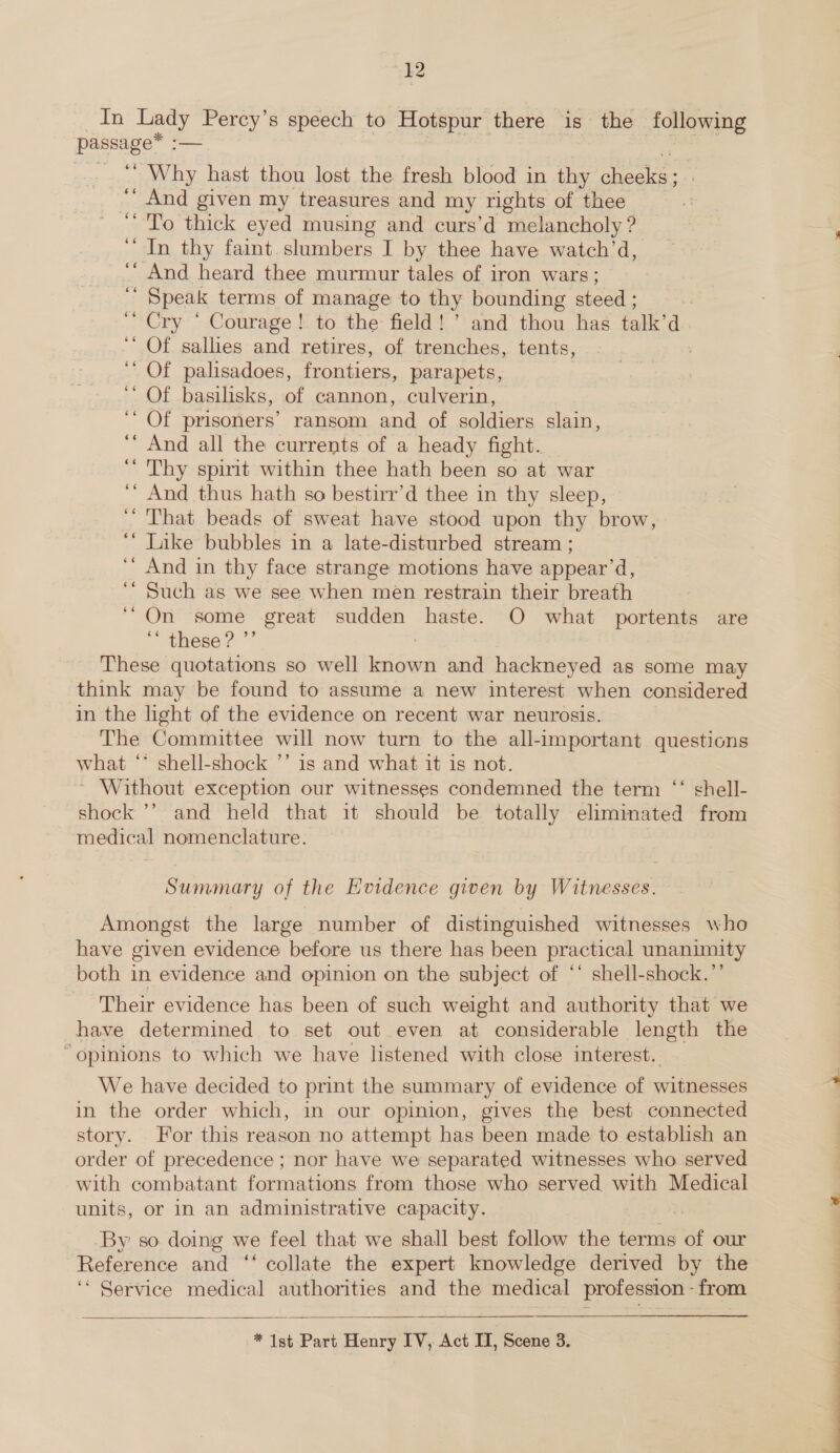 passage* ef Why hast thou lost the fresh blood in thy Beate “ And given my treasures and my rights of thee ‘To thick eyed musing and curs’d melancholy ? ‘In thy faint slumbers I by thee have watch’d, And heard thee murmur tales of iron wars;  Speak terms of manage to thy bounding steed ; 7 Cry “ Courage! to the field! ’ and thou has talk’ a. ‘‘ Of sallies and retires, of trenches, tents, : ‘ Of palisadoes, frontiers, parapets, ' Of basilisks, of cannon, culverin, ‘‘ Of prisoners’ ransom and of soldiers slain, ‘‘ And all the currents of a heady fight. ‘’ Thy spirit within thee hath been so at war ‘* And thus hath so bestirr’d thee in thy sleep, That beads of sweat have stood upon thy brow, ‘““ Luke bubbles in a late-disturbed stream ; ‘‘ And in thy face strange motions have appear’d, ‘ Such as we see when men restrain their breath ‘On some great sudden haste. O what portents are ‘“ these? ”’ ; These quotations so well known and hackneyed as some may think may be found to assume a new interest when considered in the light of the evidence on recent war neurosis. The Committee will now turn to the all-important. questions what ‘* shell-shock ’’ is and what it is not. ~ Without exception our witnesses condemned the term ‘‘ shell- shock ’’ and held that it should be totally eliminated from medical nomenclature. Summary of the Evidence given by Witnesses. Amongst the large number of distinguished witnesses who have given evidence before us there has been practical unanimity both in evidence and opinion on the subject of ** shell-shock.”’ Their evidence has been of such weight and authority that we have determined to set out even at considerable length the “opinions to which we have listened with close interest. We have decided to print the summary of evidence of witnesses in the order which, in our opinion, gives the best connected story. For this reason no attempt has been made to establish an order of precedence ; nor have we separated witnesses who served with combatant formations from those who served with Medical units, or in an administrative capacity. By: so doing we feel that we shall best follow the terms of our Reference and ‘‘ collate the expert knowledge derived by the ‘“ Service medical authorities and the medical profession - from  * Ist Part Henry IV, Act IT, Scene 3.