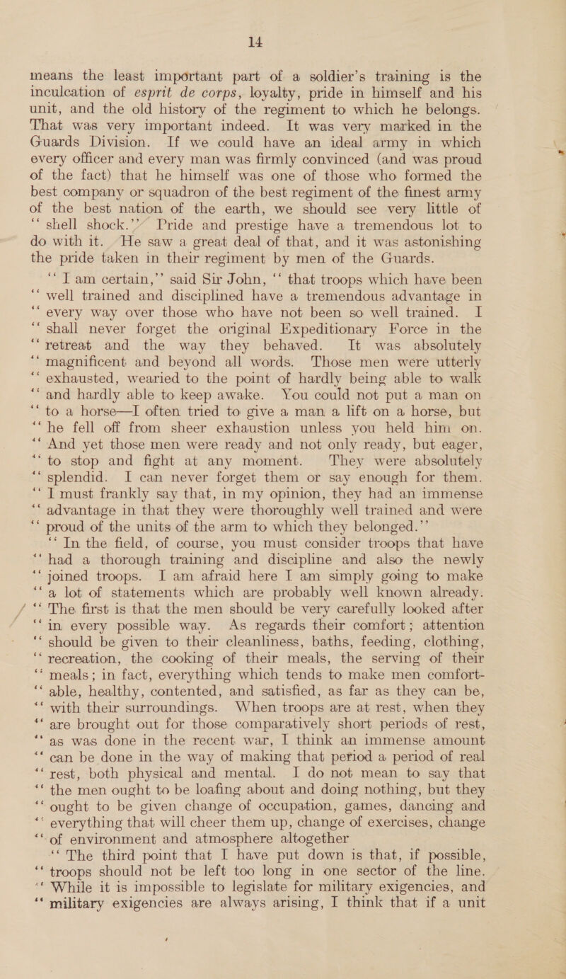 means the least important part of a soldier’s training is the inculcation of esprit de corps, loyalty, pride in himself and his unit, and the old history of the regiment to which he belongs. That was very important indeed. It was very marked in the Guards Division. If we could have an ideal army in which every officer and every man was firmly convinced (and was proud of the fact) that he himself was one of those who formed the best company or squadron of the best regiment of the finest army of the best nation of the earth, we should see very little of ‘ shell shock.’’ Pride and prestige have a tremendous lot to do with it. He saw a great deal of that, and it was astonishing the pride taken in their regiment by men of the Guards. ‘Tam certain,’’ said Sir John, ‘‘ that troops which have been well trained and disciplined have a tremendous advantage in every way over those who have not been so well trained. I shall never forget the orginal Expeditionary Force in the retreat and the way they behaved. It was absolutely magnificent and beyond all words. Those men were utterly exhausted, wearied to the point of hardly being able to walk and hardly able to keep awake. You could not put a man on to a horse—I often tried to give a man a lift on a horse, but he fell off from sheer exhaustion unless you held him on. And yet those men were ready and not only ready, but eager, to stop and fight at any moment. They were absolutely splendid. I can never forget them or say enough for them. I must frankly say that, in my opinion, they had an immense advantage in that they were thoroughly well trained and were proud of the units of the arm to which they belonged.”’ ‘‘ In the field, of course, you must consider troops that haive had a thorough training and discipline and also the newly joined troops. I am afraid here I am simply going to make a lot of statements which are probably well known already. /“ The first is that the men should be very carefully looked after in every possible way. As regards their comfort; attention should be given to their cleanliness, baths, feeding, clothing, ‘recreation, the cooking of their meals, the serving of their ‘meals; in fact, everything which tends to make men comfort- ‘able, healthy, contented, and satisfied, as far as they can be, with their surroundings. When troops are at rest, when they are brought out for those comparatively short periods of rest, as was done in the recent war, I think an immense amount can be done in the way of making that period a period of real rest, both physical and mental. I do not mean to say that the men ought to be loafing about and doing nothing, but they ought to be given change of occupation, games, dancing and ‘ everything that will cheer them up, change of exercises, change ‘of environment and atmosphere altogether ‘The third point that I have put down is that, if possible, ‘* troops should not be left too long in one sector of the line. ‘* While it is impossible to legislate for military exigencies, and ‘* military exigencies are always arising, I think that if a unit é 4¢ $6 «6 46 4¢ 46 46 “6 46 te 46 es “6 6 é