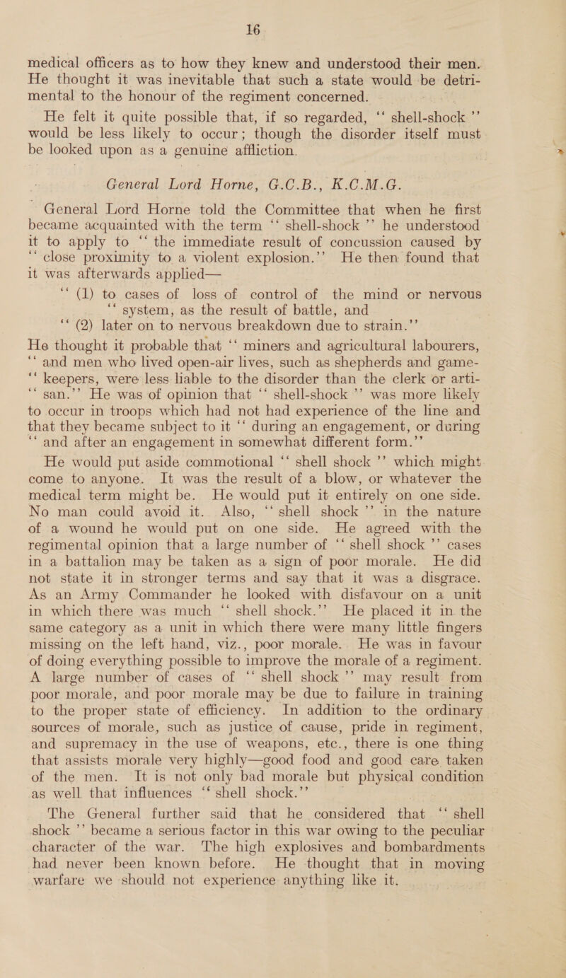 medical officers as to how they knew and understood their men. He thought it was inevitable that such a state would be detri- mental to the honour of the regiment concerned. ) He felt it quite possible that, if so regarded, ‘‘ diel aor . would be less likely to occur; though the disorder itself must be looked upon as a genuine affliction. General Lord Horne, G.C.B., K.C.M.G. General Lord Horne told the Committee that when he first became acquainted with the term ‘‘ shell-shock ’’ he understood it to apply to “‘ the immediate result of concussion caused by ‘close proximity to a violent explosion.’’ He then found that it was afterwards applied— ‘ (1) to cases of loss of control of the mind or nervous ‘“ system, as the result of battle, and ‘* (2) later on to nervous breakdown due to strain.”’ He thought it probable that ‘‘ miners and agricultural labourers, ‘“ and men.who lived open-air lives, such as shepherds and game- ‘“ keepers, were less liable to the disorder than the clerk or arti- ‘“ san.’’ He was of opinion that ‘‘ shell-shock ’’ was more likely to occur in troops which had not had experience of the line and that they became subject to it ‘‘ during an engagement, or during “and after an engagement in somewhat different form.’’ He would put aside commotional ‘* shell shock ’’ which might come to anyone. It was the result of a blow, or whatever the medical term might be. He would put it entirely on one side. No man could avoid it. Also, ‘‘ shell shock ’’. in the nature of a wound he would put on one side. He agreed with the regimental opinion that a large number of ‘* shell shock ’’ cases in a battalion may be taken as a sign of poor morale. He did not state it in stronger terms and say that it was a disgrace. As an Army Commander he looked with disfavour on a unit in which there was much “ shell shock.’’ He placed it in the same category as a unit in which there were many little fingers missing on the left hand, viz., poor morale. He was in favour of doing everything possible to improve the morale of a regiment. — A large number of cases of ‘‘ shell shock ’’ may result from poor morale, and poor morale may be due to failure in training to the proper state of efficiency. In addition to the ordinary sources of morale, such as justice of cause, pride in regiment, and supremacy in the use of weapons, etc. there is one thing that assists morale very highly—good food and good care taken of the men. It is not only bad morale but physical condition as well that influences ‘‘ shell shock.”’ The General further said that he considered that ‘* shell shock ’’ became a serious factor in this war owing to the peculiar — character of the war. The high explosives and bombardments had never been known before. He thought that in moving warfare we should not experience anything like it.