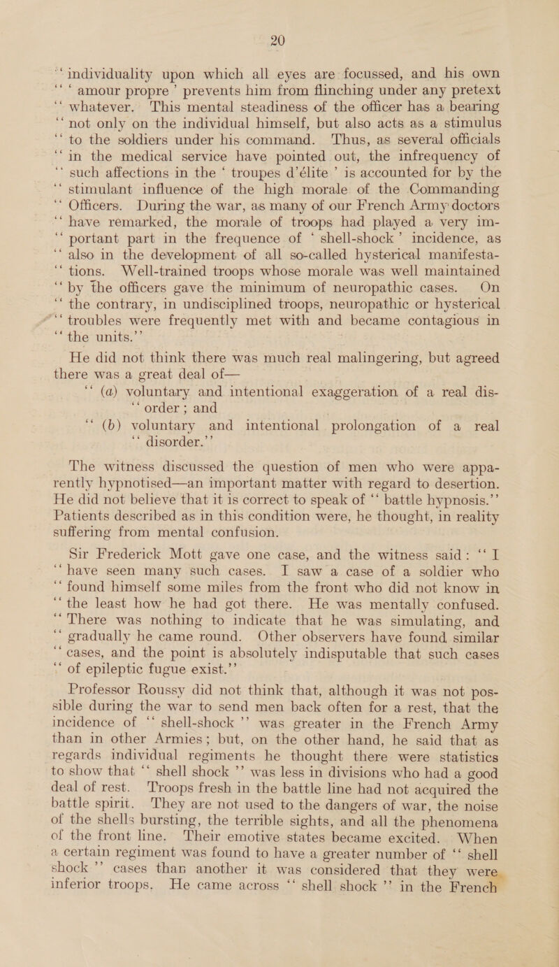 “individuality upon which all eyes are focussed, and his own amour propre ’ prevents him from flinching under any pretext ‘“ whatever. This mental steadiness of the officer has a bearing ‘not only on the individual himself, but also acts as a stimulus ‘“ to the soldiers under his command. Thus, as several officials ‘“in the medical service have pointed out, the infrequency of ‘such affections in the ‘ troupes d’élite ’ 1s accounted for by the ‘ stimulant influence of the high morale of the Commanding Officers. During the war, as many of our French Army doctors ‘“ have remarked, the morale of troops had played a very im- ‘““ portant part in the frequence of ‘ shell-shock’ incidence, as ‘also in the development of all so-called hysterical manifesta- ‘tions. Well-trained troops whose morale was well maintained “by the officers gave the minimum of neuropathic cases. On ‘the contrary, in undisciplined troops, neuropathic or hysterical “troubles were frequently met with and became contagious in ‘the units.”’ 7 ‘He did not think there was much real malingering, but agreed there was a great deal of— 7 ‘““ (a) voluntary and intentional exaggeration. of a real dis- ‘“ order ; and 7 “ (b) voluntary and intentional prolongation of a real ‘* disorder.”’ The witness discussed the question of men who were appa- rently hypnotised—an important matter with regard to desertion. He did not believe that it is correct to speak of ‘* battle hypnosis.’’ Patients described as in this condition were, he thought, in reality suffering from mental confusion. Sir Frederick Mott gave one case, and the witness said: ‘‘ I “have seen many such cases. I saw a case of a soldier who ‘found himself some miles from the front who did not know in ‘ the least how he had got there. He was mentally confused. There was nothing to indicate that he was simulating, and gradually he came round. Other observers have found, similar ‘cases, and the point is absolutely indisputable that such cases ‘ of epileptic fugue exist.’’ ‘ Professor Roussy did not think that, although it was not pos- sible during the war to send men back often for a rest, that the incidence of “’ shell-shock ’’ was greater in the French Army than in other Armies; but, on the other hand, he said that as regards individual regiments he thought there were statistics to show that “‘ shell shock ’’ was less in divisions who had a good deal of rest. Troops fresh in the battle line had not acquired the battle spirit. They are not used to the dangers of war, the noise of the shells bursting, the terrible sights, and all the phenomena of the front line. Their emotive states became excited. When a certain regiment was found to have a greater number of ‘‘ shell shock ’’ cases than another it was considered that they were inferior troops. He came across ‘‘ shell shock ’’ in the Frendl