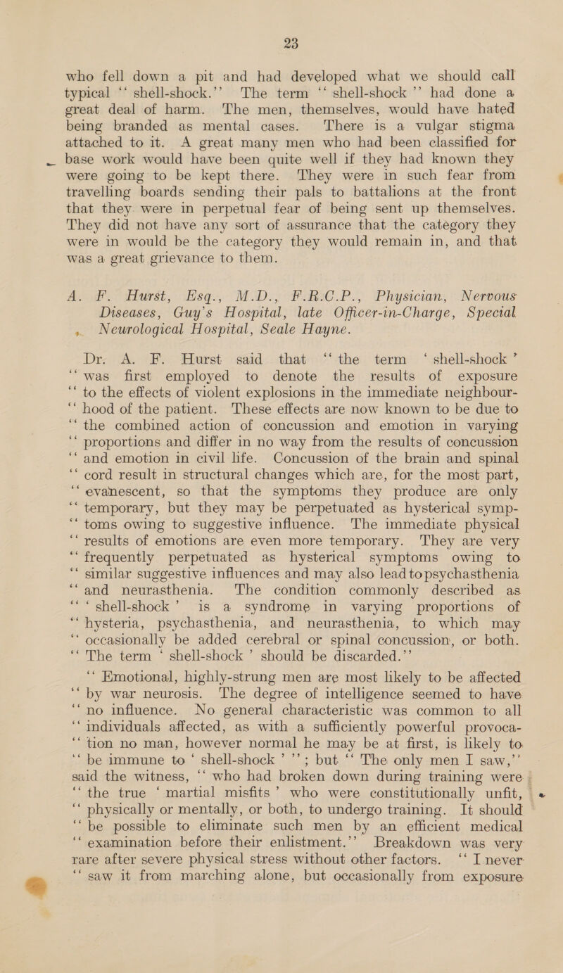 % who fell down a pit and had developed what we should call typical ‘* shell-shock.’’ The term “ shell-shock ’’ had done a great deal of harm. The men, themselves, would have hated being branded as mental cases. There is a vulgar stigma attached to it. A great many men who had been classified for base work would have been quite well if they had known they were going to be kept there. They were in such fear from travelling boards sending their pals to battalions at the front that they. were in perpetual fear of being sent up themselves. They did not have any sort of assurance that the category they were in would be the category they would remain in, and that. was a great grievance to them. Aoi 3 dhurst, disq., MiD.y Pagsc.P., Physician, -Neseaus Diseases, Guy's Hospital, late Officer-in-Charge, Special ,. Neurological Hospital, Seale Hayne. Dr. A. F. Hurst said that ‘the term ‘ shell-shock ’ was first employed to denote the results of exposure to the effects of violent explosions in the immediate neighbour- ‘““ hood of the patient. These effects are now known to be due to ‘“the combined action of concussion and emotion in varying proportions and differ in no way from the results of concussion and emotion in civil life. Concussion of the brain and spinal cord result in structural changes which are, for the most part, evanescent, so that the symptoms they produce are only temporary, but they may be perpetuated as hysterical symp- toms owing to suggestive influence. The immediate physical results of emotions are even more temporary. They are very frequently perpetuated as hysterical symptoms owing to similar suggestive influences and may also lead topsychasthenia and neurasthenia. The condition commonly described as ‘“““ shell-shock ’ is a syndrome in varying proportions of “hysteria, psychasthenia, and neurasthenia, to which may ‘ occasionally be added cerebral or spinal concussion, or both. The term ‘ shell-shock ’ should be discarded.’’ ‘“ Emotional, highly-strung men are most likely to be affected by war neurosis. The degree of intelligence seemed to have no influence. No general characteristic was common to all individuals affected, as with a sufficiently powerful provoca- ‘““ tion no man, however normal he may be at first, is likely to. ‘“ be immune to‘ shell-shock ’’’; but ‘‘ The only men I saw,’’ 66 66 66 6 é¢ 66 66 ¢6 66 66 66 66 $6 6é 66 ‘the true ‘ martial misfits’ who were constitutionally unfit, “ physically or mentally, or both, to undergo training. It should ‘“be possible to eliminate such men by an efficient medical rare after severe physical stress without other factors. ‘‘ I never “saw it from marching alone, but occasionally from exposure