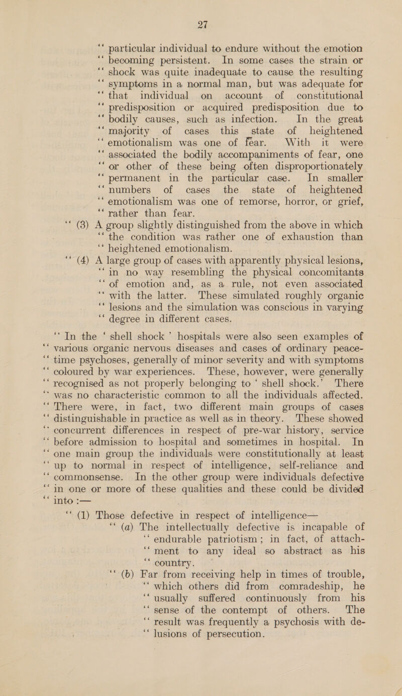 €¢ 66 oe 66 oe ¢6é 66 Ge $é oe 6¢ 66 66 ¢¢ 27 ‘‘ particular individual to endure without the emotion ‘“ becoming persistent. In some cases the strain or ‘‘ shock was quite inadequate to cause the resulting symptoms in a normal man, but was adequate for ‘“that individual on account of constitutional ‘‘ predisposition or acquired predisposition due to 66 ‘““ bodily causes, such as infection. In the great ‘“majority of cases this state of heightened ‘emotionalism was one of fear. With it were ““ associated the bodily accompaniments of fear, one “or other of these being often disproportionately ‘“ permanent in the particular case. In smaller ‘“numbers of cases the state of heightened ‘“ emotionalism was one of remorse, horror, or grief, “rather than fear. (3) A group slightly distinguished from the above in which “the condition was rather one of exhaustion than ‘“ heightened emotionalism. ‘‘ (4) A large group of cases with apparently physical lesions, ‘“in no way resembling the physical concomitants of emotion and, as a rule, not even associated ‘‘ with the latter. These simulated roughly organic ‘‘ lesions and the simulation was conscious in varying ‘“‘ degree in different cases. 66 66 ‘In the ‘ shell shock * hospitals were also seen examples of various organic nervous diseases and cases of ordinary peace- time psychoses, generally of minor severity and with symptoms coloured by war experiences. These, however, were generally recognised as not properly belonging to ‘ shell shock.’ 'There was no characteristic common to all the individuals affected. There were, in fact, two different main groups of cases distinguishable in practice as well as in theory. These showed concurrent differences in respect of pre-war history, service before admission to hospital and sometimes in hospital. In one main group the individuals were constitutionally at least up to normal in respect of intelligence, self-reliance and commonsense. In the other group were individuals defective in one or more of these qualities and these could be divided into :— ) ‘“ (1) Those defective in respect of intelligence— ““ (a) The intellectually defective is incapable of ‘““endurable patriotism; in fact, of attach- ment to any ideal so abstract as his country. ‘(b) Far from receiving help in times of trouble, ‘““ which others did from comradeship, he ‘usually suffered continuously from his ‘sense of the contempt of others. The ‘“ result was frequently a psychosis with de- ‘‘ lusions of persecution. 66 66