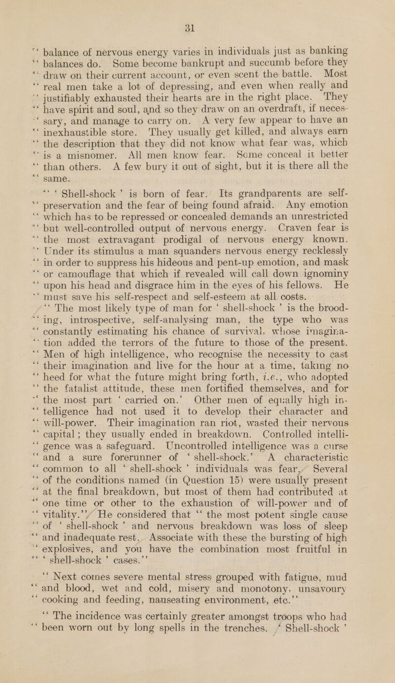 76 “6 “6 66 dl balance of nervous energy varies in individuals just as banking balances do. Some become bankrupt and succumb before they draw on their current account, or even scent the battle. Most real men take a lot of depressing, and even when really and . ” the description that they did not know what fear was, which than others. A few bury it out of sight, but it is there all the same. “© Shell-shock ’ is born of fear. Its grandparents are self- which has to be repressed or concealed demands an unrestricted but well-controlled output of nervous energy. Craven fear 1s the most extravagant prodigal of nervous energy known. upon his head and disgrace him in the eyes of his fellows. He ‘The most likely type of man for ‘ shell-shock ’ is the brood- a6 46 46 £6 Men of high intelligence, who recognise the necessity to cast their imagination and live for the hour at a time, taking no heed for what the future might bring forth, 7.¢., who adopted the fatalist attitude, these men fortified themselves, and for “6 4e a6 telligence had not used it to develop their character and gence was a safeguard. Uncontrolled intelligence was a curse and a sure forerunner of “ shell-shock.’ A characteristic common to all * shell-shock ’ individuals was fear, Several of the conditions named (in Question 15) were usually present at the final breakdown, but most of them had contributed at one time or other to the exhaustion of will-power and of vitality.’’” He considered that ‘* the most potent single cause of ‘ shell-shock ” and nervous breakdown was loss of sleep and inadequate rest. Associate with these the bursting of high 5] * shell-shock ’ cases.’ ’ Next comes severe mental stress grouped. with fatigue, mud and blood, wet and cold, misery and monotony, unsavoury cooking and feeding, nauseating environment, ete.’’ ‘“ The incidence was certainly greater amongst troops who had been worn out by long spells in the trenches. / Shell-shock ’