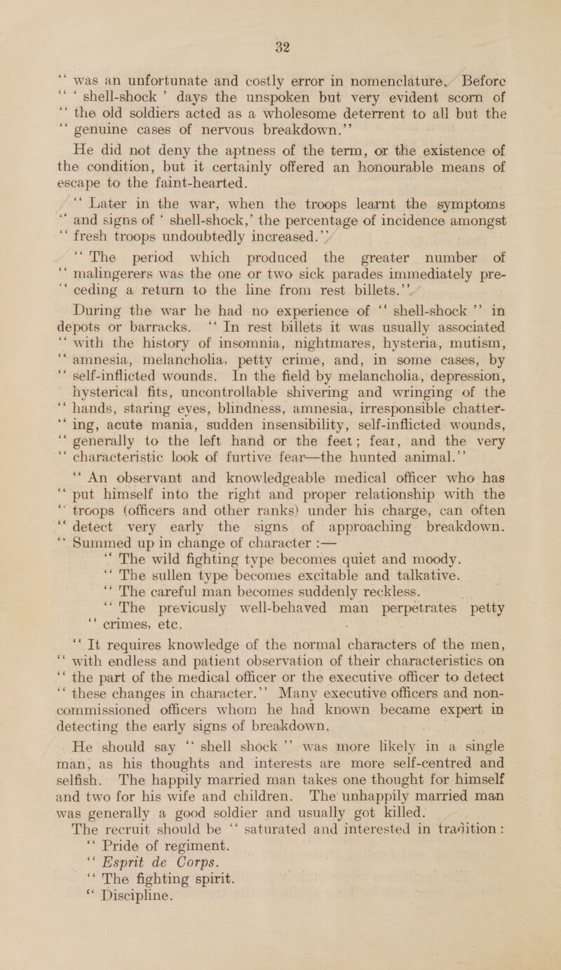 ‘“ was an unfortunate and costly error in nomenclature, Before ‘ “ shell-shock ’ days the unspoken but very evident scorn of ‘‘ the old soldiers acted as a wholesome deterrent to all but the “ genuine cases of nervous breakdown.’’ He did not deny the aptness of the term, or the existence of the condition, but it certainly offered an honourable means of escape to the faint-hearted. ‘“‘ Later in the war, when the troops learnt the symptoms and signs of * shell-shock,’ the percentage of incidence amongst ‘ fresh troops undoubtedly increased.’’ ro ‘The period which produced the greater number of malingerers was the one or two sick parades paeiaataly pie ceding a return to the line from rest billets.’ During the war he had no experience of ‘‘ shell- shock ’’ in depots or barracks. ‘‘ In rest billets it was usually associated ‘with the history of insomnia, nightmares, hysteria, mutism, amnesia, melancholia, petty crime, and, in some cases, by self-inflicted wounds. In the field by melancholia, depression, ' hysterical fits, uncontrollable shivermg and wringing of the hands, staring eyes, blindness, amnesia, irresponsible chatter- ‘ing, acute mania, sudden insensibility, self-inflicted wounds, generally to the left hand or the feet; fear, and the very characteristic look of furtive fear—the hunted animal.’’ ‘“ An observant and knowledgeable medical officer who has put himself into the right and proper relationship with the ‘troops (officers and Other ranks) under his charge, can often detect very early the signs of approaching breakdown. ‘ Summed up in change of character :— ‘The wild fighting type becomes quiet and moody. ‘“ The sullen type becomes excitable and talkative. ‘* The careful man becomes suddenly reckless. ‘The previcusly well-behaved man Pepa petty crimes, etc. 6eé «¢ 66 6 on ” ee ‘‘ Tt requires knowledge of the normal sivaanishes of the men, with endless and patient observation of their characteristics on ‘the part of the medical officer or the executive officer to detect ‘these changes in character.’’ Many executive officers and non- commissioned officers whom he had known became expert in detecting the early signs of bree He should say ‘ shell shock ’’ was more likely in a single man, as his thoughts and interests are more self-centred and selfish. The happily married man takes one thought for himself and two for his wife and children. The unhappily married man _ was generally a good soldier and usually got killed. The recruit should be “ saturated and interested in tradition : ‘Pride of regiment. ‘“ Hsprit de Corps. ‘The fighting spirit. ‘* Discipline. n a nn