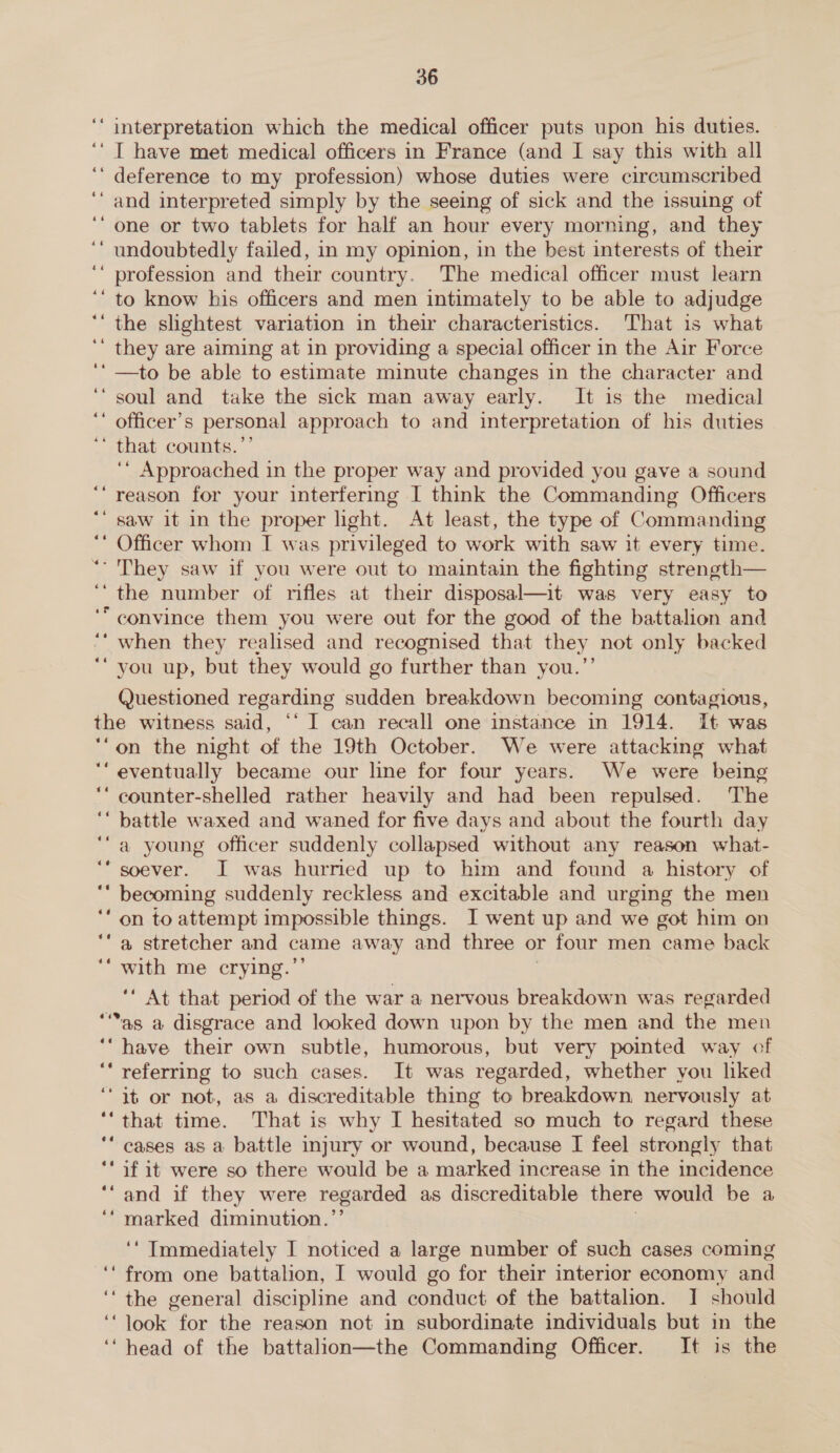 interpretation which the medical officer puts upon his duties. ‘ I have met medical officers in France (and I say this with all ‘ deference to my profession) whose duties were circumscribed and interpreted simply by the seeing of sick and the issuing of one or two tablets for half an hour every morning, and they undoubtedly failed, in my opinion, in the best interests of their profession and their country. The medical officer must learn to know his officers and men intimately to be able to adjudge the slightest variation in their characteristics. That is what ‘ they are aiming at in providing a special officer in the Air Force ‘—to be able to estimate minute changes in the character and ‘soul and take the sick man away early. It is the medical ‘ officer’s personal approach to and interpretation of his duties ‘“* that counts.’’ ‘* Approached in the proper way and provided you gave a sound reason for your interfering I think the Commanding Officers saw it in the proper light. At least, the type of Commanding Officer whom I was privileged to work with saw it every time. ‘ They saw if you were out to maintain the fighting strength— ‘the number of rifles at their disposal—it was very easy to ‘“ convince them you were out for the good of the battalion and when they realised and recognised that they not only backed ‘you up, but they would go further than you.”’ Questioned regarding sudden breakdown becoming contagious, the witness said, ‘‘ I can recall one instance in 1914. It was “on the night of the 19th October. We were attacking what ‘““ eventually became our line for four years. We were being counter-shelled rather heavily and had been repulsed. The ‘‘ battle waxed and waned for five days and about the fourth day ‘a young officer suddenly collapsed without any reason what- ‘* soever. I was hurried up to him and found a history of ‘“‘ becoming suddenly reckless and excitable and urging the men ‘‘ on to attempt impossible things. I went up and we got him on “a stretcher and came away and three or four men came back ‘ with me crying.’ we ‘ At that period of the war a nervous breakdown was regarded ““as a disgrace and looked down upon by the men and the men ‘“ have their own subtle, humorous, but very pointed way of ‘‘ referring to such cases. It was regarded, whether you liked “it or not, as a discreditable thing to breakdown nervously at ‘‘that time. That is why I hesitated so much to regard these ‘‘ cases as a battle injury or wound, because I feel strongly that ‘if it were so there would be a marked increase in the incidence and if they were regarded as discreditable there would be a marked diminution.’ @¢é 64 ‘‘ Immediately I noticed a large number of such cases coming ‘from one battalion, I would go for their interior economy and ‘the general discipline and conduct of the battalion. I should ‘‘look for the reason not in subordinate individuals but in the ‘‘ head of the battalion—the Commanding Officer. It is the