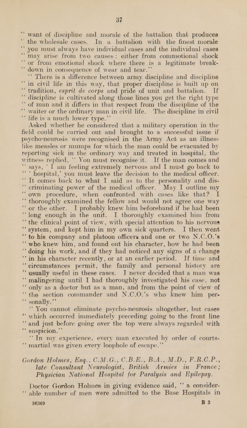 want of discipline and morale of the battahon that produces ' the wholesale cases. In a battalion with the finest morale you must always have individual cases and the individual cases may arise from two causes: either from commotional shock ‘or from emotional shock where there is a legitimate break- down in consequence of wear and tear.”’ ‘‘ There is a difference between army discipline and discipline in civil life in this way, that proper discipline is built up on ‘ tradition, esprit de corps and pride of unit and battalion. If ‘ discipline is cultivated along those lines you get the right type of man and it differs in that respect from the discipline of the waiter or the ordinary man in civil life. The discipline in civil life is a much lower type.’’ Asked whether he considered that a military operation in the field could be carried out and brought to a successful issue if psycho-neurosis were recognised in the Army Act as an illness like measles or mumps for which the man could be evacuated by reporting sick in the ordinary way and treated in hospital, the witness rephed, “‘ You must recognise it. If the man comes and ‘“ says, ' I am feeling extremely nervous and I must go back to ‘ hospital,’ you must leave the decision to the medical officer. ‘ It comes back to what I said as to the personality and dis- ‘ criminating power of the medical officer. May I outline my own procedure, when confronted with cases like that? I ‘ thoroughly examined the fellow and would not agree one way ‘or the other. I probably knew him beforehand. if he had been long enough in the unit. I thoroughly examined him from the clinical point of view, with special attention to his nervous system, and kept him in my own sick quarters. I then went to his company and platoon officers and one or two N.C.O.’s who knew him, and found out his character, how he had been doing his work, and if they had noticed any signs of a change in his character recently, or at an earlier period. If time and circumstances permit, the family and personal history are usually useful in these cases. I never decided that a man was malingering until I had thoroughly investigated his case, not only as a doctor but as a man, and from the point of view of the section commander and N.C.O.’s who knew him per- sonally.’’ ‘You cannot eliminate psycho-neurosis altogether, but cases which occurred immediately preceding going to the front line and just before going over the top were always regarded with suspicion.” ‘In my experience, every man executed by order of courts- ‘martial was given every loophole of escape.’’ - . - a ~ ~ a ‘4 Gordon Holmes, Esq.. C.M.G., C.B.E., B.A., M.D., F.R.C.P., late Consultant Neurologist, British Armies in France ; Physician National Hospital for Paralysis and Epilepsy. Doctor Gordon Holmes in giving evidence said, ‘‘ a consider- ‘“ able number of men were admitted to the Base Hospitals in