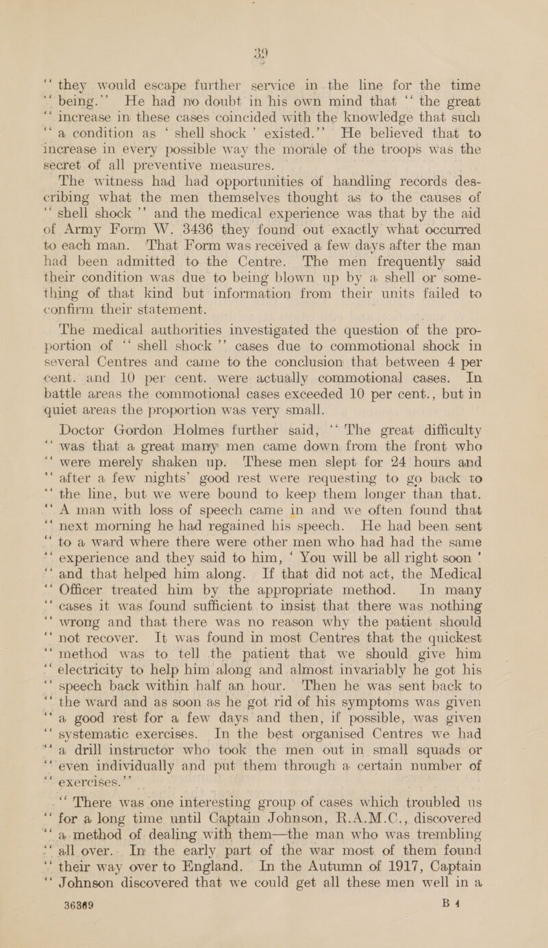 hy ‘“‘ they would escape further service in the line for the time ‘“ being.”’ He had no doubt in his own mind that “‘ the great ‘“ Increase in these cases coincided with the knowledge that such a condition as ‘ shell shock ’ existed.’’ He believed that to increase in every possible way the morale of the troops was the secret of all preventive measures. The witness had had opportunities of handling records des- cribing what the men themselves thought as to the causes of i shell shock ’’ and the medical experience was that by the aid of Army Form W. 3486 they found out exactly what occurred to each man. That Form was received a few days after the man had been admitted to the Centre. The men frequently said their condition was due to being blown up by a shell or some- thing of that kind but information from their units failed to ceniee their statement. ¢ The medical authorities investigated the question of the pro- portion of “* shell shock ’’ cases due to commotional shock in several Centres and came to the conclusion that between 4 per cent. and 10 per cent. were actually commotional cases. In battle areas the commotional cases exceeded 10 per cent., but in quiet areas the proportion was very small. Doctor Gordon Holmes further said, “‘ The great difficulty was that a great many men came down from the front who were merely shaken up. ‘These men slept for 24 hours and after a few nights’ good rest were requesting to go back to the line, but we were bound to keep them longer “than that. “A man with loss of speech came in and we often found that next morning he had regained his speech. He had been sent to a ward where there were other men who had had the same experience and they said to him, * You will be all right soon ’ “and that helped him along. If that did not act, the Medical Officer treated him by the appropriate method. In many cases 1t was found sufficient to insist that there was nothing wrong and that there was no reason why the patient should ‘not recover. It was found in most Centres that the quickest method was to tell the patient that we should give him electricity to help him along and almost invariably he got his speech back within half an hour. Then he was sent back to the ward and as soon as he got rid of his symptoms was given “a good rest for a few days and then, if possible, was given “ systematic exercises. In the best orgamised Centres we had a drill instructor who took the men out in small squads or even oe and put them oa a certain number oF «¢ 4¢ s¢ a¢ ¢6 “exercises.”” ““ There was one inter esting group of cases. which oaries us for a long time until Captain Johnson, R.A.M.C., discovered eal method of dealing with them—the man who was trembling all over... In the early part of the war most of them found ‘ their way over to England. In the Autumn of 1917, Captain ‘“ Johnson discovered that we could get all these men well in a 36369 B4 ¢¢ a .