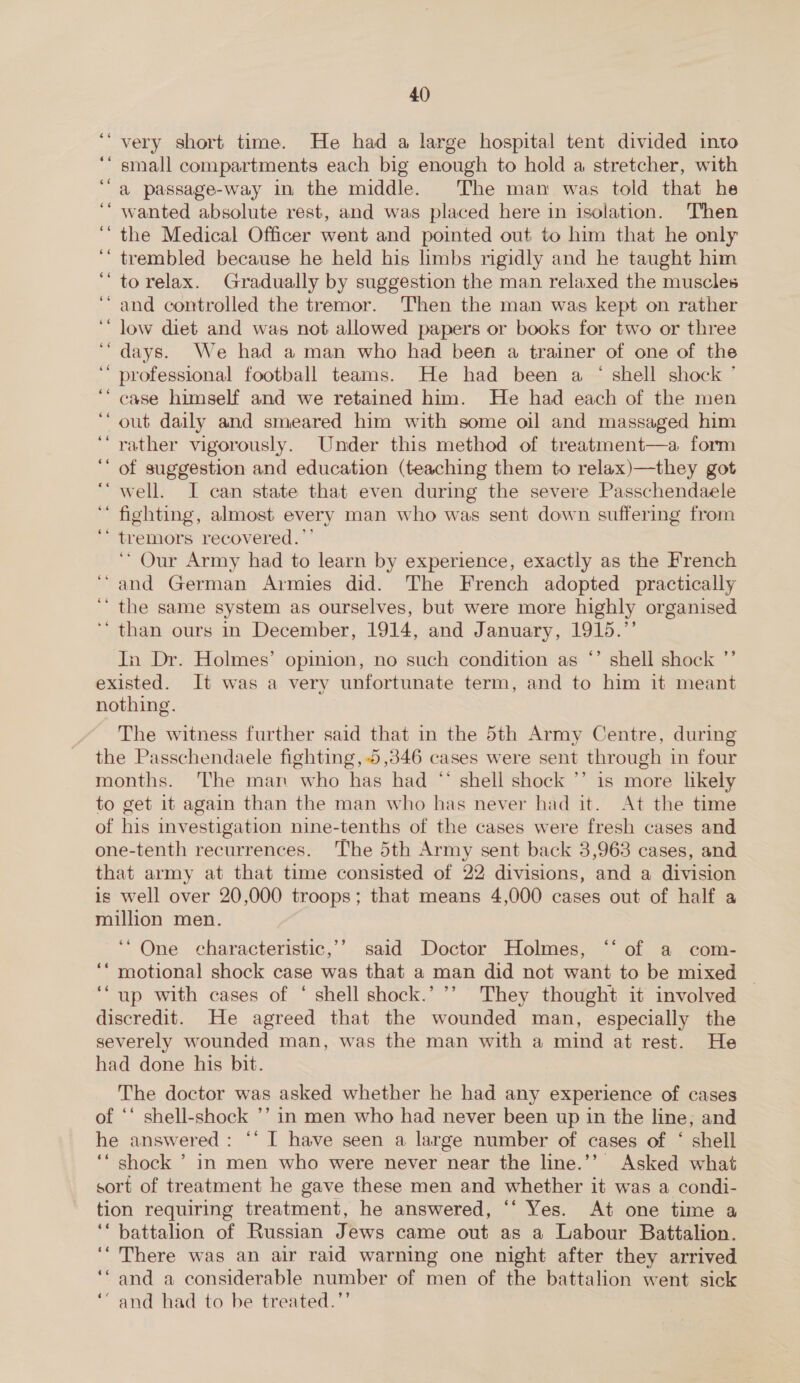 very short time. He had a large hospital tent divided into ‘ small compartments each big enough to hold a stretcher, with a passage-way in the middle. The man was told that he wanted absolute rest, and was placed here in isolation. Then the Medical Officer went and pointed out to him that he only trembled because he held his limbs rigidly and he taught him to relax. Gradually by suggestion the man relaxed the muscles ‘and controlled the tremor. Then the man was kept on rather low diet and was not allowed papers or books for two or three days. We had a man who had been a trainer of one of the professional football teams. He had been a ‘ shell shock ’ case himself and we retained him. He had each of the men ‘out daily and smeared him with some oil and massaged him ‘rather vigorously. Under this method of treatment—a form of suggestion and education (teaching them to relax)—they got ‘well. I can state that even during the severe Passchendaele fighting, almost every man who was sent down suffering from tremors recovered. ”’ ‘* Our Army had to learn by experience, exactly as the French ‘and German Armies did. The French adopted practically ‘the same system as ourselves, but were more highly organised “than ours in December, 1914, and January, 1915.”’ In Dr. Holmes’ opinion, no such condition as *’ shell shock ”’ existed. It was a very unfortunate term, and to him it meant nothing. The witness further said that in the 5th Army Centre, during the Passchendaele fighting, 5,346 cases were sent through in four months. ‘The man who has had “ shell shock ’’ is more lhkely to get it again than the man who has never had it. At the time of his investigation nine-tenths of the cases were fresh cases and one-tenth recurrences. The 5th Army sent back 3,963 cases, and that army at that time consisted of 22 divisions, and a division is well over 20,000 troops; that means 4,000 cases out of half a million men. ” . ‘“ One characteristic,’’ said Doctor Holmes, ‘‘ of a com- ‘“ motional shock case was that a man did not want to be mixed ~ ‘“up with cases of ‘ shell shock.’ ’’ They thought it involved discredit. He agreed that the wounded man, especially the severely wounded man, was the man with a mind at rest. He had done his bit. The doctor was asked whether he had any experience of cases of *‘ shell-shock ’’ in men who had never been up in the line, and he answered : “‘ I have seen a large number of cases of ‘ shell ‘“ shock ’ in men who were never near the line.’’ Asked what sort of treatment he gave these men and whether it was a condi- tion requiring treatment, he answered, “‘ Yes. At one time a ‘‘ battalion of Russian Jews came out as a Labour Battalion. ‘There was an air raid warning one night after they arrived ‘and a considerable number of men of the battalion went sick ‘“ and had to be treated.’’