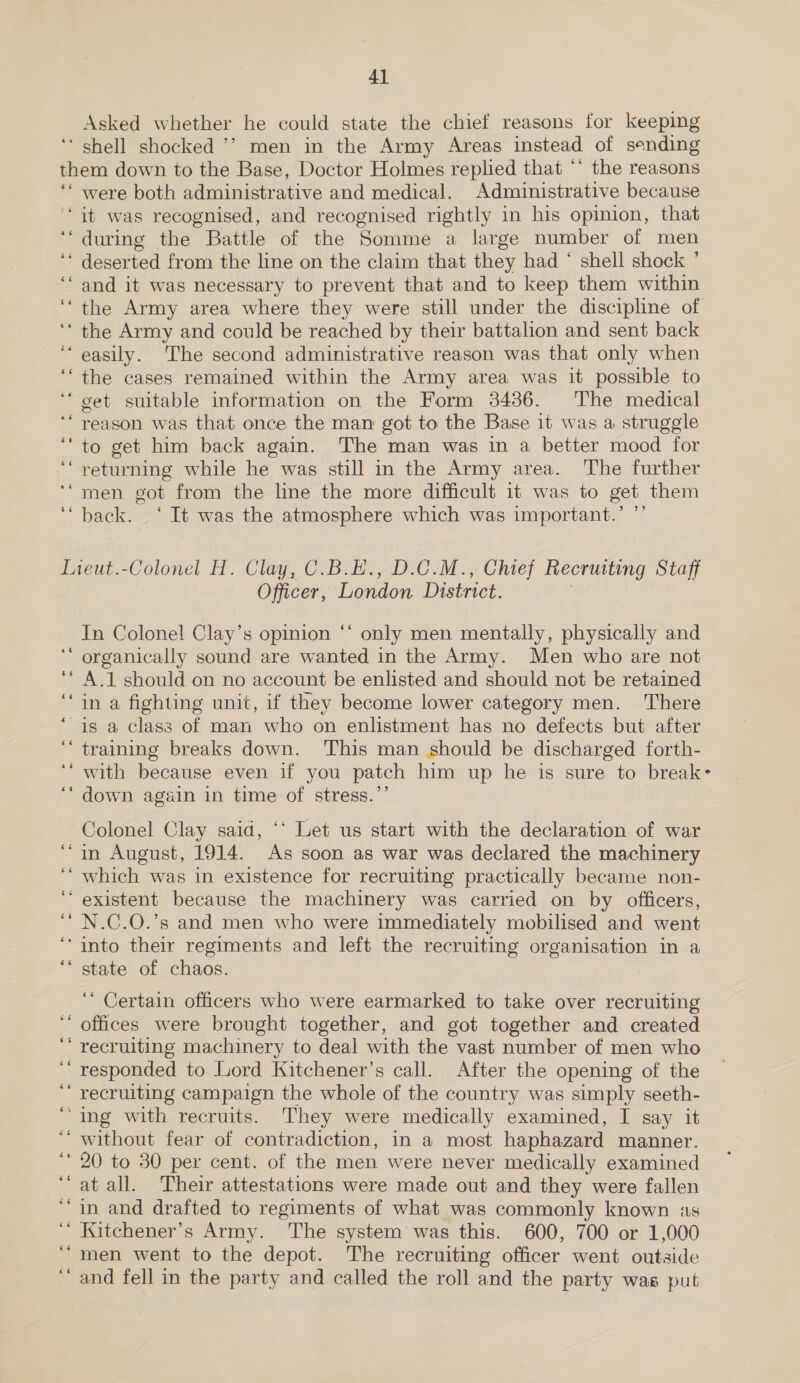 Asked whether he could state the chief reasons for keeping ‘ shell shocked ’’ men in the Army Areas instead of sending them down to the Base, Doctor Holmes replied that ** the reasons ‘‘ were both administrative and medical. Administrative because ‘it was recognised, and recognised rightly in his opinion, that during the Battle of the Somme a large number of men ‘‘ deserted from the line on the claim that they had ‘ shell shock ’ ‘and it was necessary to prevent that and to keep them within ‘“the Army area where they were still under the discipline of ‘‘ the Army and could be reached by their battalion and sent back ‘easily. The second administrative reason was that only when ‘“the cases remained within the Army area was it possible to ‘‘ get suitable information on the Form 34386. The medical ‘“ reason was that. once the man got to the Base 1t was a struggle ‘““to get him back again. The man was in a better mood for ‘“ returning while he was still in the Army area. The further ‘“men got from the lne the more difficult it was to get them ‘back. ‘ It was the atmosphere which was important.’ ”’ - nm Lieut.-Colonel H. Clay, C.B.E., D.C.M., Chief Recruiting Staff Officer, London District. oe In Colonel! Clay’s opinion ‘‘ only men mentally, physically and ‘ organically sound are wanted in the Army. Men who are not A.1 should on no account be enlisted and should not be retained in a fighting unit, if they become lower category men. There is a class of man who on enlistment has no defects but after ‘training breaks down. ‘This man should be discharged forth- with because even if you patch him up he is sure to break- down again in time of stress.’’ Colonel Clay said, “‘ Let us start with the declaration of war ‘in August, 1914. As soon as war was declared the machinery which was in existence for recruiting practically became non- ‘existent because the machinery was carried on by officers, N.C.O.’s and men who were immediately mobilised and went ‘into their regiments and left the recruiting organisation in a state of chaos. ‘ Certain officers who were earmarked to take over recruiting offices were brought together, and got together and created ‘ recruiting machinery to deal with the vast number of men who ‘’ responded to Lord Kitchener’s call. After the opening of the recruiting campaign the whole of the country was simply seeth- ‘ing with recruits. They were medically examined, I say it ‘“ without fear of contradiction, in a most haphazard manner. ‘20 to 30 per cent. of the men were never medically examined ‘at all. Their attestations were made out and they were fallen ‘in and drafted to regiments of what was commonly known as ‘“ Kitchener’s Army. The system was this. 600, 700 or 1,000 “men went to the depot. The recruiting officer went outside and fell in the party and called the roll and the party was put “6 46 bs