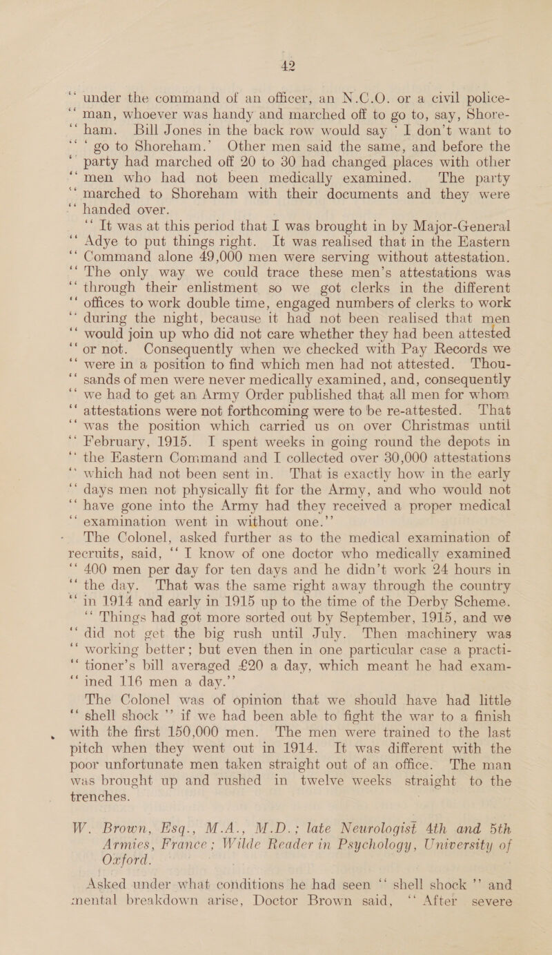 ‘under the command of an officer, an N.C.O. or a civil police- “man, whoever was handy and marched off to go to, say, Shore- “ham. Bill Jones in the back row would say ‘ I don’t want to “go to Shoreham.’ Other men said the same, and before the ‘ party had marched off 20 to 30 had changed places with other ‘“men who had not been medically examined. The party marched to Shoreham with their documents and they were ‘ handed over. | ‘‘ Tt was at this period that I was brought in by Major-General Adye to put things right. It was realised that in the Eastern Command alone 49,000 men were serving without attestation. The only way we could trace these men’s attestations was ‘through their enlistment so we got clerks in the different offices to work double time, engaged numbers of clerks to work ‘during the night, because 1t had not been realised that men ‘ would join up who did not care whether they had been attested or not. Consequently when we checked with Pay Records we ‘ were in a position to find which men had not attested. Thou- sands of men were never medically examined, and, consequently we had to get an Army Order published that all men for whom attestations were not forthcoming were to be re-attested. That was the position which carried us on over Christmas until ‘“ February, 1915. I spent weeks in going round the depots in ‘the Eastern Command and I collected over 30,000 attestations ‘ which had not been sent in. That is exactly how in the early days men not physically fit for the Army, and who would not have gone into the Army had they received a proper medical examination went in without one.’’ The Colonel, asked further as to the medical examination of recruits, said, ‘‘ I know of one doctor who medically examined ‘* 400 men per day for ten days and he didn’t work 24 hours in “the day. That was the same right away through the country “in 1914 and early in 1915 up to the time of the Derby Scheme. ‘ Things had got more sorted out by September, 1915, and we ‘did not get the big rush until July. Then machinery was ‘“ working better; but even then in one particular case a practi- ‘“ tioner’s bill averaged £20 a day, which meant he had exam- “ined 116 men a day.”’ The Colonel was of opinion that we should have had little ‘“ shell shock ’’ if we had been able to fight the war to a finish with the first 150,000 men. The men were trained to the last pitch when they went out in 1914. It was different with the poor unfortunate men taken straight out of an office. The man was brought up and rushed in twelve weeks straight to the trenches. mee 46 6 6 W. Brown, Esq., M.A., M.D.; late Neurologist 4th and 5th Armies, France; Wilde Reader in Psychology, University of SO ARORA Asked under what conditions he had seen ‘‘ shell shock ’’ and mental breakdown arise, Doctor Brown said, “‘ After severe 66