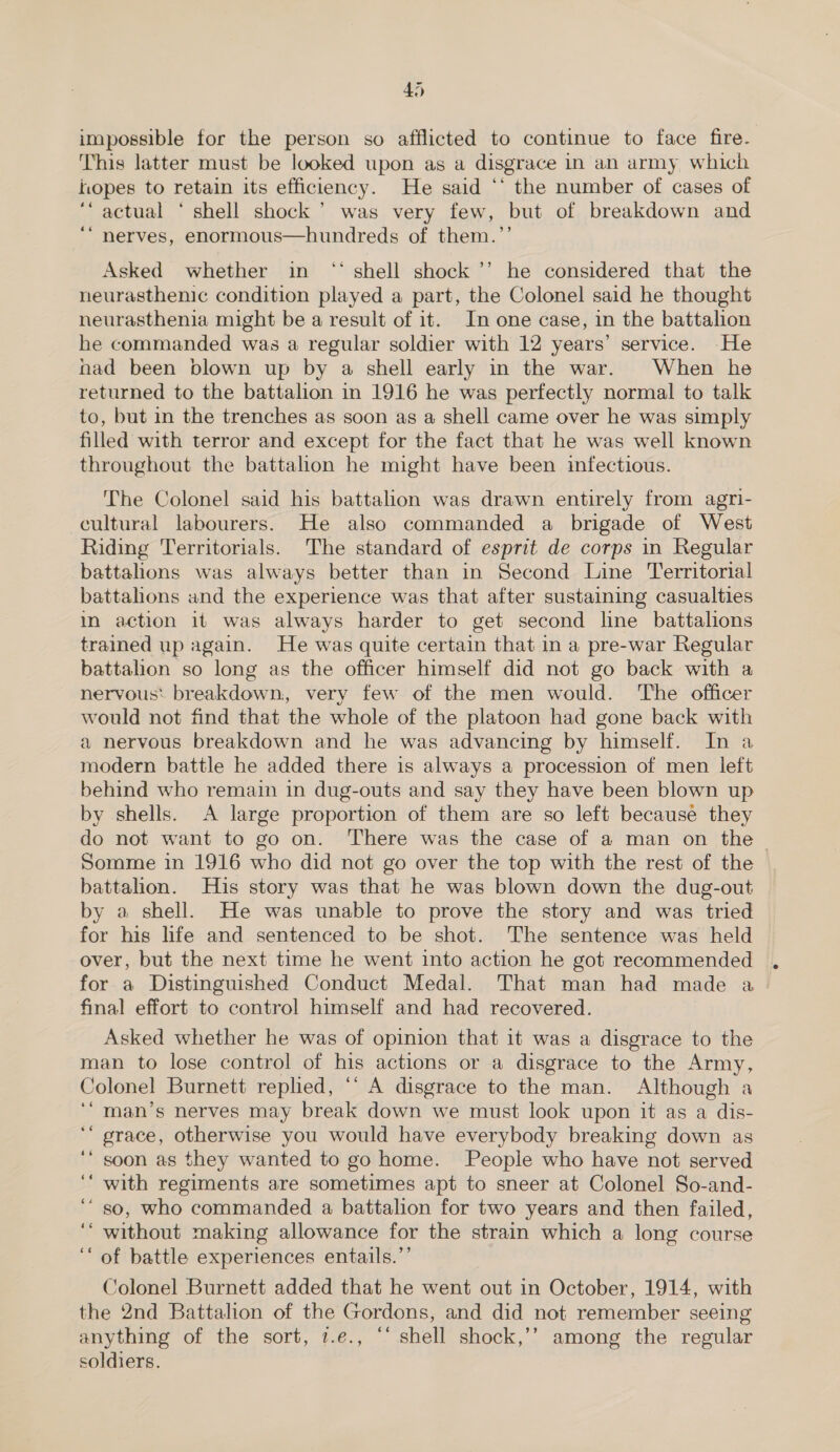 impossible for the person so afflicted to continue to face fire. This latter must be looked upon as a disgrace in an army which hopes to retain its efficiency. He said ‘‘ the number of cases of ‘actual ‘ shell shock’ was very few, but of breakdown and ‘“ nerves, enormous—hundreds of them.’’ Asked whether in “‘ shell shock ’’ he considered that the neurasthenic condition played a part, the Colonel said he thought neurasthenia might be a result of it. In one case, in the battalion he commanded was a regular soldier with 12 years’ service. He nad been blown up by a shell early in the war. When he returned to the battalion in 1916 he was perfectly normal to talk to, but in the trenches as soon as a shell came over he was simply filled with terror and except for the fact that he was well known throughout the battalion he might have been infectious. The Colonel said his battalion was drawn entirely from agri- cultural labourers. He also commanded a brigade of West Riding Territorials. The standard of esprit de corps in Regular battahons was always better than in Second Line Territorial battalions and the experience was that after sustaining casualties in action it was always harder to get second line battalions trained up again. He was quite certain that in a pre-war Regular battalion so long as the officer himself did not go back with a nervous: breakdown, very few of the men would. The officer would not find that the whole of the platoon had gone back with a nervous breakdown and he was advancing by himself. In a modern battle he added there is always a procession of men left behind who remain in dug-outs and say they have been blown up by shells. A large proportion of them are so left because they do not want to go on. There was the case of a man on the Somme in 1916 who did not go over the top with the rest of the battalion. His story was that he was blown down the dug-out by a shell. He was unable to prove the story and was tried for his hfe and sentenced to be shot. The sentence was held over, but the next time he went into action he got recommended for a Distinguished Conduct Medal. That man had made a final effort to control himself and had recovered. Asked whether he was of opinion that it was a disgrace to the man to lose control of his actions or a disgrace to the Army, Colonel Burnett replied, *‘ A disgrace to the man. Although a ‘“ man’s nerves may break down we must look upon it as a dis- grace, otherwise you would have everybody breaking down as soon as they wanted to go home. People who have not served with regiments are sometimes apt to sneer at Colonel So-and- so, who commanded a battalion for two years and then failed, without making allowance for the strain which a long course ‘‘ of battle experiences entails.”’ Colonel Burnett added that he went out in October, 1914, with the 2nd Battalion of the Gordons, and did not remember seeing anything of the sort, 7.e., “‘ shell shock,’’ among the regular soldiers. « na ts ‘¢ C4 4 “